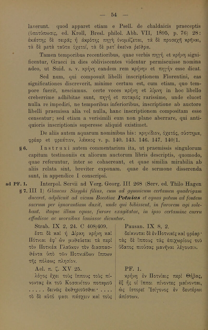 ι 54 laverunt. quod apparet etiam e Psell. de chaldaicis praeceptis (ύποτύπωσις, ed. Kroll, BresL philol. Abh. VII, 1695, p. 76) 28: έκάστης δε σείρας ή άκρόττ^ς πηγή όνομάζεταί, τά δέ προσεχή κρήναι, τά δέ μετά ταΰτα οχετοί, τά δέ μετ’ έκείνα ^είθ-ρα. Tamen temporibus recentioribus, quae verbis πηγή et κρήνη signi- ficentur, Graeci in dies obliviscentes videntur permiscuisse nomina adeo, ut Suid. s. v. κρήνη eandem rem κρήνην et πηγήν esse dicat. Sed num, qui composuit libelli inscriptionem Florentini, eas significationes discreverit, minime certum est, cum etiam, quo tem- pore fuerit, nesciamus, certe voces κρήνη et λίμνη in hoc libello creberrime adhibitae sunt, πηγή et ποταμός rarissime, unde elucet nulla re impediri, ne temporibus inferioribus, inscriptione ab auctore libelli praemissa alia vel nulla, hanc inscriptionem compositam esse censeatur; sed etiam a verisimili eum non plane aberrare, qui anti- quioris inscriptionis superesse aliquid existimet. De aliis autem aquarum nominibus his: κρηνίδιον, οχετός, σύστημα, φρέαρ et φρεάτιον, λάκκος ν. ρ. 140. 143. 146. 147. 140/1. § 6. Instruxi autem commentarium ita, ut praemissis singulorum capitum testimoniis ex aliorum auctorum libris descriptis, quomodo, quae referuntur, inter se cohaereant, et quae similia mirabilia ab aliis relata sint, breviter exponam, quae de sermone disserenda sunt, in appendice I conscripsi. ad PF. 1. Interpol. Servii ad Verg. Georg. III 268 (Serv. ed. Thilo Hagen § 7. III 1) Glaucus Sisyphi filius, cum ad gymnicum ceHamen quadrigam duceret, adplicuit ad vicum Boeotiae JPotnias et equas potum ad fontem sacrum per ignorantiam duxit, unde qui bibissent, in furorem agi sole- bant. itaque illum equae, furore exagitatae, in ipso certamine curru effudisse ac morsibus laniasse dicuntur. Strab. IX 2, 24. C 408/409. έστ: δέ καί ή Δίρκη κρήνη καί Πότνιαι έφ’ ών μυθ-εύετα: τά περί τον ϋοτνίέα Γλαύκον τόν δίασπασ- θέντα υπό των Ποτνίάδων Ι'ππων τής πόλεως πλησίον. Ael. π. ζ. XV 25. λόγος εχεί τούς Ιππους τούς πί- νοντας εκ τού Κοσσινίτου ποταμού δε:νώς έκθ-ηριούσθ-α: · . . .. τό δέ αύτό φασ: πάσχεον καί τούς Pausan. IX 8, 2. δείκνυται δέ εν Ποτνίαΐς καί φρέαρ · τάς δέ ϊππους τάς επιχωρίους τού ύδατος πιούσας μανήναι λέγουσιν. PF. 1. κρήνη εν Ποτνίαις περί Θήβας, έξ ής ϋί ίππο: πίνοντες μαίνονται, ώς ίστορεΐ Ίσίγονος έν δευτέρωι απίστων.