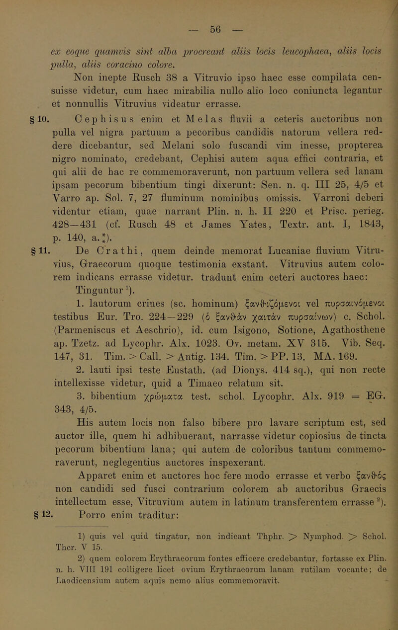 ex eoqiie quamvis sint alba procreant aliis locis leucophaea, aliis locis pulla, aliis coracino colore. Non inepte Rusch 38 a Vitruvio ipso haec esse compilata cen- suisse videtur, cum haec mirabilia nullo alio loco coniuncta legantur et nonnullis Vitruvius videatur errasse. §10. Cephisus enim et Melas fluvii a ceteris auctoribus non pulla vel nigra partuum a pecoribus candidis natorum vellera red- dere dicebantur, sed Melani solo fuscandi vim inesse, propterea nigro nominato, credebant, Cephisi autem aqua effici contraria, et qui alii de hac re commemoraverunt, non partuum vellera sed lanam ipsam pecorum bibentium tingi dixerunt: Sen. n. q. III 25, 4/5 et Varro ap. Sol. 7, 27 fluminum nominibus omissis. Varroni deberi videntur etiam, quae narrant Plin. n. h. II 220 et Prisc. perieg. 428—431 (cf. Rusch 48 et James Yates, Textr. ant. I, 1843, p. 140, a.*). §11. De Crathi, quem deinde memorat Lucaniae fluvium Vitru- vius, Graecorum quoque testimonia exstant. Vitruvius autem colo- rem indicans errasse videtur, tradunt enim ceteri auctores haec; Tinguntur ^). 1. lautorum crines (sc. hominum) ξανΑιζόμενοι vel πυρσαινόμενο: testibus Eur. Tro. 224—229 (ό ξανθ’άν χαίτάν πυρσαίνων) c. Schol. (Parmeniscus et Aeschrio), id. cum Isigono, Sotione, Agathosthene ap. Tzetz. ad Lycophr. Alx. 1023. Ov. metam. XV 315. Vib. Seq. 147, 31. Tim. > Call. > Antig. 134. Tim. > PP. 13. MA. 169. 2. lauti ipsi teste Eustath. (ad Dionys. 414 sq.), qui non recte intellexisse videtur, quid a Timaeo relatum sit. 3. bibentium χρώματα test. schol. Lycophr. Alx. 919 = EG. 343, 4/5. His autem locis non falso bibere pro lavare scriptum est, sed auctor ille, quem hi adhibuerant, narrasse videtur copiosius de tincta pecorum bibentium lana; qui autem de coloribus tantum commemo- raverunt, neglegentius auctores inspexerant. Apparet enim et auctores hoc fere modo errasse et verbo ξανθός non candidi sed fusci contrarium colorem ab auctoribus Graecis intellectum esse, Vitruvium autem in latinum transferentem errasse ^). §12. Porro enim traditur: 1) quis vel quid tingatur, non indicant Thphr. > Nj-mphod. > Schol. Thcr. V 15. 2) quem colorem Erythraeorum fontes efficere credebantur, fortasse ex Plin. n. h. VIII 191 colligere licet ovium Erythraeorum lanam rutilam vocante; de Laodicensium autem aquis nemo alius commemoravit.
