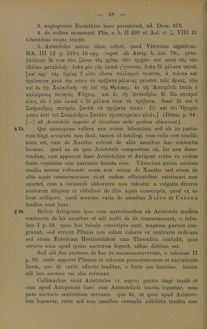 3. neglegenter Eustathius haec permiscuit, ad. Dion. 373. 4. de ovibus memorant Plin. n. h. II 230 et Ael. π. ζ. VIII 21 bibentibus eoque tinctis. 5. Aristoteles autem idem refert, quod Vitruvius significat: HA. III 12 p. 519a 16 sqq. (repet, ab Antig. b. mir. 78). μετα- βάλλουσο δέ xcva των ζώιων τάς χρόας των τρίχών καί κατά τάς των ύδάτων μεταβολάς· ενθ-α μέν γάρ λευκά γίγνονται, ένθα δέ μέλανα ταύτά. [καί περί τάς οχείας δ’ είσίν ΰδατα πολλαχοΰ τοιαΰτα, ά ποόντα καί όχεύσαντα μετά τήν πόσ:ν τά πρόβατα μέλανας γεννώσί τους άρνας, οίον καί έν τη: Χαλκίδί,κη: τή: επί της Θράικης, έν τη: ’Ασσυρίτίδ: έποίε: ό καλούμενος ποταμός Ψύχρος. καί έν τη: Άντανδρία: δέ δύο ποταμοί ε:σ:ν, ών ό μέν λευκά ό δέ μέλανα πο:ε: τά πρόβατα, δοκέ: δέ καί ό Σκάμανδρος ποταμός ξανθά τά πρόβατα πο:ε:ν· δ:ό καί τόν Όμηρόν φασ:ν αντί τοϋ Σκαμάνδρου Ξανθόν προσαγορεύε:ν αυτόν.] (Dittm. ρ. 94 : [—] db Aristotelis ingenio et elocutione mihi quidem abhorrent.) § 15. Qui quamquam vellera non ovium bibentium sed ab iis parto- rum tingi accurate non dicit, tamen id intellegi eum velle veri similli- mum est, cum de Xantho referat de aliis amnibus bac sententia locutus, quod an ab ipso Aristotele compositum sit, bic non disse- rendum, cum appareat haec Aristotelica et Antigoni verba ex eodem fonte copiosius rem narrante hausta esse. Vitruvium autem auctore similia eorum referente usum non solum de Xantho sed etiam de aliis aquis commemorasse sicut eadem efficientibus existimari non oportet, cum a verisimili abhorrere non videatur a vulgatis diversa auctorem aliquem ei obtulisse de illis aquis conscripta, quod ex eo licet colligere, quod maxime varia de amnibus Neleo et Cerona tradita sunt haec: § 16. Refert Antigonus ipse cum narrationibus ab Aristotele traditis coniuncta de his amnibus et alii multi de iis commemorant, v. tabu- lam I p. 59. quae bac tabula conscripta sunt, magnam partem con- gruunt, sed erravit Plinius non solum colores ex contrario indicans sed etiam Euboicam Hestiaeotidem cum Thessalica confudit, quos errores num apud ipsius auctorem legerit, adhuc dubium est. Sed alii duo auctores de bac re commemoraverunt, ύ. tabulam Π p. 59. unde apparet Plinium et colorum permutationem et narrationis finem, quo de variis effectis traditur, e fonte suo hausisse, tamen alii boc auctore usi alia referunt. Callimachus sicut Aristoteles (v. supra) partos tingi tradit et cum apud Antigonum haec cum Aristotelicis iuncta legantur, eum puto auctoris sententiam servasse, quo fit, ut quae apud Aristote- lem legantur, recte sed non omnibus exemplis adhibitis tradita esse