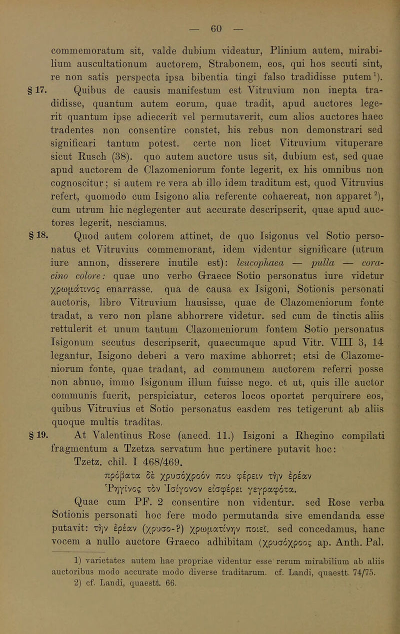 commemoratum sit, valde dubium videatur, Plinium autem, mirabi- lium auscultationum auctorem, Strabonem, eos, qui hos secuti sint, re non satis perspecta ipsa bibentia tingi falso tradidisse putem ^). § 17. Quibus de causis manifestum est Vitruvium non inepta tra- didisse, quantum autem eorum, quae tradit, apud auctores lege- rit quantum ipse adiecerit vel permutaverit, cum alios auctores haec tradentes non consentire constet, bis rebus non demonstrari sed significari tantum potest, certe non licet Vitruvium vituperare sicut Ruscb (38). quo autem auctore usus sit, dubium est, sed quae apud auctorem de Clazomeniorum fonte legerit, ex his omnibus non cognoscitur; si autem re vera ab illo idem traditum est, quod Vitruvius refert, quomodo cum Isigono alia referente cohaereat, non apparet ^), cum utrum hic neglegenter aut accurate descripserit, quae apud auc- tores legerit, nesciamus. § 18. Quod autem colorem attinet, de quo Isigonus vel Sotio perso- natus et Vitruvius commemorant, idem videntur significare (utrum iure annon, disserere inutile est): leucophaea — pulla — cora- cino colore: quae uno verbo Graece Sotio personatus iure videtur χρωμάτίνος enarrasse, qua de causa ex Isigoni, Sotionis personati auctoris, libro Vitruvium hausisse, quae de Clazomeniorum fonte tradat, a vero non plane abhorrere videtur, sed cum de tinctis aliis rettulerit et unum tantum Clazomeniorum fontem Sotio personatus Isigonum secutus descripserit, quaecumque apud Vitr. VIII 3, 14 legantur, Isigono deberi a vero maxime abhorret; etsi de Clazome- niorum fonte, quae tradant, ad communem auctorem referri posse non abnuo, immo Isigonum illum fuisse nego, et ut, quis ille auctor communis fuerit, perspiciatur, ceteros locos oportet perquirere eos, quibus Vitruvius et Sotio personatus easdem res tetigerunt ab aliis quoque multis traditas. §19. At Valentinus Rose (anecd. 11.) Isigoni a Rhegino compilati fragmentum a Tzetza servatum huc pertinere putavit hoc: Tzetz. chil. I 468/469. πρόβατα δέ χρυσόχροόν που φέρειν την έρεαν Τηγΐνος τδν Ίσίγονον εισφέρει γεγραφότα. Quae cum PF. 2 consentire non videntur, sed Rose verba Sotionis personati hoc fere modo permutanda sive emendanda esse putavit: την έρεαν (χρυσό-?) χρωματίνην ποιεί, sed concedamus, hanc vocem a nullo auctore Graeco adhibitam (χρυσόχροος ap. Anth. Pal. 1) varietates autem hae propriae videntur esse rerum mirabilium ab aliis auctoribus modo accurate modo diverse traditarum, cf. Landi, quaestt. 74/75. 2) cf. Landi, quaestt. 66.