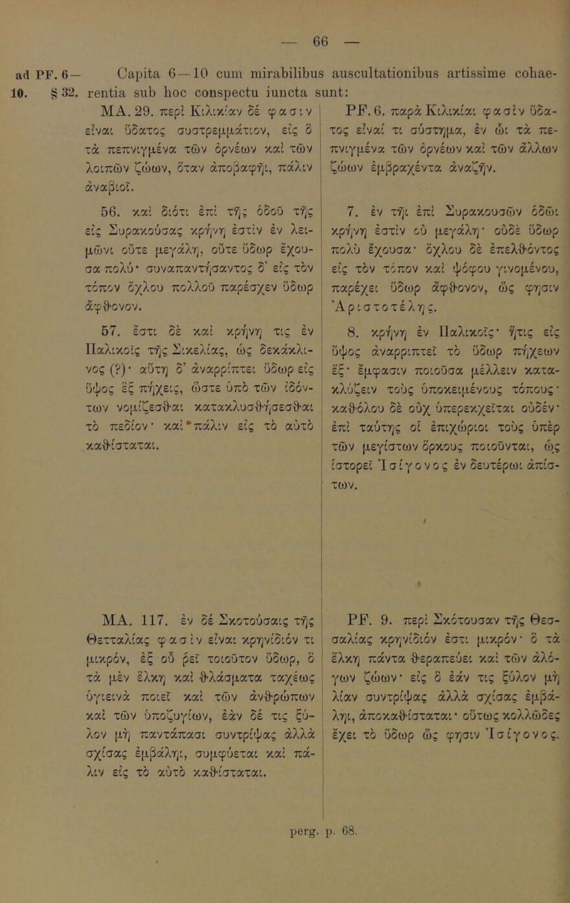 ad PF. 6— Capita 6—10 cum mirabilibus auscultationibus artissime cobae- 10. §32. rentia sub hoc conspectu iuncta sunt: MA. 29. περί Κιλικίαν δέ φασιν είναι ϋδατος συστρεμμάτιον, εις δ τά πεπνιγμένα των ορνέων καί των λοιπών ζώων, δταν άποβαφηι, πάλιν άναβιοϊ. ΡΚ. 6. παρά Κιλικίαι φασίν υδα- τος ειναί τι σύστημα, εν ώι τά πε- πνιγμένα των όρνεων καί των άλλων ζώων έμβραχέντα άναζην. 56. καί διότι επί της όδοΰ τής εις Συρακούσας κρήνη έστίν έν λει- μώνι ούτε μεγάλη, ούτε ΰδωρ εχου- σα πολύ · συναπαντήσαντος δ’ εις τον τόπον δχλου πολλοϋ παρέσχεν ύδωρ άφθ'ονον. 7. έν τήι επί Συρακουσών οδώι κρήνη έστίν ού μεγάλη· ούδέ ΰδωρ πολύ εχουσα· δχλου δέ έπελθ-όντος εις τον τόπον καί ψόφου γινομένου, παρέχει ΰδωρ άφ·8·ονον, ως φησιν Αριστοτέλης. 57. εστι δέ καί κρήνη τις έν Παλικοΐς τής Σικελίας, ώς δεκάκλι- νος (?) · αΰτη δ’ άναρρίπτει ΰδωρ εις ΰψος εξ πήχεις, ώστε υπό τών ίδόν- των νομίζεσθ-αι κατακλυσ·θ·ήσεσθ·αι τό πεδίον · καί*πάλιν εις τδ αυτό καθ’ίσταται. 8. κρήνη έν Παλικοΐς· ήτις εις ΰψος άναρρίπτει τδ ΰδωρ πήχεων έξ· έμφασιν ποιούσα μέλλειν κατα- κλύζειν τούς ύποκειμένους τόπους· καθ’όλου δέ ούχ ύπερεκχεΐται ούδέν έπί ταύτης οί έπιχώριοι τούς όπέρ τών μεγίστων δρκους ποιούνται, ώ^ς ιστορεί Ί σ ί γ ο ν ο ς έν δευτέρωι απίσ- των. ΜΑ. 117. έν δέ Σκοτούσαις τής Θετταλίας φασίν είναι κρηνίδιόν τι μικρόν, έξ ού ρεϊ τοιούτον ΰδωρ, δ τά μέν έλκη καί θ’λάσματα ταχέως υγιεινά ποιεί καί τών άνθ-ρώπων καί τών υποζυγίων, εάν δέ τις ξύ- λον μή παντάπασι συντρίψας αλλά σχίσας έμβάληι, συμφύεται καί πά- λιν εις τδ αύτδ καθ-ίσταται. ΡΡ. 9. περί Σκότουσαν τής Θεσ- σαλίας κρηνίδιόν έστι μικρόν δ τά έλκη πάντα θεραπεύει καί τών αλό- γων ζώων εις δ έάν τις ξύλον μή λίαν συντρίψας αλλά σχίσας έμβά- ληι, άποκαθίσταται · οΰτως κολλώδες έχει τδ ΰδωρ ώς φησιν Ίσίγονος. perg. ρ. 68.