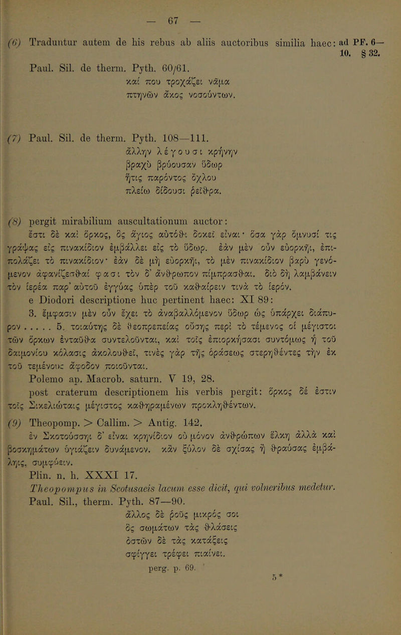 (β) Traduntur autem de his rebus ab aliis auctoribus similia baec: a<l Γι'· β- ίο. § 32. Paul. Sil. de tberm. Pytb. 60/61. καί που τροχάζεί νάμα πτηνών άκος νοσούντων. (7) Paul. Sil. de tberm. Pytb. 108—111. άλλην λ έ γ ο υ σ t κρήνην βραχύ βρύουσαν ύδωρ ήτις παρόντος όχλου πλείω δίδουσι βείθ-ρα. (S) pergit mirabilium auscultationum auctor: εστί δέ καί δρκος, δς άγιος αύτόθτ δοκεί είναι · δσα γάρ δμνυσί τις γράψας εις πινακίδιον έμβάλλει εις τό ύδωρ, εάν μεν ουν εύορκήι, έπι- πολάζει τό πινακίδιον εάν δέ μή εύορκήι, τό μέν πινακίδιον βαρύ γενό- μενον άφανίζεαθ-αί φασι τον δ’άνθρωπον πίμπρασ·9·αι. διό δη λαμβάνειν τόν ιερέα παρ’ αυτού εγγύας υπέρ τού καθαίρειν τινά τό ίερόν. e Diodori descriptione huc pertinent haec: XI 89: 3. έμφασιν μέν ουν έχει τό άναβαλλόμενον ύδωρ ώς ύπάρχει διάπυ- ρον 5, τοιαύτης δέ θεοπρεπείας οΰσης περί τό τέμενος οί μέγιστοι τών όρκων ένταϋθα συντελοΰνται, καί τοΐς έπιορκήσασι συντόμως ή τού δαιμονίου κόλασις ακολουθεί, τινές γάρ τής όράσεως στερη9·έντες την έκ τού τεμένουτ άφοδον ποιούνται. Polemo ap. Macrob. saturn. V 19, 28. post craterum descriptionem his verbis pergit: όρκος δέ έστιν τοΐς Σικελιώταις μέγιστος καθηραμένων προκληθέντων. (9) Theopomp. > Callim. > Antig. 142. έν Σκοτούσσηι δ’ είναι κρηνίδιον ού μόνον ανθρώπων έλκη αλλά καί βοσκημάτων ύγιάζειν δυνάμενον. κάν ξύλον δέ σχίσας ή θραύσας έμβά- ληις, συμφύειν. Plin. η. h. XXXI 17. Theopompus in Scotusaeis lacum esse dicit, qui volneribus medetur. Paul. Sil., tberm. Pytb. 87—90. άλλος δέ βούς μικρός σοι δς σωμάτων τάς θλάσεις οστών δέ τάς κατάξεις σφίγγει τρέφει πιαίνει. perg. ρ. 69. 5*