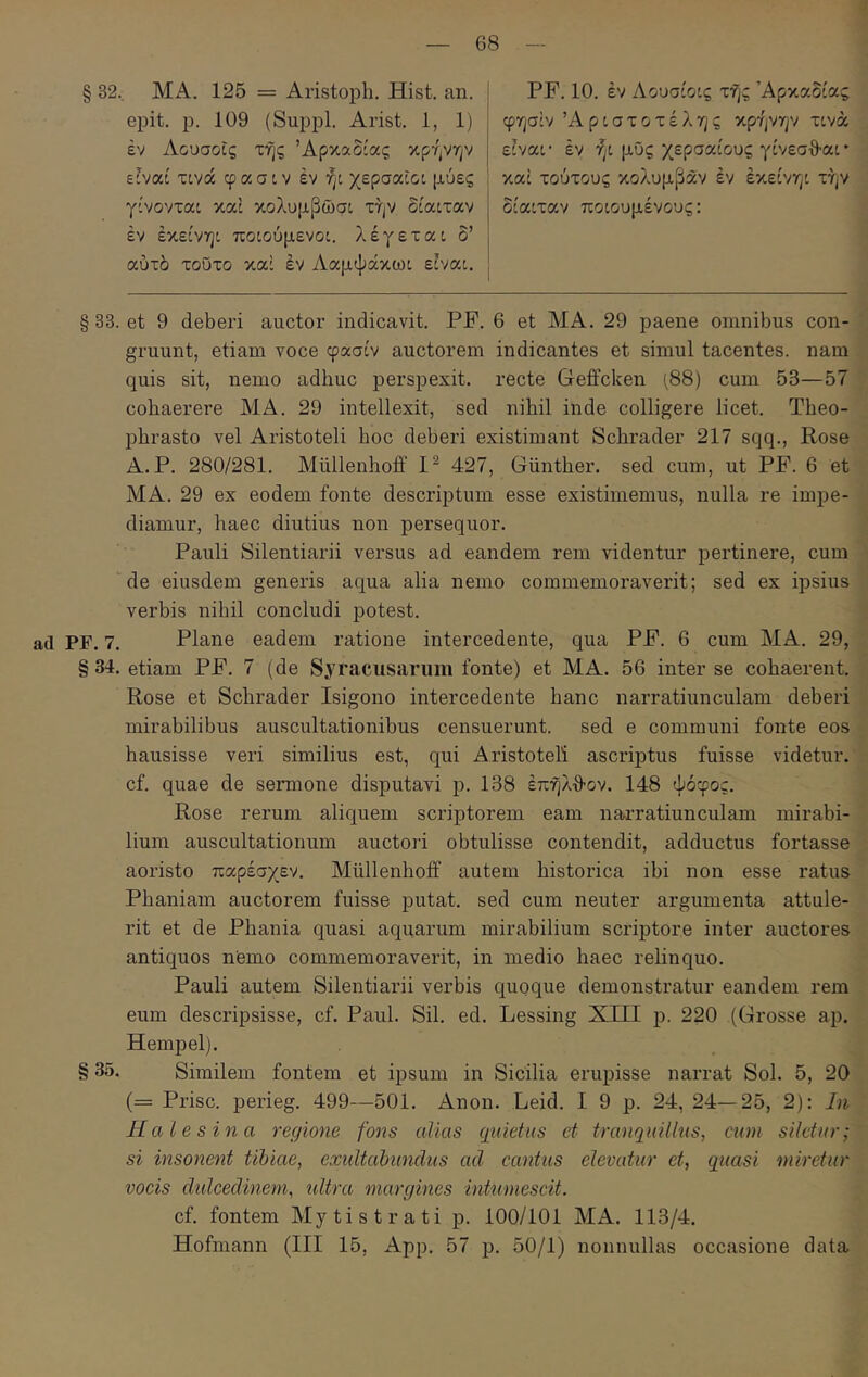 § 32., ΜΑ. 125 = Aristoph. Hist. an. epit. p. 109 (Suppi. Arist. 1, 1) έν Αουσοΐς της Αρκαδίας κρήνην είναί xtva φασίν έν ήί χερσαίοι μύες γίνονται καί κολυμβώσι την δίαιταν έν έκείνηι ποιούμενοι, λέγεται δ’ αύτδ τούτο καί έν Ααμψάκωι είναι. PF. 10. έν Λουσίοις τής Αρκαδίας φησΐν Αριστοτέλης κρήνην τινά είναι· έν ήι μυς χερσαίους γίνεσθ-αι* καί τούτους κολυμβαν έν έκείνηι την δίαιταν ποιουμένους: § 33. et 9 deberi auctor indicavit. PF. 6 et MA. 29 paene omnibus con- gruunt, etiam voce φασίν auctorem indicantes et simul tacentes, nam quis sit, nemo adhuc perspexit, recte Geffcken (88) cum 53—57 cohaerere MA. 29 intellexit, sed nihil inde colligere licet. Theo- phrasto vel Aristoteli hoc deberi existimant Schrader 217 sqq., Rose A. P. 280/281. Miillenhoff 427, Giinther. sed cum, ut PF. 6 et MA. 29 ex eodem fonte descriptum esse existimemus, nulla re impe- diamur, haec diutius non persequor. Pauli Silentiarii versus ad eandem rem videntur pertinere, cum de eiusdem generis aqua alia nemo commemoraverit; sed ex ipsius verbis nihil concludi potest. ad PF. 7. Plane eadem ratione intercedente, qua PF. 6 cum MA. 29, § 34. etiam PF. 7 (de Syracusarum fonte) et MA. 56 inter se cohaerent. Rose et Schrader Isigono intercedente hanc narratiunculam deberi mirabilibus auscultationibus censuerunt. sed e communi fonte eos hausisse veri similius est, qui Aristoteli ascriptus fuisse videtur, cf. quae de sermone disputavi p. 138 έπηλθ-ον. 148 ψόφος. Rose rerum aliquem scriptorem eam narratiunculam mirabi- lium auscultationum auctori obtulisse contendit, adductus fortasse aoristo παρέσχεν. Miillenhoff autem historica ibi non esse ratus Phaniam auctorem fuisse putat, sed cum neuter argumenta attule- rit et de Phania quasi aquarum mirabilium scriptore inter auctores antiquos nfemo commemoraverit, in medio haec relinquo. Pauli autem Silentiarii verbis quoque demonstratur eandem rem eum descripsisse, cf. Paul. Sil. ed. Lessing XIII p. 220 (Grosse ap. Hempel). § 35. Similem fontem et ipsum in Sicilia erupisse narrat Sol. 5, 20 (= Prisc. perieg. 499—501. Anon. Leid. I 9 p. 24, 24—25, 2): Li Hale sina regione fons alias qiiietus et tranqidlhis, cum siletur; si insonent tibiae, exultabwicliis ad cantus elevatur et, quasi miretur vocis didcedinem, idtra margines intumescit. cf. fontem Mytistrati p. 100/101 MA. 113/4. Hofmann (III 15, App. 57 p. 50/1) nonnullas occasione data
