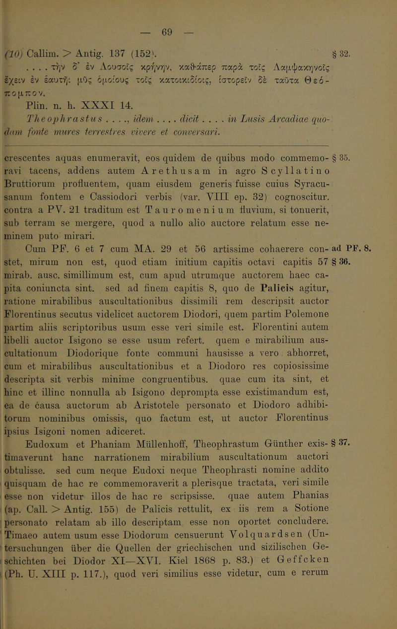 (iOj Callim. > Autig. 137 (152'. §32. .... την δ’ έν Αουσοϊς κρήνην, καθάπερ παρά τοίς Λαμψακηνοίς εχειν έν έαυτη: μΰς όμοιους τοϊς κατοικιδίοις, ίστορεΐν δέ ταϋτα Θεό- πομπον. Plin. η. h. XXXI 14. Theophrastus . . . ., idem .... .... in Lusis Arcadiae quo-, dum fonte mures terrestres vivere et conversari. crescentes aquas enumeravit, eos quidem de quibus modo commemo- § 35. ravi tacens, addens autem Arethusam in agro Scyllatino Bruttiorum profluentem, quam eiusdem generis fuisse cuius Syracu- sanum fontem e Cassiodori verbis (var. VIII ep. 32) cognoscitur, contra a PV. 21 traditum est Tauromenium fluvium, si tonuerit, sub terram se mergere, quod a nullo alio auctore relatum esse ne- minem puto mirari. Cum PP. 6 et 7 cum MA. 29 et 56 artissime cohaerere con- ad PF. 8. stet, mirum non est, quod etiam initium capitis octavi capitis 57 § 36. mirab. ause, simillimum est, cum apud utrumque auctorem haec ca- pita coniuncta sint, sed ad finem capitis 8, quo de Palicis agitur, ratione mirabilibus auscultationibus dissimili rem descripsit auctor Florentinus secutus videlicet auctorem Diodori, quem partim Polemone partim aliis scriptoribus usum esse veri simile est. Florentini autem libelli auctor Isigono se esse usum refert, quem e mirabilium aus- cultationum Diodorique fonte communi hausisse a vero abhorret, cum et mirabilibus auscultationibus et a Diodoro res copiosissime descripta sit verbis minime congruentibus, quae cum ita sint, et hinc et illinc nonnulla ab Isigono deprompta esse existimandum est, ea de causa auctorum ab Aristotele jjersonato et Diodoro adbibi- torum nominibus omissis, quo factum est, ut auctor Florentinus ipsius Isigoni nomen adiceret. Eudoxum et Phaniam Miillenboff, Theophrastum Giinther exis- § 37. timaverunt hanc narrationem mirabilium auscultationum auctori obtulisse, sed cum neque Eudoxi neque Theophrasti nomine addito quisquam de hac re commemoraverit a plerisque tractata, veri simile ’ esse non videtur illos de hac re scripsisse, quae autem Phanias (ap. Call. > Antig. 155) de Palicis rettulit, ex iis rem a Sotione personato relatam ab illo descriptam esse non oportet concludere. Timaeo autem usum esse Diodorum censuerunt Volquardsen (Un- tersuchungen uber die Quellen der griechischen und sizilischen Ge- ischichten bei Diodor XI—XVI. Kiel 1868 p. 83.) et Geffcken • (Ph. U. XIII p. 117.), quod veri similius esse videtur, cum e rerum