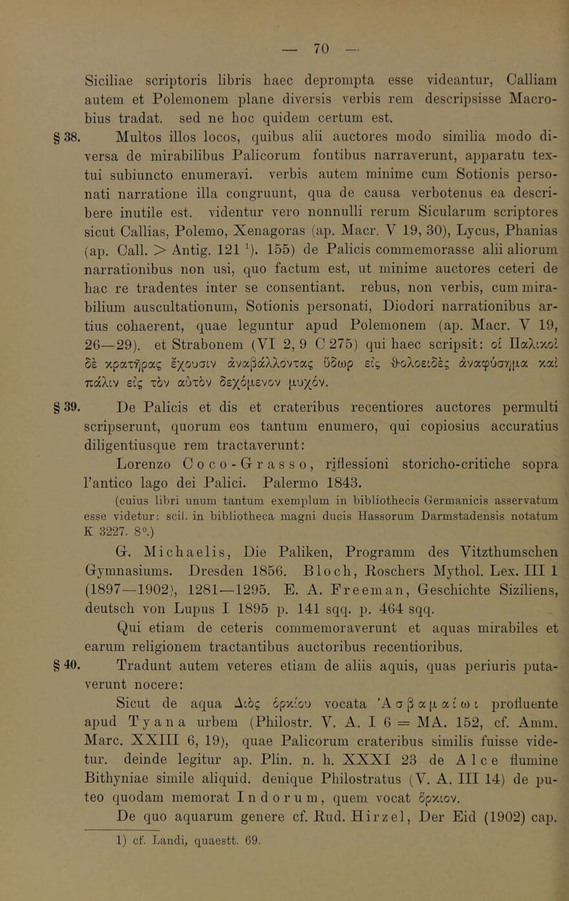 Siciliae scriptoris libris haec deprompta esse videantur, Galliam autem et Polemonem plane diversis verbis rem descripsisse Macro- bius tradat, sed ne boc quidem certum est. § 38. Multos illos locos, quibus alii auctores modo similia modo di- versa de mirabilibus Palicorum fontibus narraverunt, apparatu tex- tui subiuncto enumeravi, verbis autem minime cum Sotionis perso- nati narratione illa congruunt, qua de causa verbotenus ea descri- bere inutile est. videntur vero nonnulli rerum Sicularum scriptores sicut Callias, Polemo, Xenagoras (ap. Macr. V 19, 30), Lycus, Phanias (ap. Call. > Antig. 121 ^). 155) de Palicis commemorasse alii aliorum narrationibus non usi, quo factum est, ut minime auctores ceteri de bac re tradentes inter se consentiant, rebus, non verbis, cum mira- bilium auscultationum, Sotionis personati, Diodori narrationibus ar- tius cohaerent, quae leguntur apud Polemonem (ap. Macr. V 19, 26—29). et Strabonem (VI 2,9 C 275) qui haec scripsit: oc Παλικο: δέ κρατήρας εχουσίν αναβάλλοντας ΰδωρ εϋς θολοείδές άναφύσν^μα καί πάλιν εις τον αύτδν δεχόμενον μυχόν. § 39. De Palicis et dis et crateribus recentiores auctores permulti scripserunt, quorum eos tantum enumero, qui copiosius accuratius diligentiusque rem tractaverunt: Lorenzo Coco-Grrasso, riflessioni storicho-critiche sopra 1’antico lago dei Palici. Palermo 1843. (cuius libri unum tantum exemplum in bibliothecis Germanicis asservatum esse videtur: scii, in bibliotheca magni ducis Hassorum Darmstadensis notatum K 3227. 80.) G. Michaelis, Die Paliken, Programm des Vitzthumschen Gymnasiums. Dresden 1856. Bloch, Poscbers Mytbol. Lex. III 1 (1897—1902), 1281—1295. E. A. Freeman, Geschichte Siziliens, deutsch von Lupus I 1895 p. 141 sqq. p. 464 sqq. Qui etiam de ceteris commemoraverunt et aquas mirabiles et earum religionem tractantibus auctoribus recentioribus. § 40. Tradunt autem veteres etiam de aliis aquis, quas periuris puta- verunt nocere: Sicut de aqua Αιδς όρκίου vocata Ά σ β α μ α i ω i profluente apud Tyana urbem (Philostr. V. A. I 6 = MA. 152, cf. Amm. Mare. XXIII 6, 19), quae Palicorum crateribus similis fuisse vide- tur. deinde legitur ap. Plin. n. b. XXXI 23 de Alce flumine Bithyniae simile aliquid, denique Philostratus (Y, A. III 14) de pu- teo quodam memorat Indorum, quem vocat δρκιον. De quo aquarum genere cf. Bud. Hirzel, Der Eid (1902) cap. 1) cf. Landi, quaestt. 69.