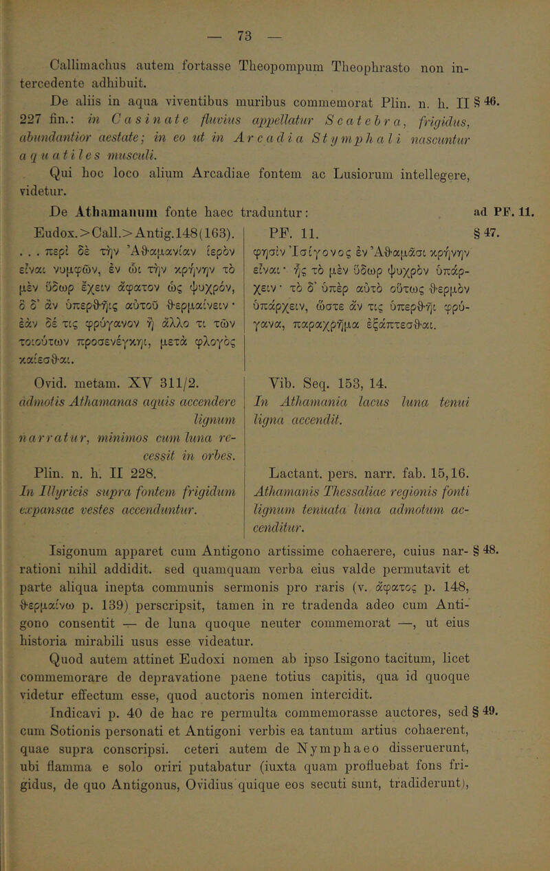 Callimachus autem fortasse Theopompum Theophrasto non in- tercedente adhibuit. De aliis in aqua viventibus muribus commemorat Plin. n. h, II § ^6. 227 fin.: in Casinate fluvius appeUatur Scatehra, frigidus, ahundantior aestate; in eo id in Arcadia Stymphali nascuntur a q u atiles musculi. Qui hoc loco alium Arcadiae fontem ac Lusiorum intellegere, videtur. De Athamanum fonte haec traduntur: ad PF. 11. Eudox. > Call.> Antig. 148 (163). . . . περί δέ την Άθ-αμανίαν ίερδν είνα: νυμφών, έν ώι την κρήνην τδ μέν ύδωρ εχειν άφατον ώς ψυχρόν, δ δ’ άν ύπερθ’ή:ς αύτοΰ θ-ερμαίνείν · εάν δέ τις φρύγανον ή άλλο τι των τοίούτων προσενέγκηί, μετά φλογος καίεσθ-α'. Ovid. metam. XV 311/2. admotis Athamanas aquis accendere lignum narratur, minimos cum luna re- cessit in orhes. Plin. n. h. II 228. In Illyricis supra fontem frigidum expansae vestes accendunttir. PP. 11. §47. φησίν Ίσίγονος έν Άθ-αμάσι κρήνην είναι · ής τό μέν ΰδωρ ψυχρόν όπάρ- χειν · τό δ’ υπέρ αυτό ούτως ·9·ερμόν υπάρχειν, ώστε άν τις ύπερθ-ήι φρύ- γανα, παραχρήμα έξάπτεσθ·αι. Vib. Seq. 153, 14. In Athamania lacus luna tenui ligna accendit. Lactant, pers. narr. fab. 15,16. Athamanis Thessaliae regionis fonti ligmem tenuata luna admotum ac- cenditur. Isigonum apparet cum Antigono artissime cohaerere, cuius nar- § 48. rationi nihil addidit, sed quamquam verba eius valde permutavit et parte aliqua inepta communis sermonis pro raris (v. άφατος p. 148, {Ιερμαίνω p. 139) perscripsit, tamen in re tradenda adeo cum Anti- gono consentit — de luna quoque neuter commemorat —, ut eius historia mirabili usus esse videatur. Quod autem attinet Eudoxi nomen ab ipso Isigono tacitum, licet commemorare de depravatione paene totius capitis, qua id quoque videtur effectum esse, quod auctoris nomen intercidit. Indicavi p. 40 de hac re permulta commemorasse auctores, sed § 49. cum Sotionis personati et Antigoni verbis ea tantum artius cohaerent, quae supra conscripsi, ceteri autem de Nymphaeo disseruerunt, ubi flamma e solo oriri putabatur (iuxta quam profluebat fons fri- gidus, de quo Antigonus, Ovidius quique eos secuti sunt, tradiderunt).