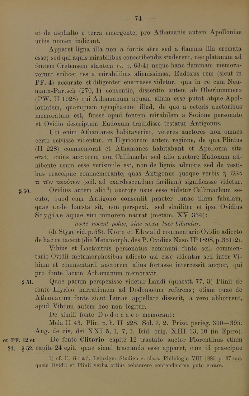 et de aspbalto e terra emergente, pro Athamanis autem Apolloniae urbis nomen indicant. Apparet ligna illa non a fontis aere sed a flamma illa cremata esse; sed qui aquis mirabilibus conscribendis studerent, nec platanum ad fontem Cretensem stantem (v. p. 63/4) neque hanc flammam memora- verunt scilicet res a mirabilibus alienissimas, Eudoxus rem (sicut in PF. 4) accurate et diligenter enarrasse videtur, qua in re cum Neu- mann-Partsch (270, 1) consentio, dissentio autem ab Oberbummero (PW. II 1928) qui Athamanum aquam aliam esse putat atque Apol- loniatem, quamquam nymphaeum illud, de quo a ceteris auctoribus memoratum est, fuisse apud fontem mirabilem a Sotione personato et Ovidio descriptum Eudoxum tradidisse testatur Antigonus. Ubi enim Athamanes habitaverint, veteres auctores non omnes certo scivisse videntur, in Illyricorum autem regione, de qua Plinius (II 228) commemorat et Athamanes habitabant et Apollonia sita erat, cuius auctorem non Callimacho sed alio auctore Eudoxum ad- hibente usum esse verisimile est, non de lignis admotis sed de vesti- bus praecipue commemorante, quas Antigonus quoque verbis η άλλο τι των το'.ούτων (scii, ad exardescendum facilium) significasse videtur. § 50. Ovidius autem alio ^) auctore usus esse videtur Callimachum se- cuto, quod cum Antigono consentit praeter lunae illam fabulam, quae unde hausta sit, non perspexi, sed similiter et ipse Ovidius Stygiae aquae vim minorem narrat (metam. XV 334): nocte nocent potae, sine noxa luce hibuntur. (deStyge vid.p.53). Korn et Ehwald commentario Ovidio adiecto de hac re tacent (die Metamorph. des P. Ovidius Naso IF 1898, p .351/2). Vibius et Lactantius personatus communi fonte scii, commen- tario Ovidii metamorphosibus adiecto usi esse videntur sed inter Vi- bium et commentarii auctorem alius fortasse intercessit auctor, qui pro fonte lacum Athamanum memoravit. § 51. Quae parum perspexisse videtur Landi (quaestt. 77, 3) Plinii de fonte Illyrico narrationem ad Dodonaeum referens; etiam quae de Athamanum fonte sicut Lunae appellato disserit, a vero abhorrent, apud Vibium autem hoc non legitur. De simili fonte Dodonaeo memorant: Mela II 43. Plin. n. h. II 228. Sol. 7, 2. Prisc. perieg. 390—395. Aug. de civ. dei XXI 5, 1. 7, 1. Isid. orig. XIII 13, 10 (in Epiro), et PF. 12 et De fonte Clitorio capite 12 tractato auctor Florentinus etiam 24. § 52. capite 24 egit, quae simul tractanda esse apparet, cum id praecipue 1) cf. E. Graf, Leipziger Studien z. class. Philologie VIII 1885 p. 37 sqq. quem Ovidii et Plinii verba artius cohaerere contendentem puto errare.