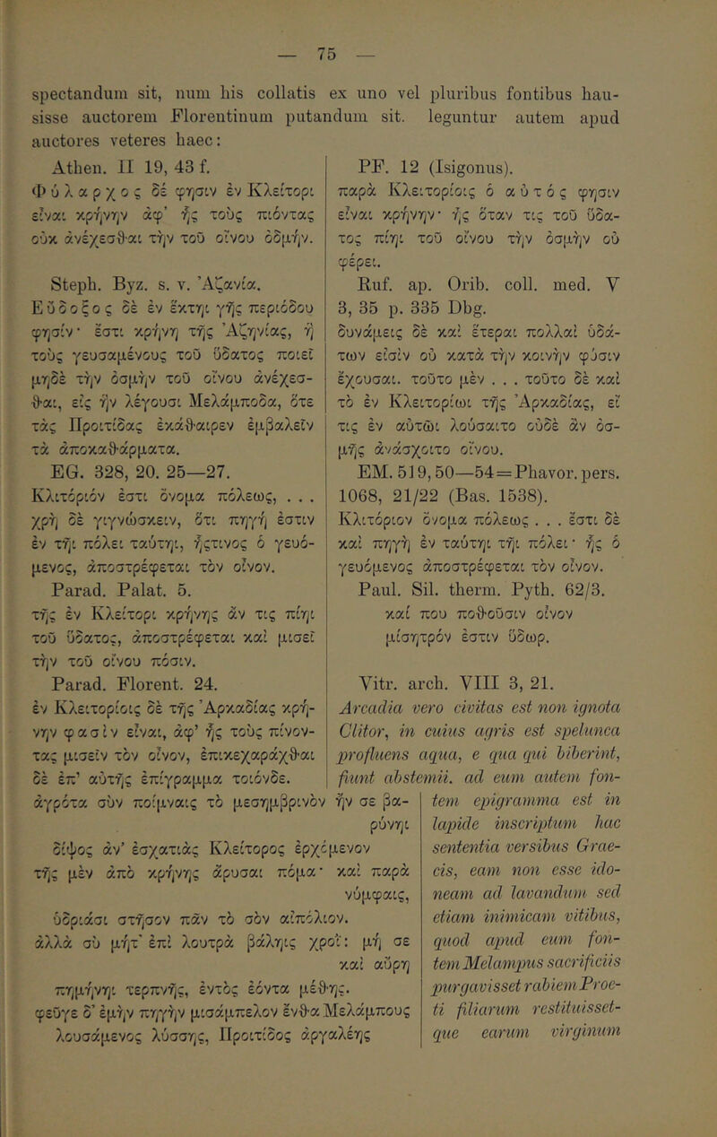 spectandum sit, num his collatis ex uno vel pluribus fontibus hau- sisse auctorem Florentinum putandum sit. leguntur autem apud auctores veteres haec: Athen. II 19, 43 f. Φύλαρχος δέ φησον έν Κλείτορί ε:ναο κρήνην άφ’ ής τούς πιόντας ούκ άνέχεσθ'αι τήν τοΰ οϊνου όδμήν. Steph. Byz. s. ν. Άζανόα. Ε υ δ ο ξ ο ς δέ έν εχτηι γης περιόδου φησίν έστι κρήνη τής Άζηνίας, ή τούς γευσαμένους τού ΰδατος ποιεί μηδέ τήν οσμήν τοΰ οίνου άνέχεσ- ■9·αι, εις ήν λέγουσι Μελάμποδα, δτε τάς Προιτίδας έκάθ·αιρεν έμβαλεΐν τά άποκαθ-άρματα, EG. 328, 20. 25—27. Κλιτόριόν έστι όνομα πόλεως, . . . χρή δέ γιγνώσκειν, δτι πηγή έστιν έν τήι πόλει ταύτηι, ήςτινος ό γευό- μενος, άποστρέφεται τον οίνον. Parad. Palat. 5. τής έν Κλείτορι κρήνης άν τις πίηι τοΰ ΰδατος, άποστρέφεται και μισεί τήν τοΰ οίνου πόσιν. Parad. Florent. 24. έν Κλειτορίοις δέ τής Αρκαδίας κρή- νην φ α σ ί V είναι, άφ’ ής τούς πίνον- PF. 12 (Isigonus). παρά Κλειτορίοις ό α ύ τ ό ς φησιν είναι κρήνην ής δταν τις τοΰ ΰδα- τος πίηι τοΰ οίνου τήν οσμήν ου φέρει. Ruf. ap. Orib. coli. med. V 3, 35 p. 335 Dbg. δυνάμεις δέ καί έτεραι πολλαί υδά- των είσίν ού κατά τήν κοινήν φύσιν έχουσαι. τοΰτο μέν . . . τοΰτο δέ καί τό έν Κλειτορίωι τής Αρκαδίας, ει τις έν αύτώι λούσαιτο ούδέ άν οσ- μής άνάσχοιτο οίνου. ΕΜ. 519,50—54==Phavor. pers. 1068, 21/22 (Bas. 1538). Κλιτόριόν όνομα πόλεως . . . έστι δέ καί πηγή έν ταύτηι τήι πόλει · ής δ γευόμενος άποστρέφεται τον οίνον. Paul. Sil. therm. Pyth. 62/3. καί που ποθ·οΰσιν οίνον μίσητρόν έστιν ΰδωρ. Vitr. arch. VIII 3, 21. Arcadia vero civitas est non ignota Clitor^ in cuius agris est spelunca profluens aqua, e qua qui biberint, fiunt abstemii, ad eum autem fon- tem epigramma est in lapide inscriptum hac sententia versibus Grae- cis, eam non esse ido- neam ad lavandum sed etiam inimicam vitibus, quod apud eum fon- tem Melampus sacrificiis purgavisset rabiem Proe- ti filiarum restituisset- que earum virginum τας μισεΐν τον οίνον, έπικεχαράχθαι δέ έπ’ αυτής έπίγραμμα τοιόνδε. άγρότα σύν ποίμναις τό μεσημβρινόν ήν σε βα- ρύνηι δίψος άν’ έσχατιάς Κλείτορος έρχόμενον τής μέν άπό κρήνης άρυσαι πόμα· καί παρά νύμφαις, ύδριάσι στήσον παν τό σόν αίπόλιον. άλλα σύ μήτ’ έπί λουτρά βάληις χροί: μή σε και αΰρη πημήνηι τερπνής, έντός έόντα μέ·θ·ης. φεΰγε δ’ έμήν πηγήν μισάμπελον έν·9·α Μελάμπους λουσάμενος λύσσης, Προιτίδος άργαλέης