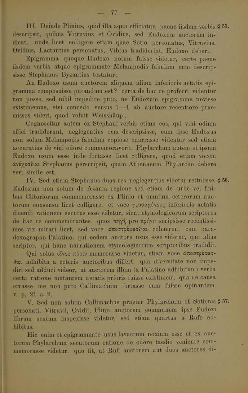 [II. Deinde Plinius, quid illa aqua efficiatur, paene iisdem verbis § 55. descripsit, quibus Vitruvius et Ovidius, sed Eudoxum auctorem in- dicat. unde licet colligere etiam quae Sotio personatus, Vitruvius, Ovidius, Lactantius personatus, Vibius tradiderint, Eudoxo deberi. Epigramma quoque Eudoxo notum fuisse videtur, certe paene iisdem verbis atque epigrammate Melampodis fabulam eum descrip- sisse Stepbanus Byzantius testatur: An Eudoxo usum auctorem aliquem alium inferioris aetatis epi- gramma composuisse putandum est? certa de bac re proferri videntur non posse, sed nihil impedire puto, ne Eudoxum epigramma novisse existimemus, etsi concedo versus 1—4 ab auctore recentiore prae- missos videri, quod voluit Weisshaupl. Cognoscitur autem ex Stephani verbis etiam eos, qui vini odium effici tradiderunt, neglegentius rem descripsisse, cum ipse Eudoxus non solum Melampodis fabulam copiose enarrasse videatur sed etiam accuratius de vini odore commemoraverit. Phylarchum autem et ipsum Eudoxo usum esse inde fortasse licet colligere, quod etiam vocem άνέχεσθ-α: Stephaniis perscripsit, quam Athenaeum Phylarcho debere veri simile est. ΙΛ^. Sed etiam Stephanus duas res neglegentius videtur rettulisse. § 56. Eudoxum non solum de Azania regione sed etiam de urbe vel fini- bus Clitoriorum commemorasse ex Plinio et omnium ceterorum auc- torum consensu licet colligere, et voce γευσαμένους inferioris aetatis dicendi rationem secutus esse videtur, sicut etymologicorum scriptores de hac re commemorantes, quos πηγή pro κρήνη scripsisse recentissi- mos vix mirari licet, sed voce άποστρέφεσθ’α:, cohaerent cum para- doxographo Palatino, qui eodem auctore usus esse videtur, quo alius scriptor, qui hanc narrationem etymologicorum scriptoribus tradidit. Qui solus οίνου πόσιν memorasse videtur, etiam voce άποστρέφεσ- {)·αι adhibita a ceteris auctoribus differt, qua diversitate non impe- diri sed adduci videor, ut auctorem illum (a Palatino adhibitum) verba certa ratione mutantem aetatis prioris fuisse existimem, qua de causa errasse me non puto Callimachum fortasse eum fuisse opinantem. V. p. 21 a. 2. V. Sed non solum Callimachus praeter Phylarchum et Sotionis § 57. personati, Vitruvii, Ovidii, Plinii auctorem communem ipse Eudoxi librum sextum inspexisse videtur, sed etiam quartus a Bufo ad- hibitus. Hic enim et epigrammate usus lavacrum noxium esse et ex auc- torum Phylarchum secutorum ratione de odore taedio veniente com- memorasse videtur, quo fit, ut Rufi auctorem aut duos auctores di-