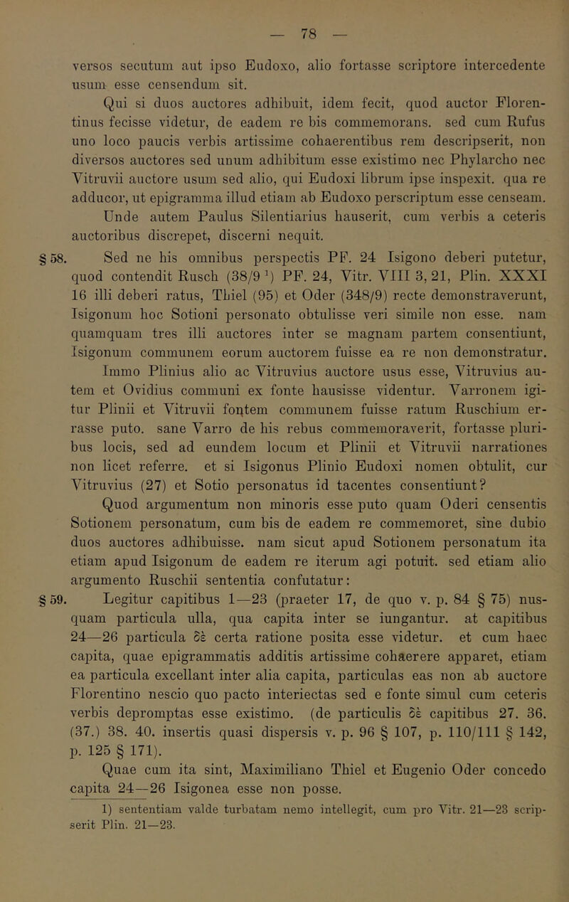 versos secutum aut ipso Eudoxo, alio fortasse scriptore intercedente usum esse censendum sit. Qui si duos auctores adhibuit, idem fecit, quod auctor Floren- tinus fecisse videtur, de eadem re bis commemorans, sed cum Rufus uno loco paucis verbis artissime cohaerentibus rem descripserit, non diversos auctores sed unum adbibitum esse existimo nec Phylarcho nec Vitruvii auctore usum sed alio, qui Eudoxi librum ipse inspexit, qua re adducor, ut epigramma illud etiam ab Eudoxo perscriptum esse censeam. Unde autem Paulus Silentiarius hauserit, cum verbis a ceteris auctoribus discrepet, discerni nequit. §58. Sed ne his omnibus perspectis PF. 24 Isigono deberi putetur, quod contendit Ruscb (38/9 PP. 24, Vitr. VIII 3, 21, Plin. XXXI 16 illi deberi ratus, Tbiel (95) et Oder (348/9) recte demonstraverunt, Isigonum hoc Sotioni personato obtulisse veri simile non esse, nam quamquam tres illi auctores inter se magnam partem consentiunt, Isigonum communem eorum auctorem fuisse ea re non demonstratur. Immo Plinius alio ac Vitruvius auctore usus esse, Vitruvius au- tem et Ovidius communi ex fonte hausisse videntur. Varronem igi- tur Plinii et Vitruvii foptem communem fuisse ratum Ruschium er- rasse puto, sane Varro de his rebus commemoraverit, fortasse pluri- bus locis, sed ad eundem locum et Plinii et Vitruvii narrationes non licet referre, et si Isigonus Plinio Eudoxi nomen obtulit, cur A^itruvius (27) et Sotio personatus id tacentes consentiunt? Quod argumentum non minoris esse puto quam Oderi censentis Sotionem personatum, cum bis de eadem re commemoret, sine dubio duos auctores adhibuisse, nam sicut apud Sotionem personatum ita etiam apud Isigonum de eadem re iterum agi potuit, sed etiam alio argumento Ruschii sententia confutatur: §59. Legitur capitibus 1—23 (praeter 17, de quo v. p. 84 § 75) nus- quam particula ulla, qua capita inter se iungantur. at capitibus 24—26 particula δέ certa ratione posita esse videtur, et cum haec capita, quae epigrammatis additis artissime cohaerere apparet, etiam ea particula excellant inter alia capita, particulas eas non ab auctore Florentino nescio quo pacto interiectas sed e fonte simul cum ceteris verbis depromptas esse existimo, (de particulis δέ capitibus 27. 36. (37.) 38. 40. insertis quasi dispersis v. p. 96 § 107, p. 110/111 § 142, p. 125 § 171). Quae cum ita sint, Maximiliano Tbiel et Eugenio Oder concedo capita 24—26 Isigonea esse non j)Osse. 1) sententiam valde turbatam nemo intellegit, cum pro Vitr. 21—23 scrip- serit Plin. 21—23.