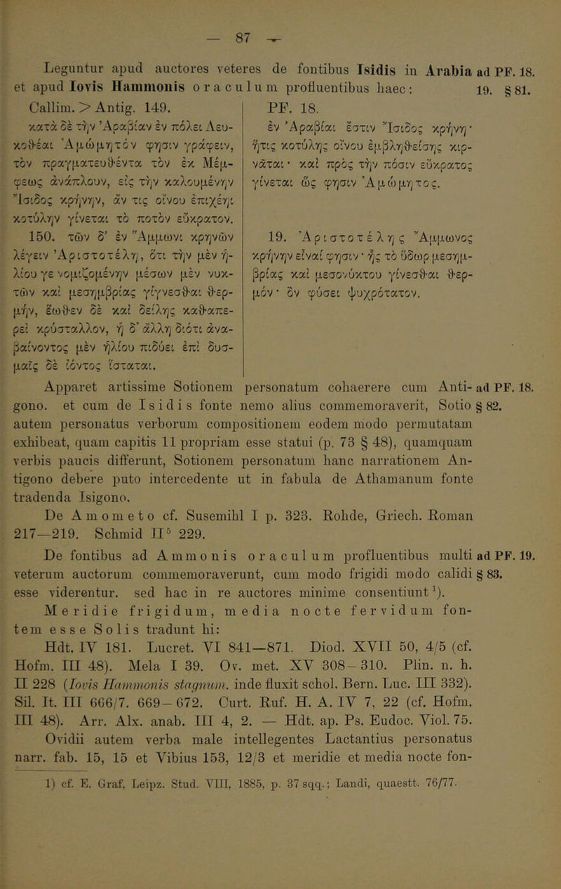 Leguntur apud auctores veteres de fontibus Isidis in Arabia ad PE. 18. et apud lovis Hammonis o r a c u 1 u m profluentibus haec : 19. § 81. Callim. > Antig. 149. κατά δε την Αραβίαν έν πόλει Λευ- κοθ-έαί Άμώμητόν φησ:ν γράφειν, τον πραγματευ9·έντα τδν έκ Μέμ- φεως άνάπλουν, εϋς την καλουμένην ’Ίσίδος κρήνην, αν τις οίνου έπιχέηι κοτύλην γίνεται τδ ποτδν εΰκρατον. 150. των δ’ έν Αμμωνι κρηνών λέγειν Αριστοτέλη, δτι την μέν ή- λίου γε νομιζομένην μέσων μέν νυκ- τών καί μεσημβρίας γίγνεσθ-αι θ·ερ- μήν, έωθ·εν δέ καί δείλης καθ-απε- ρεί κρύσταλλον, ή δ’ άλλη διότι άνα- βαίνοντος μέν ήλιου πιδύει επί δυσ- μαΐς δέ ιόντος ισταται. PF. 18. έν Άραβίαι εστιν Ίσιδος κρήνη' ήτις κοτύλης οίνου έμβληθ-είσης κιρ- νάται · καί προς την πόσιν εύκρατος γίνεται ως φησιν Άμώμητος. 19. Αριστοτέλης Άμμωνος κρήνην είναι φησιν' ής τό ύδωρ μεσημ- βρίας καί μεσονύκτου γίνεσ·9·αι ·0·ερ- μόν · ον φύσει ψυχρότατον. Apparet artissime Sotionem personatum cohaerere cum Anti- ad PF. 18. gono. et cum de Isidis fonte nemo alius commemoraverit, Sotio § 82. autem personatus verborum compositionem eodem modo permutatam exhibeat, quam capitis 11 propriam esse statui (p. 73 § 48), quamquam verbis paucis differunt, Sotionem personatum hanc narrationem An- tigono debere puto intercedente ut in fabula de Athamanum fonte tradenda Isigono. De A m 0 m e t o cf. Susemihl I p. 323. Rohde, Griech. Roman 217—219. Schmid II 229. De fontibus ad A m m o n i s o r a c u 1 u m profluentibus multi ad PF. 19. veterum auctorum commemoraverunt, cum modo frigidi modo calidi § 83. esse viderentur, sed hac in re auctores minime consentiunt ^). Meridie frigidum, media nocte fervidum fo n- tem esse Solis tradunt hi: Hdt. ly 181. Lucret. VI 841—871. Diod. XVII 50, 4/5 (cf. Hofm. III 48). Mela I 39. Ov. met. XV 308—310. Plin. n. h. Π 228 {lovis Hammonis stagnum, inde fluxit schol. Bern. Luc. III 332). Sil. It. III 6G6/7. 669—672. Curt. Ruf. H. A. IV 7, 22 (cf. Hofm. III 48). Arr. Alx. anab. III 4, 2. — .Hdt. ap. Ps. Eudoc. Viol. 75. Ovidii autem verba male intellegentes Lactantius personatus narr. fab. 15, 15 et Vibius 153, 12/3 et meridie et media nocte fon- 1) cf. E. Graf, Leipz. Stud. YIII, 1885, p. 37sqq.: Landi, quaestt. 76/77.