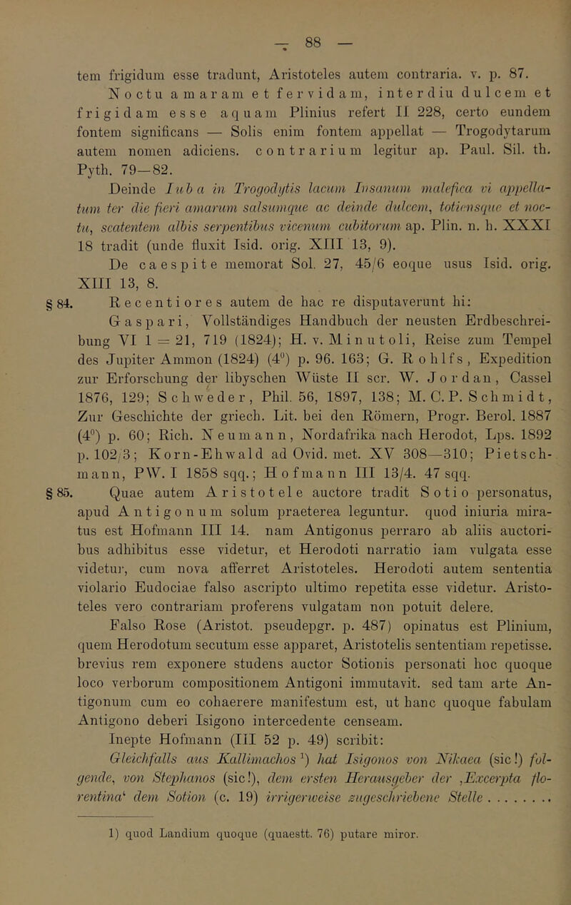 tem frigidum esse tradunt, Aristoteles autem contraria, v. p. 87, Noctu amaram et fervidam, inter diu dulcem et frigidam esse aquam Plinius refert 11 228, certo eundem fontem significans — Solis enim fontem appellat — Trogodytarum autem nomen adiciens. contrarium legitur ap. Paul. Sil. th. Pyth. 79—82. Deinde Iiiha in Trogodytis lacum Insanum malefica vi (φρβΙΙα·' tum ter die fieri amarum salsumcjtie ac deinde didcem, totiensque et noc- tu^ scatentem albis serpentibus vicenum cubitorum ap. Plin. n. h. XXXI 18 tradit (unde fluxit Isid. orig. XllI 13, 9). De caespite memorat Sol. 27, 45/6 eoque usus Isid. orig, XIII 13, 8. §84. Recentiores autem de bac re disputaverunt hi: G a spari, Vollstandiges Handbuch der neusten Erdbeschrei- bung VI 1 = 21, 719 (1824); H. v. Minutoli, Reise zum Tempel des Jupiter Ammon (1824) (4“) p. 96. 163; G. Roblfs, Expedition zur Erforscbung der libyscben AViiste II scr. W. Jordan, Cassel 1876, 129; Scbweder, Pbil. 56, 1897, 138; M, C. P. S ch m i d t, Zur Gescbichte der griecb. Lit. bei den Romern, Progr. Berol. 1887 (4°) p. 60; Rich. Neumann, Nordafrika nacb Herodot, Lps. 1892 p. 102/3; Korn-Ehwald ad Ovid. met. XV 308—310; Pietsch- mann, PW. I 1858 sqq.; Hofmann III 13/4. 47 sqq. §85. Quae autem Aristotele auctore tradit Sotio personatus, apud Antigonum solum praeterea leguntur, quod iniuria mira- tus est Hofmann III 14. nam Antigonus perraro ab aliis auctori- bus adbibitus esse videtur, et Herodoti narratio iam vulgata esse videtu]·, cum nova afferret Aristoteles. Herodoti autem sententia violario Eudociae falso ascripto ultimo repetita esse videtur. Aristo- teles vero contrariam proferens vulgatam non potuit delere. Falso Rose (Aristot. pseudepgr. p. 487) opinatus est Plinium, quem Herodotum secutum esse apparet, Aristotelis sententiam repetisse, brevius rem exponere studens auctor Sotionis personati boc quoque loco verborum compositionem Antigoni immutavit, sed tam arte An- tigonum cum eo cohaerere manifestum est, ut hanc quoque fabulam Antigono deberi Isigono intercedente censeam. Inepte Hofmann (III 52 p. 49) scribit: Gleichfalls aus Kallimaclios liat Isigonos von Nilmea (sic!) fol- gende^ von Stephanos (sic!), dem ersten Ileraus^eber der ,Excerpta flo- rentina' dem Sotion (c. 19) irrigeriveise zugescliriebene Stelle 1) quod Laudium quoque (quaestt. 76) putare miror.