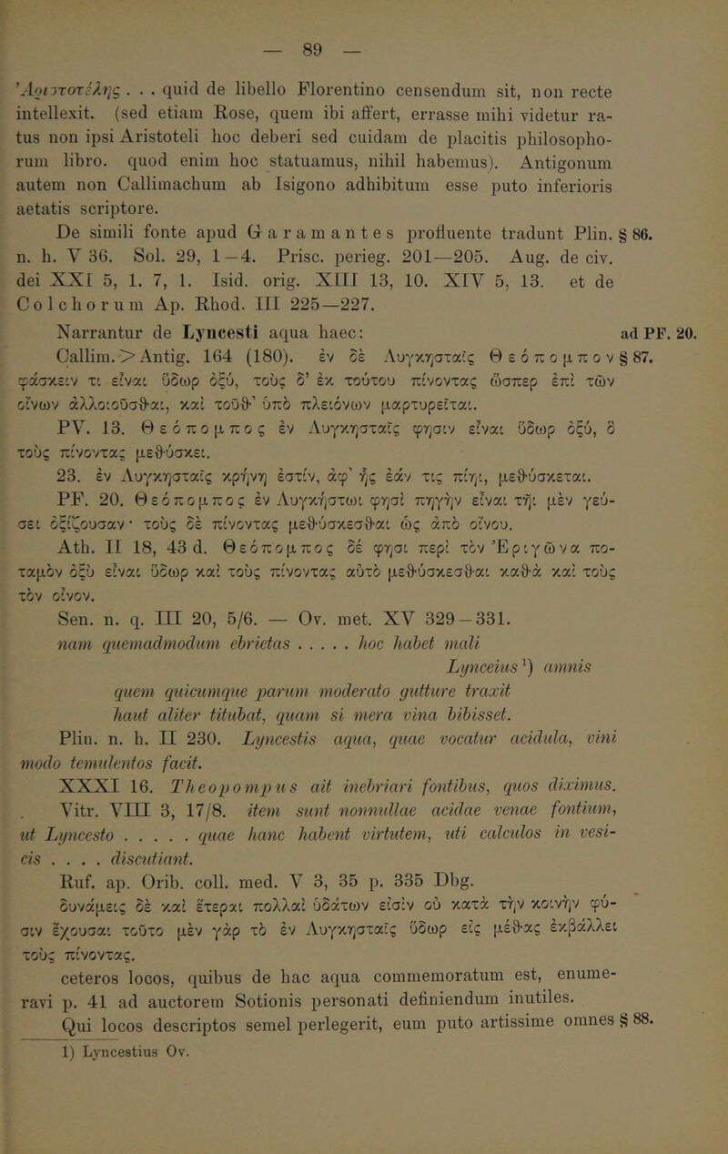 Άοι^τοτέλης . . . quid de libello Florentino censendum sit, non recte intellexit, (sed etiam Rose, quem ibi affert, errasse mihi videtur ra- tus non ipsi Aristoteli lioc deberi sed cuidam de placitis philosopho- rum libro, quod enim hoc statuamus, nihil habemus). Antigonum autem non Callimachum ab Isigono adhibitum esse puto inferioris aetatis scriptore. De simili fonte apud Garamantes profluente tradunt Plin. § 86. n. h. y 36. Sol. 29, 1—4. Prisc. perieg. 201—205. Aug. de civ. dei XXI 5, 1. 7, 1. Isid. orig. XIII 13, 10. XIY 5, 13. et de Colchorum Ap. Rhod. III 225—227. Narrantur de Lyncesti aqua haec: ad PP. 20. Callim. > Antig. 164 (180). έν οέ Λυγκησταίς Θ ε ό π ο μ π ο v § 87. ίράσκε'ν τ: elvat ΰδωρ όςύ, τους δ’ έκ τούτου πίνοντας ώσπερ έπί των Οίνων άλλοίοΰσθ-αί, καί τοΰθ·’ ύπδ πλείόνων μαρτυρεΐταί. PV. 13. Θεόπομπος έν Αυγκησταίς φησιν είναι ΰδωρ οξύ, δ τούς πίνοντας μεΑύσκει. 23. έν χΑυγκησταΐς κρήνη έστίν, άφ’ ής έάν τις πίηι, μεΑύσκεται. PF. 20. Θεόπομπος έν Λυγκήστωι φησί πηγήν είναι τήι μέν γεύ- σει όξίζουσαν · τούς δέ πίνοντας μεθ'ύσκεσΑαι ώς από οίνου. Ath. II 18, 43 d. Θεόπομπος δέ φησι περί τον Έριγώ να πο- ταμόν οξύ είναι ύδωρ καί τούς πίνοντας αυτό με·8’ύσκεσθ·αι καθ'ά καί τούς τόν οίνον. Sen. η. q. III 20, 5/6. — Ον. met. XV 329 — 331. nam quemadmodum ebrietas hoc habet mali Lynceius amnis quem quicumque qmricm moderato gutture traxit haut aliter titubat, quam si mera vina bibisset. Plin. n. h. II 230. Lyncestis aqua, quae vocatur acidida, vini modo tenmlentos facit. XXXI 16. Theopomqyus ait inebriari fontibus, quos diximus. Vitr. Vm 3, 17/8. item sunt nonnullae acidae venae fontium, ut Lyncesto quae hanc habent virtutem, uti calculos in vesi- cis ... . discidiant. Ruf. ap. Orib. coli. med. V 3, 35 p. 335 Dbg. δυνάμεις δέ καί έτερχι πολλαί ύδάτων είσίν ού κατά την κοινήν φυ- σιν έχουσαι τούτο μέν γάρ τό έν Αυγκησταις ύδωρ εις μεΑας έκβάλλει τούς πίνοντας. ceteros locos, quibus de hac aqua commemoratum est, enume- ravi p. 41 ad auctorem Sotionis personati definiendum inutiles. Qui locos descriptos semel ijerlegerit, eum puto artissime omnes § 88. 1) Lyncestius Ov.