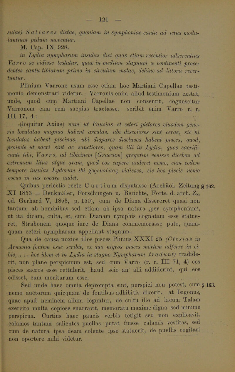 Sidae) S a l i a res dictae, quoniam in symphoniae cantu ad ictus modu- lantium pedum moventur. M. Cap. IX 928. in Lydia nympharum insidas dici quas etiam recentior adserentius Varro se vidisse testatur, quae in medium stagnum a continenti proce- dentes cantu tibiarum primo in circidum motae, dehinc ad littora rever- tuntur. Plinium Varrone nsum esse etiam hoc Martiani Capellae testi- monio demonstrari videtur. Varronis enim aliud testimonium exstat, unde, quod cum Martiani Capellae non consentit, cognoscitur Varronem eam rem saepius tractasse, scribit enim Varro r. r, ΠΙ 17, 4: . (loquitur Axius) nam ut Pausias et ceteri pictores eiusdem gene- ris loculatas magnas habent arcidas, ubi discolores sint cerae, sic hi loculatas habent piscinas, ubi dispares disclusos habent pisces, quod, proinde ut sacri sint ac sanctiores, quam illi in Lydia, quos sacrifi- canti tibi, Varro, ad tibicinem [Graecum] gregatim venisse dicebas ad extremum litus atque aram, quod eos capere auderet nemo, cum eodem tempore insidas Lydorum ibi χορευονσας vidisses, sic hos piscis nemo cocus in ius vocare audet. Quibus perlectis recte C u r t i u m disputasse (Archaol. Zeitung § i62. XI 1853 = Denkmaler, Forschungen u. Berichte, Forts. d. arch. Z., ed. Gerhard V, 1853, p. 150), cum de Diana dissereret quasi non tantmn ab hominibus sed etiam ab ipsa natura ,per symphoniam*, ut ita dicam, culta, et, cum Dianam nymphis cognatam esse statue- ret, Strabonem quoque iure de Diana commemorasse puto, quam- quam ceteri nympharum appellant stagnum. Qua de causa noxios illos pisces Plinius XXXI 25 (Ctesias in Armenia fontem esse scribit, ex quo nigros piisces mortem adferre in ci- bis, . . . hoc idem et in Lydia in stagno Nympharum tradunt) tradide- rit, non jilane perspicuum est, sed cum Varro (r. r. III 71, 4) eos pisces sacros esse rettulerit, haud scio an alii addiderint, qui eos edisset, eum moriturum esse. Sed unde haec omnia deprompta sint, perspici non potest, cum § 163. nemo auctorum quicquam de fontibus adhibitis dixerit, at Isigonus, quae apud neminem alium leguntur, de cultu illo ad lacum Talam exercito multa copiose enarravit, memoratu maxime digna sed minime perspicua. Curtius haec paucis verbis tetigit sed non explicavit, calamos tantum salientes puellas putat fuisse calamis vestitas, sed cum de natura ipsa deam colente ipse statuerit, de puellis cogitari non oportere mihi videtur.