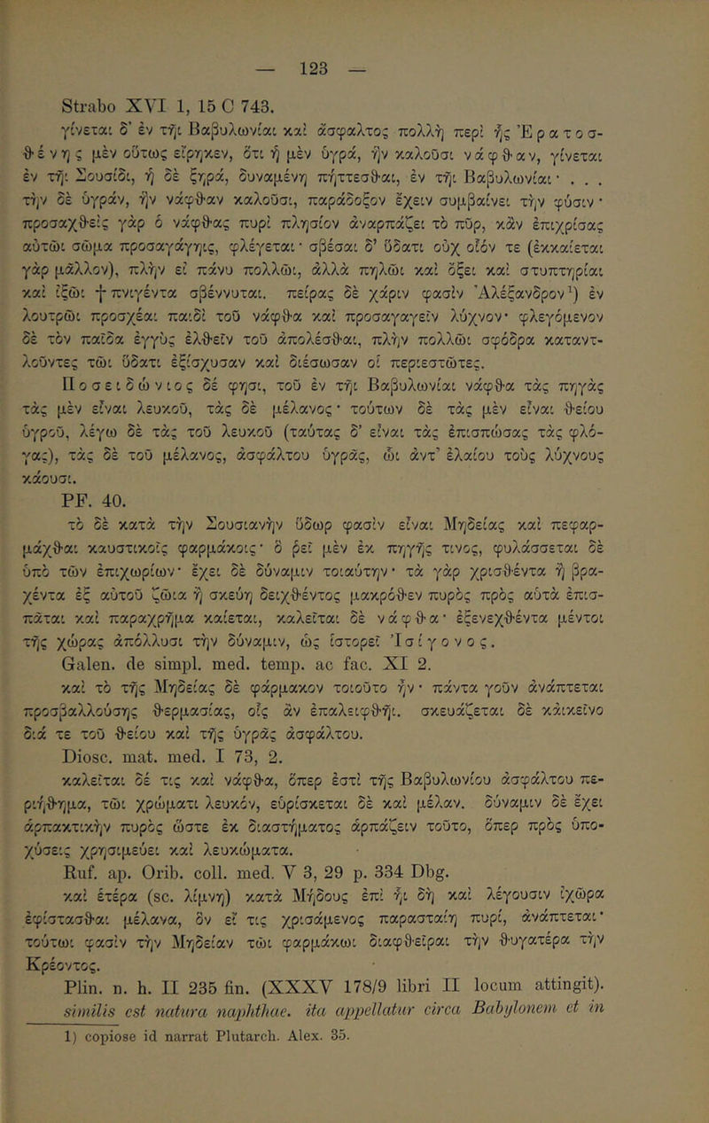Strabo XVI 1, 15 C 743. γίνεται δ’ έν τηι βαβυλωνίαι κα: άσφαλτος πολλή περί ήςΈρατοσ- θ έ V η ς μέν ούτως εΓρηκεν, δτι ή μέν ύγρά, ήν καλοΟσι ν ά φ θ· α ν, γίνεται έν τήι 2ϊ]ουσίδι, ή δέ ξηρά, δυναμένη πήττεσθ-αι, έν τήι Βαβυλωνίαι · . . . TJjV δέ ύγράν, ήν νάφθ-αν καλοΟσι, παράδοξον έχειν συμβαίνει τήν φύσιν · προσαχθ-είς γάρ δ νάφθ-ας πυρί πλησίον άναρπάζει τδ πΰρ, καν έπιχρίσας αύτώι σώμα προσαγάγηις, φλέγεται · σβέσαι δ’ υδατι ούχ ο!όν τε (έκκαίεται γάρ μάλλον), πλήν εί πάνυ πολλώι, άλλα πηλώι καί δξει καί στυπτηρίαι καί ίξώι -{-πνιγέντα σβέννυται. πείρας δέ χάριν φασίν Αλέξανδρον^) έν λουτρώι προσχέαι παιδί του νάφθ·α καί προσαγαγεΐν λύχνον φλεγόμενον δέ τον παϊδα έγγύς έλθ-εΐν τοΰ άπολέσθ·αι, πλήν πολλώι σφοδρά καταντ- λοΰντες τώι υδατι έξίσχυσαν καί διέσωσαν οί περιεστώτες. Ποσειδώνιος δέ φησι, τοΰ έν τήι Βαβυλωνίαι νάφθ-α τάς πηγάς τάς μέν είναι λευκού, τάς δέ μέλανος * τούτων δέ τάς μέν είναι θείου υγρού, λέγω δέ τάς τού λευκού (ταύτας δ’ είναι τάς έπισπώσας τάς φλό- γας), τάς δέ τού μέλανος, ασφάλτου υγράς, ώι άντ’ έλαίου τούς λύχνους κάουσι. PF. 40. το δέ κατά τήν Σουσιανήν ύδωρ φασίν είναι Μηδείας καί πεφαρ- μάχθαι καυστικοϊς φαρμάκοις· δ βει μέν έκ πηγής τίνος, φυλάσσεται δέ υπό τών έπιχωρίων έχει δέ δύναμιν τοιαύτην τά γάρ χρισθ·έντα ή βρα- χέντα έξ αυτού ζώια ή σκεύη δειχθέντος μακρόθεν πυρός πρός αύτά έπισ- πάται καί παραχρήμα καίεται, καλείται δέ ν ά φ θ α · έξενεχθέντα μέντοι τής χώρας άπόλλυσι τήν δύναμιν, ώς ιστορεί Ί σ ί γ ο ν ο ς. Galen. cie simpl. med. temp. ac fac. XI 2. καί τό τής Μηδείας δέ φάρμακον τοιούτο ήν · πάντα γούν άνάπτεται προσβαλλούσης θερμασίας, οίς άν έπαλειφθήι. σκευάζεται δέ κάικεΐνο διά τε τού θείου καί τής ύγράς ασφάλτου. Diosc. mat. med. I 73, 2. καλείται δέ τις καί νάφθα, δπερ έστί τής Βαβυλωνίου ασφάλτου πε- ριήθημα, τώι χρώματι λευκόν, εύρίσκεται δέ καί μέλαν. δύναμιν δέ έχει άρπακτικήν πυρός ώστε έκ διαστήματος άρπάζειν τούτο, δπερ πρός ύπο- χύσεις χρησιμεύει καί λευκώματα. Ruf. ap. Orib. coli. med. V 3, 29 p. 334 Dbg. καί έτέρα (sc. λίμνη) κατά Μήδους έπί ήι δή καί λέγουσιν ίχώρα έφίστασθαι μέλανα, δν εί τις χρισάμενος παρασταίη πυρί, άνάπτεται’ τούτωι φασίν τήν Μηδείαν τώι φαρμάκωι διαφθ·εΐραι τήν θυγατέρα τήν Κρέοντος. Plin. η. h. II 235 fin. (XXXV 178/9 libri II locum attingit). similis est natura naphthae, ita appellatur circa Bahijloncm ct in 1) copiose id narrat Plutarch. Alex. 35.