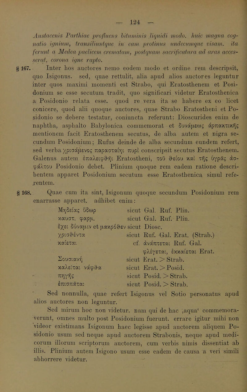 Austacenls Partldae profluens hituminis UcjuicU modo, huic mcujna coy- ncdio ignium, transiliuntque in eam protinus undectemque visam, ita ferunt a Medea paelicem crematam, postquam sacrificatura ad aras acces- serat, corona igne rapto. § 167. Inter hos auctores nemo eodem modo et ordine rem descidpsit, quo Isigoniis. sed, quae rettulit, alia apud alios auctores leguntur inter quos maximi momenti est Strabo, qui Eratostbenem et Posi- donium se esse secutum tradit, quo significari videtur Eratosthenica a Posidonio relata esse, quod re vera ita se habere ex eo licet conicere, quod alii quoque auctores, quae Strabo Eratostbeni et Po- sidonio se debere testatur, coniuncta referunt: Dioscurides enim de naphtha, aspbalto Babylonica commemorat et δυνάμεως άρπακτικής mentionem facit Eratostbenem secutus, de alba autem et nigra se- cundum Posidonium; Rufus deinde de alba secundum eundem refert, sed verba χρ:σάμενος παρασταίη: πυρί conscripsit secutus Eratostbenem. Galenus autem έπαλε:φθη: Eratostbeni, τοΰ θ-είου κα: τής υγράς άσ- φάλτου Posidonio debet. Plinium quoque rem eadem ratione descri- bentem apparet Posidonium secutum esse Eratosthenica simul refe- rentem. § 168. Quae cum ita sint, Isigonum quoque secundum Posidonium rem enarrasse apparet, adhibet enim: Μηδείας ϋδωρ sicut Gal. Ruf. Plin. καυστ, φαρμ. sicut Gal. Ruf. Plin. έχε: δύναμ:ν et μακρόθ-εν sicut Diosc. χρισθ'έντα καίετα: Σουσιανή καλείτα: νάφτ)·α πηγής έπισπάτα: sicut Ruf. Gal. Erat. (Strab.) cf. άνάπτετα: Ruf. Gal. φλέγετα:, έκκαίεται Erat, sicut Erat. > Strab. sicut Erat. >Posid. sicut Posid. > Strab. sicut Posid. > Strab. Sed nonnulla, quae refert Isigonus vel Sotio personatus apud alios auctores non leguntur. Sed mirum hoc non videtur, nam qui de hac ,aqua‘ commemora- verunt, omnes multo post Posidonium fuerunt, errare igitur mihi non videor existimans Isigonum haec legisse apud auctorem aliquem Po- sidonio usum sed neque apud auctorem Strabonis, neque apud medi- corum illorum scrqatorum auctorem, cum verbis nimis dissentiat ab illis. Plinium autem Isigono usum esse eadem de causa a veri simili abhorrere videtur.