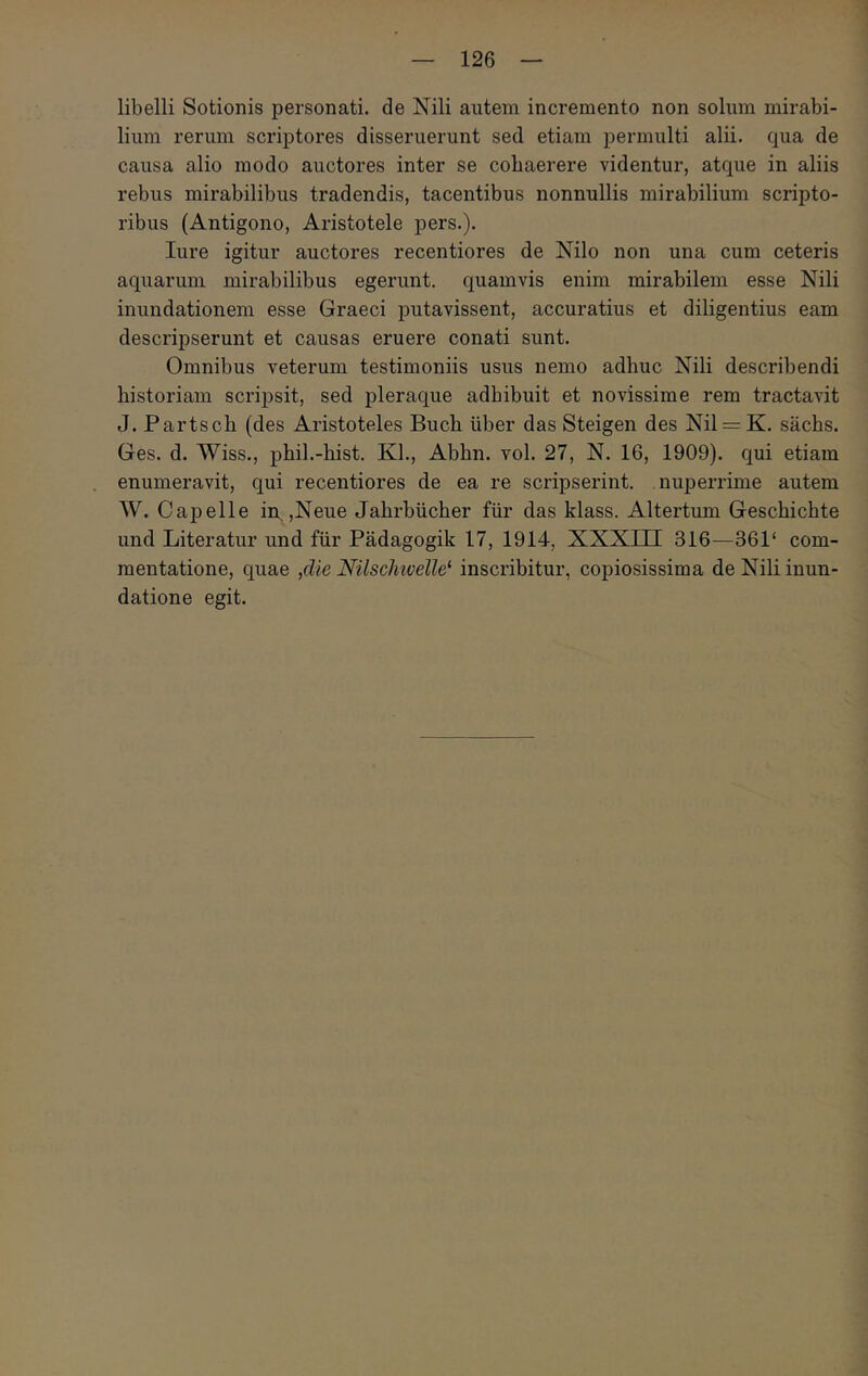 libelli Sotionis personati, de Nili autem incremento non solum mirabi- lium rerum scriptores disseruerunt sed etiam permulti alii, qua de causa alio modo auctores inter se cohaerere videntur, atque in aliis rebus mirabilibus tradendis, tacentibus nonnullis mirabilium scripto- ribus (Antigono, Aristotele pers.). lure igitur auctores recentiores de Nilo non una cum ceteris aquarum mirabilibus egerunt, quamvis enim mirabilem esse Nili inundationem esse Graeci putavissent, accuratius et diligentius eam descripserunt et causas eruere conati sunt. Omnibus veterum testimoniis usus nemo adhuc Nili describendi historiam scripsit, sed pleraque adhibuit et novissime rem tractavit J. Partscb (des Aristoteles Buch iiber das Steigen des Nil = K. sachs. Ges. d. Wiss., phil.-hist. Kl., Abhn. vol. 27, N. 16, 1909). qui etiam enumeravit, qui recentiores de ea re scripserint, nuperrime autem W. Capelle in ,Neue Jahrbiicher fiir das klass. Altertum Geschichte und Literatur und fiir Padagogik 17, 1914, ΧΧΧΓΠ 316—361‘ com- mentatione, quae ,die Nilschivelle* inscribitur, copiosissima de Nili inun- datione egit.