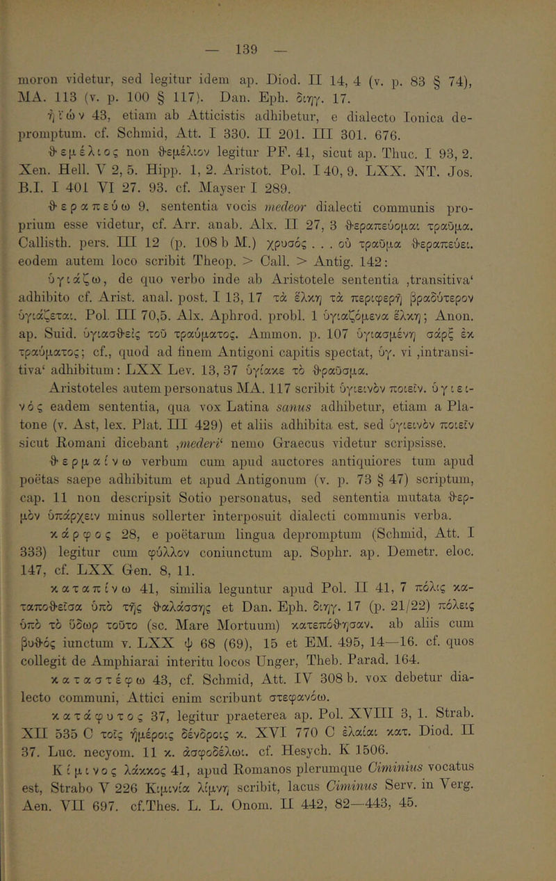 moron videtur, sed legitur idem ap. Diod. II 14, 4 (v. p. 83 § 74), MA. 113 (v. p. 100 § 117). Dan. Epb. διηγ. 17. ή ί ώ V 43, etiam ab Atticistis adbibetur, e dialecto Ionica de- promptum. cf. Scbmid, Att. I 330. II 201. ΠΙ 301. 676. θεμέλιος non θεμέλιον legitur PF. 41, sicut ap. Tbuc. I 93,2. Xen. Hell. 2, δ. Hipp. 1, 2. Aristot. Pol. I 40, 9. LXX. NT. Jos. B.I. I 401 VI 27. 93. cf. Mayser I 289. θεραπεύω 9. sententia vocis medeor dialecti communis pro- prium esse videtur, cf. Arr. anab. Alx. II 27, 3 θεραπεύομαι τραύμα. Callistb. pers. ΠΙ 12 (p. 108 b M.) χρυσός . . . ού τραύμα θεραπεύει, eodem autem loco scribit Tbeop. > Call. > Antig. 142: ύγιάζω, de quo verbo inde ab xAristotele sententia ,transitiva* adbibito cf. Arist. anal. post. I 13, 17 τά έλκη τά περιφερή βραδύτερον υγιάζεται. ΡοΙ ΠΙ 70,5. ΑΙχ. Apbrod. probi. 1 ύγιαζόμενα έλκη; Αηοη. ap. Suid. ύγιασθεΐς τοΰ τραύματος. Ammon. ρ. 107 ύγιασμένη σάρξ έκ τραύματος; cf., quod ad finem Antigoni capitis spectat, ύγ. vi ,intransi- tiva* adbibitum: LXX Lev. 13, 37 ύγίακε τδ θραύσμα. Aristoteles autem personatus MA. 117 scribit υγιεινόν ποιεΐν. υγιει- νός eadem sententia, qua vox Latina sanus adbibetur, etiam a Pla- tone (v. Ast, lex. Piat. ΙΠ 429) et aliis adbibita est. sed υγιεινόν ποιεΐν sicut Eomani dicebant ,mederi'· nemo Graecus videtur scripsisse. θερμαίνω verbum cum apud auctores antiquiores tum apud poetas saepe adbibitum et apud Antigonum (v. p. 73 § 47) scriptum, cap. 11 non descripsit Sotio personatus, sed sententia mutata θερ- μόν ύπάρχειν minus sollerter interposuit dialecti communis verba. κ ά p φ 0 ς 28, e poetarum lingua depromptum (Scbmid, Att. I 333) legitur cum φύλλον coniunctum ap. Sopbr. ap. Demetr. eloc. 147, cf. LXX Gen. 8, 11. καταπίνω 41, similia leguntur apud Pol. II 41, 7 πόλις κα- ταποθεΐσα υπό τής θαλάσσης et Dan. Epb. διηγ. 17 (p. 21/22) πόλεις υπό τό ύδωρ τούτο (sc. Mare Mortuum) κατεπόθησαν. ab aliis cum βυθός iunctum v. LXX ψ 68 (69), 15 et EM. 495, 14—16. cf. quos collegit de Aanpbiarai interitu locos Unger, Tbeb. Parad. 164. καταστέφω 43, cf. Scbmid, Att. IV 308 b. vox debetur dia- lecto communi, Attici enim scribunt στεφανόω. κατάφυτος 37, legitur praeterea ap. Pol. XVHI 3, 1. Strab. ΧΠ 535 C τοΐς ήμέροις δένδροις κ. XVI 770 C έλαίαι κατ. Diod. Π 37. Luc. necyom. 11 κ. άσφοδέλωι. cf. Hesycb. Κ 1506. Κ ί μ ι νο ς λάκκος 41, apud Romanos pleiaimque Ciminius vocatus est, Strabo V 226 Κιμινία λίμνη scribit, lacus Ciminus Serv. in Verg. Aen. VU 697. cf.Tbes. L. L. Onom. Π 442, 82—443, 45.