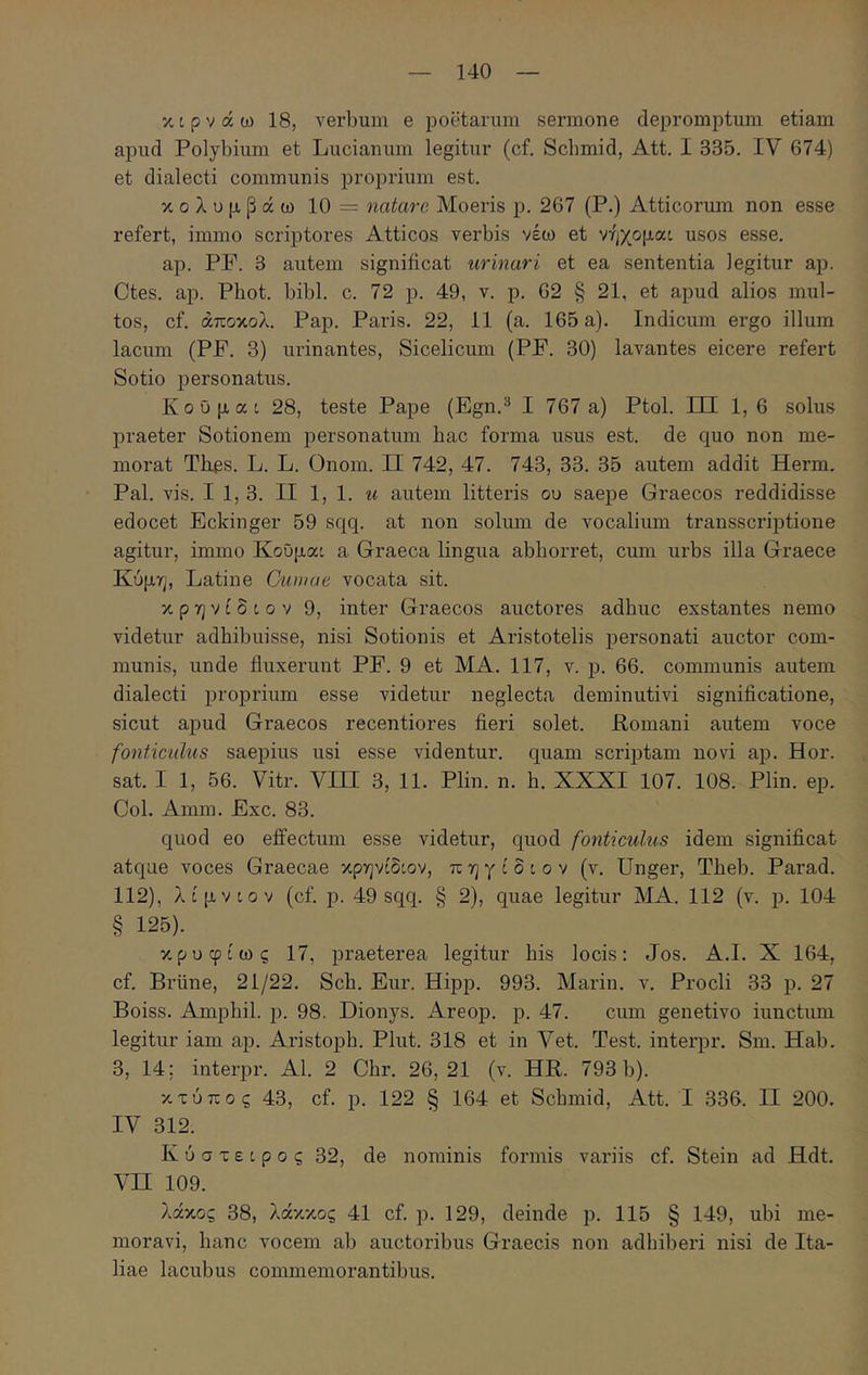 κερνάω 18, verbum e poetarum sermone depromptum etiam apud Polybium et Lucianum legitur (cf. Scbmid, Att. I 335. IV 674) et dialecti communis proprium est. κολυμβάω 10 = natare Moeris p. 267 (P.) Atticormn non esse refert, immo scriptores Atticos verbis νέω et νήχομαι usos esse. ap. PP. 3 autem significat urinari et ea sententia legitur ap. Ctes. ap. Phot. bibi. c. 72 p. 49, v. p. 62 § 21, et apud alios mul- tos, cf. άποκολ. Pap. Paris. 22, 11 (a. 165 a). Indicum ergo illum lacum (PP. 3) urinantes, Sicelicum (PP. 30) lavantes eicere refert Sotio personatus. KoOpac 28, teste Pape (Egn.^ I 767 a) Ptol. HE 1,6 solus praeter Sotionem personatum hac forma usus est. de quo non me- morat Thes. L. L. Onom. II 742, 47. 743, 33. 35 autem addit Herm. Pal. vis. I 1, 3. II 1, 1. u autem litteris ου saejpe Graecos reddidisse edocet Eckinger 59 sqq. at non solum de vocalium transscriptione agitur, immo Κοΰμαο a Graeca lingua abhorret, cum urbs illa Graece Κύμη, Latine Cumae vocata sit. κ p η V t δ i 0 V 9, inter Graecos auctores adhuc exstantes nemo videtur adhibuisse, nisi Sotionis et Aristotelis personati auctor com- munis, unde fluxerunt PP. 9 et MA. 117, v. p. 66. communis autem dialecti proprium esse videtur neglecta deminutivi significatione, sicut apud Graecos recentiores fieri solet. Romani autem voce fonticulus saepius usi esse videntur, quam scrqstam novi ap. Hor. sat. I 1, 56. Vitr. VIII 3, 11. Plin. n. h. XXXI 107. 108. Plin. ep. Coi. Amm. Exc. 83. quod eo effectum esse videtur, quod fontieulus idem significat atque voces Graecae κρηνίδιον, π η γ t δ c o v (v. Unger, Theb. Parad. 112), λίμνίον (cf. p. 49 sqq. § 2), quae legitur MA. 112 (v. p. 104 § 125). κρυφίως 17, praeterea legitur his locis: Jos. A.I. X 164, cf. Briine, 21/22. Sch. Eur. Hipp. 993. Marin. v. Procli 33 p. 27 Boiss. Amphil. p. 98. Dionys. Areop. p. 47. cum genetivo iunctum legitur iam ap. Aristoph. Plut. 318 et in Vet. Test. interpr. Sm. Hab. 3, 14; interpr. AI. 2 Chr. 26,21 (v. HR. 793 b). κτύπος 43, cf. p. 122 § 164 et Scbmid, Att. I 336. II 200. IV 312. K ύ σ τ ε i p 0 ς 32, de nominis formis variis cf. Stein ad Hdt. Vn 109. λάκος 38, λάκκος 41 cf. p. 129, deinde p. 115 § 149, ubi me- moravi, hanc vocem ab auctoribus Graecis non adhiberi nisi de Ita- liae lacubus commemorantibus.