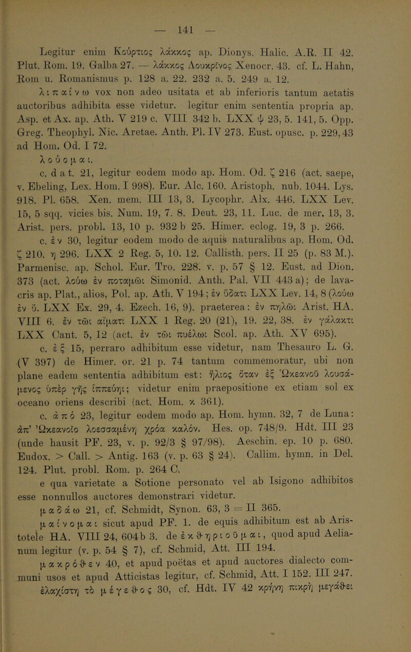 Legitur eiiim Κούρτιο; λάκκος ap. Dionys. Halic. A.R. Π 42. Plut. Rom. 19. Galba 27. — λάκκος Λουκρΐνος Xenocr. 43. cf. L. Hahu, Rom u. Romanismus p. 128 a. 22. 232 a. 5. 249 a. 12. λιπαίνω vox non adeo usitata et ab inferioris tantum aetatis auctoribus adhibita esse videtur, legitur enim sententia propria ap. Asp. et Ax. ap. Ath. V 219 c. VIII 342 b. LXX ψ 23, 5. 141, 5. Opp. Greg. Theopbyl. Nic. Aretae. Anth. Pl. IV 273. Eust. opusc. p. 229,43 ad Hom. Od. I 72. λούομαι. c. d a t. 21, legitur eodem modo ap. Hom. Od. ζ 216 (act. saepe, V. Ebeling, Lex. Hom. I 998). Eur. Alc. 160. Aristopb. nub. 1044. Lys. 918. Pl. 658. Xen. mem. III 13, 3. Lycopbr. Alx. 446. LXX Lev. 15, 5 sqq. vicies bis. Num. 19, 7. 8. Deut. 23, 11. Luc. de mer. 13, 3. Arist. pers. probi. 13, 10 p. 932 b 25. Himer. eclog. 19, 3 p. 266. c. έ V 30, legitur eodem modo de aquis naturalibus ap. Hom. Od. ζ 210. η 296. LXX 2 Reg. 5, 10. 12. Callisth. pers. II 25 (p. 83 M.). Parmenisc. ap. Schol. Eur. Tro. 228. v. p. 57 § 12. Eust. ad Dion. 373 (act. λούω έν ποταμώι Simonid. Anth. Pal. VH 443 a); de lava- cris ap. Piat., alios. Pol. ap. Ath. V 194; έν δδατι LXX Lev. 14, 8 (λούω έν ΰ. LXX Ex. 29, 4. Ezech. 16, 9). praeterea: έν πηλώι Arist. HA. VIII 6. έν τώι αϊματι LXX 1 Reg. 20 (21), 19. 22, 38. έν γάλακτι LXX Cant. 5, 12 (act. έν τώι πυέλωι Scol. ap. Ath. XV 695). c. έ ς 15, perraro adhibitum esse videtur, nam Thesauro L. G. (V 397) de Himer. or. 21 p. 74 tantum commemoratur, ubi non plane eadem sententia adbibitum est: ήλιος δταν έξ Ώκεανοΰ λουσά- μενος υπέρ γης ίππεύηι; videtur enim praepositione ex etiam sol ex oceano oriens describi (act. Hom. κ 361). c. από 23, legitur eodem modo ap. Hom. hymn. 32, 7 de Luna: απ’ ’ί2κεανοΐο λοεσσαμένη χρόα καλόν. Hes. ορ. 748/9. Hdt. HI 23 (unde hausit PF. 23, v. p. 92/3 § 97/98). Aeschin. ep. 10 p. 680. Eudox. > Oall. > Antig. 163 (v. p. 63 § 24). Callim. hymn. in Del. 124. Plut. probi. Rom. p. 264 C. e qua varietate a Sotione personato vel ab Isigono adhibitos esse nonnullos auctores demonstrari videtur. μ α 0 ά ω 21, cf. Schmidt, Synon. 63, 3 = Π 365. μαίνομαι sicut apud PF. 1. de equis adhibitum est ab Aris- totele HA. Vin 24, 604b 3. de έ κ 3· η p i o 0 μ α i, quod apud Aelia- num legitur (v. p. 54 § 7), cf. Schniid, Att. HI 194. μ α κ p ό θ ε V 40, et apud poetas et apud auctores dialecto com- muni usos et apud Atticistas legitur, cf. Schmid, Att. I 152. IH 247. έλαχίστη τό μ έγε tlo ς 30, cf. Hdt. IV 42 κρηνη πικρή μεγα^θ-ει