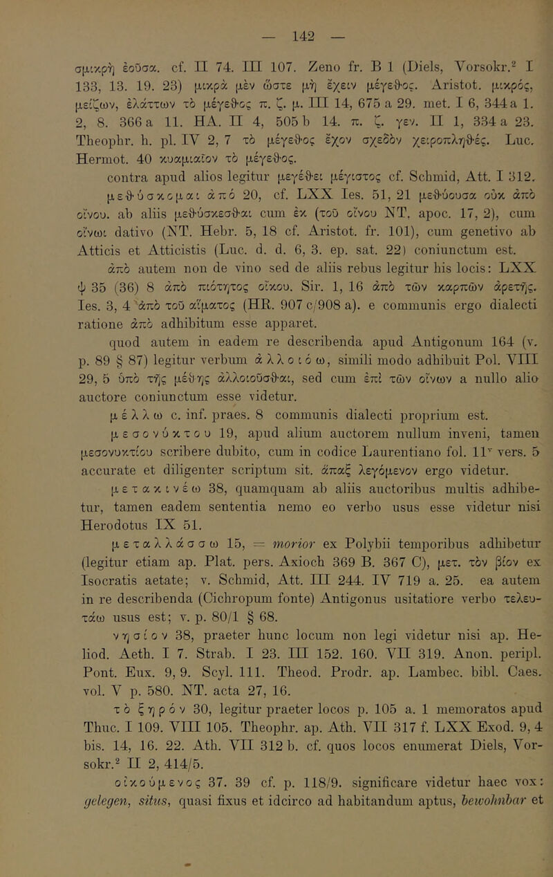 σμικρή έοΟσα. cf. II 74. ΙΠ 107. Zeno fr. Β 1 (Diels, A^orsokr.^ I 133, 13. 19. 23) μοκρά μέν ώστε μή έγειν μέγεθ-ος. Aristot. μοκρός, μείζων, έλάττων το μέγεθ-ος π. ζ. μ. III 14, 67δ a 29. met. I 6, 344 a 1. 2, 8. 366 a 11. HA. II 4, 505 b 14. π. ζ. γεν. Π 1, 334 a 23. Theopbr. h. pl. IV 2, 7 το μέγεθ-ος έχον σχεδόν χεφοπληθ-ές. Luc. Hermot. 40 κυαμίαίον τό μέγεθ-ος. contra apnd alios legitur μεγέθ-ε: μέγιστος cf. Schmid, Att. I 312, μεθ-ύσκομαι από 20, cf. LXX les. 51, 21 μεθ-ύουσα ούκ από οϊνου. ab aliis μεθ-ύσκεσθ-αι cum έκ (του οίνου ΝΤ, apoc. 17, 2), cum οίνωι dativo (ΝΤ. Hebr. 5, 18 cf. Aristot. fr. 101), cum genetivo ab Atticis et Atticistis (Luc. d. d. 6, 3. ep. sat. 22) coniunctum est. από autem non de vino sed de aliis rebus legitur his locis: LXX Ψ 35 (36) 8 από πιότητος οίκου. Sir. 1, 16 από των καρπών αρετής, les. 3, 4 'από του αίματος (HR. 907 c/908 a), e communis ergo dialecti ratione από adhibitum esse apparet. quod autem in eadem re describenda apud Antigonum 164 (v. p. 89 § 87) legitur verbum ά λλ o t ό ω, simili modo adhibuit Pol. Λ^ΙΙΙ 29, 5 6πό τής μέθης άλλοιοΰσθ-αι, sed cum επί τών οίνων a nullo alio auctore coniunctum esse videtur. μέλλω c. inf. praes. 8 communis dialecti proprium est. μεσονύκτου 19, apud alium auctorem nullum inveni, tamen μεσονυκτίου scribere dubito, cum in codice Laurentiano fol. 11^ vers. 5 accurate et diligenter scriptum sit. άπαξ λεγόμενον ergo videtur. μετακινέω 38, quamquam ab aliis auctoribus multis adhibe- tur, tamen eadem sententia nemo eo verbo usus esse videtur nisi Herodotus IX 51. μεταλλάσσω 15, = morior ex Polybii temporibus adhibetur (legitur etiam ap. Piat. pers. Axioch 369 B. 367 C), μετ. τόν βίον ex Isocratis aetate; v. Schmid, Att. ΠΙ 244. IV 719 a. 25. ea autem in re describenda (Cichropum fonte) Antigonus usitatiore verbo τελευ- τάω usus est; v. p. 80/1 § 68. V ή σ i 0 V 38, praeter hunc locum non legi videtur nisi ap. He- liod. Aeth. I 7. Strab. I 23. HI 152. 160. Λ^Π 319. Anon. peripl. Pont. Eux. 9, 9. Scyl. 111. Theod. Prodr. ap. Lambec. bibi. Caes. vol. V p. 580. NT. acta 27, 16. τ ό ξηρόν 30, legitur praeter locos p. 105 a. 1 memoratos apud Thuc. I 109. VIII 105. Theophr. ap. Ath. VII 317 f. LXX Exod. 9, 4 bis. 14, 16. 22. Ath. VII 312 b. cf. quos locos enumerat Diels, Vor- sokr.^ H 2, 414/5. οίκούμενος 37. 39 cf. p. 118/9. significare videtur haec vox; yelegen, situs, quasi fixus et idcirco ad habitandum aptus, hewohnbar et