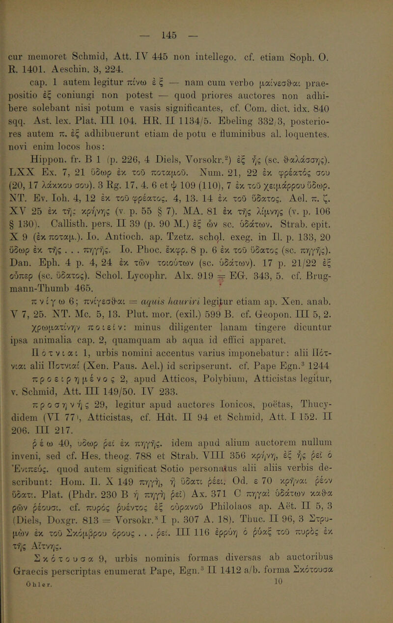 cur memoret Schmid, Att. IV 445 non intellego, cf. etiam Soph. 0. R. 1401. Aeschin. 3, 224. cap. 1 autem legitur πίνω έ ξ — nam cum verbo μαίνεσ9·α' prae- positio ές coniungi non potest — quod priores auctores non adhi- bere solebant nisi potum e vasis significantes, cf. Com. dict. idx. 840 sqq. Ast. lex. Piat. Π1 104. HR. II 1184/5. Ebeling 332/3, posterio- res autem π. ές adhibuerunt etiam de potu e fluminibus al. loquentes. novi enim locos hos: Hippon. fr. B 1 (p. 226, 4 Diels, Vorsokr.-) ές ής (sc. ·9·αλάσστ;ς). LXX Ex. 7, 21 ύδωρ έκ τοΰ ποταμοϋ. Num. 21, 22 έκ φρέατός σου (20, 17 λάκκου σου). 3 Rg. 17, 4. 6 et ψ 109 (110), 7 έκ τοΰ χειμάρρου ΰδωρ. ΝΤ. Εν. Ioh. 4, 12 έκ τοΰ φρέατος. 4, 13. 14 έκ τοΰ υδατος. Ael. π. ζ. XV 25 έκ τή; κρήνης (ν. ρ. 55 § 7). ΜΑ. 81 έκ τής λίμνης (ν. ρ. 106 § 130). Callisth. pers. II 39 (ρ. 90 Μ.) έξ ών sc. υδάτων. Strab. epit. X 9 (έκ ποταμ.). Ιο. Antioch. ap. Tzetz. schql. exeg. in II. p. 133, 20 ύδωρ έκ τής . . . πηγής. Ιο. Phoc. έκφρ. 8 ρ. 6 έκ τοΰ ϋδατος (sc. πηγής). Dan. Eph. 4 ρ. 4, 24 έκ των τοιούτων (sc. υδάτων). 17 ρ. 21/22 ές ούπερ (sc. υδατος). Schol. Lycophr. Alx. 919 EGr. 343, 5. cf. Brug- mann-Thumb 465. πνίγω 6; πνίγεσ9·αι = aquis hauriri legijtur etiam ap. Xen. anab. V 7, 25. XT. Mc. 5, 13. Plut. mor. (exii.) 599 B. cf. Geopon. III 5, 2. χρωματίνην ποιεΐν; minus diligenter |anam tingere dicuntur ipsa animalia cap. 2, quamquam ab aqua id eflici apparet. 11 ό τ V i α i 1, urbis nomini accentus varius imponebatur: alii ΙΙότ- νιαι alii Ποτνιαί (Xen. Paus. Ael.) id scripserunt, cf. Pape Egn.® 1244 προειρημένος 2, apud Atticos, Polybium, Atticistas legitur, V. Schmid, Att. III 149/50. IV 233. προσηνής 29, legitur apud auctores Ionicos, poetas, Thucy- didem (VI 77', Atticistas, cf. Hdt. II 94 et Schmid, Att. I 152. II 206. III 217. ρέω 40, ύδωρ ρει έκ πηγής, idem apud alium auctorem nullum inveni, sed cf. Hes. theog. 788 et Strab. VIII 356 κρήνη, έξ ής ^ει ό Ένιπεύς. quod autem significat Sotio personalus alii aliis verbis de- scribunt: Hom. II. X 149 πηγή, ή υδατι ^έει. Od. ε 70 κρήναι ρέον Οδατι. Piat. (Phdr. 230 B ή πηγή ^εΐ) Αχ. 371 C πηγαί υδάτων κα9·α ρών ^έουσι. cf. πυρός ^υέντος έξ ούρανοΰ Philolaos ap. Aet. II 5, 3 (Diels, Doxgr. 813 = Vorsokr.·^ I p. 307 Δ. 18). Thuc. II 96, 3 άτρο- μων έκ τοΰ Σκόμβρου ορούς . . . ρεί. III 116 έρρύη ό ^ύαξ τοΰ πυρδς έκ τής Αιτνης. Σ κ ό τ ο υ σ α 9, urbis nominis formas diversas ab auctoribus Graecis perscriptas enumerat Pape, Egn.’ II 1412 a/b. forma Σκοτουσα Ohler.