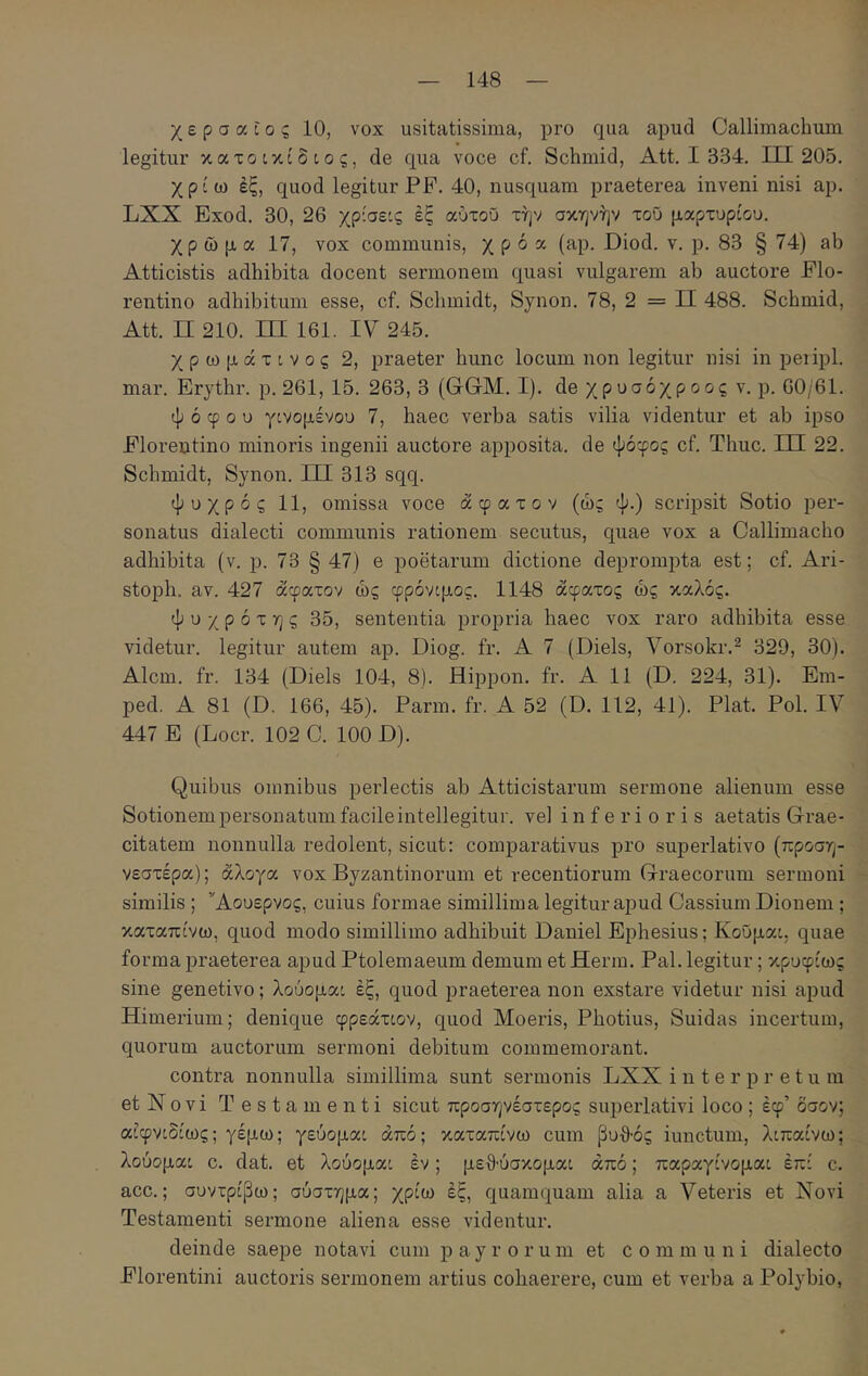 χερσαίος 10, vox usitatissima, pro qua apud Callimachum legitur κατοικίδιος, de qua voce cf. Schmid, Att. I 334. 111 205. χρίω έξ, quod legitur PF. 40, nusquam praeterea inveni nisi ap. LXX Exod. 30, 26 χρίσεις έξ αοτοϋ την σκηνήν τοΰ μαρτυρίου. χρώμα 17, νοχ communis, χ ρ ό α (ap. Diod. ν. ρ. 83 § 74) ab Atticistis adhibita docent sermonem quasi vulgarem ab auctore Flo- rentino adhibitum esse, cf. Schmidt, Synon. 78, 2 = II 488. Schmid, Att. II 210. ΙΠ 161. IV 245. χρωμάτινος 2, praeter hunc locum non legitur nisi in peiipl. mar. Erythr. p. 261, 15. 263, 3 (CGM. I). de χρυσόχροος v. p. 00/61. ψόφου γινομένου 7, haec verba satis vilia videntur et ab ipso Florentino minoris ingenii auctore apposita, de ψόφος cf. Thuc. LH 22. Schmidt, Synon. HI 313 sqq. ψυχρός 11, omissa voce άφατον (ώς ψ.) scripsit Sotio per- sonatus dialecti communis rationem secutus, quae vox a Callimacho adhibita (v. p. 73 § 47) e poetarum dictione deprompta est; cf. Ari- stoph. av. 427 άφατον ώς φρόνιμος. 1148 άφατος ώς καλός. ψ υ χ ρ ό τ η ς 35, sententia propria haec vox raro adhibita esse videtur, legitur autem ap. Diog. fr. A 7 (Diels, Vorsokr.^ 329, 30). Alcm. fr. 134 (Diels 104, 8). Hippon. fr. A 11 (D. 224, 31). Em- ped. A 81 (D. 166, 45). Farm. fr. A 52 (D. 112, 41). Flat. FoL IV 447 E (Locr. 102 C. 100 D). Quibus omnibus perlectis ab Atticistarum sermone alienum esse Sotionempersonatiimfacileintellegitur. vel inferioris aetatis Grae- citatem nonnulla redolent, sicut: comparativus pro superlativo (προση- νεστέρα); άλογα vox Byzantinorum et recentiorum Graecorum sermoni similis ; Άουερνος, cuius formae simillima legitur apud Cassium Dionem ; καταπίνω, quod modo simillimo adhibuit Daniel Ephesius; ΚοΟμαι, quae forma praeterea apud Ftolemaeum demum et Herm. Fal. legitur; κρυφίως sine genetivo; λούομαι έξ, quod praeterea non exstare videtur nisi apud Himerium; denique φρεάτιον, quod Moeris, Fhotius, Suidas incertum, quorum auctorum sermoni debitum commemorant. contra nonnulla simillima sunt sermonis LXX interpretum et Novi Test amenti sicut προσηνέστερος superlativi loco ; έφ’ όσον; αίφνιδίως; γέμω; γεύομαι από; καταπίνω cum βυθός iunctum, λιπαίνω; λούομαι c. dat. et λούομαι έν; μεθ·ύσκομαι άπό; παραγίνομαι έπί c. acc.; συντρίβω; σύστημα; χρίω έξ, quamquam alia a Veteris et Novi Testamenti sermone aliena esse videntur. deinde saepe notavi cum payrorum et communi dialecto Florentini auctoris sermonem artius cohaerere, cum et verba a Folybio,