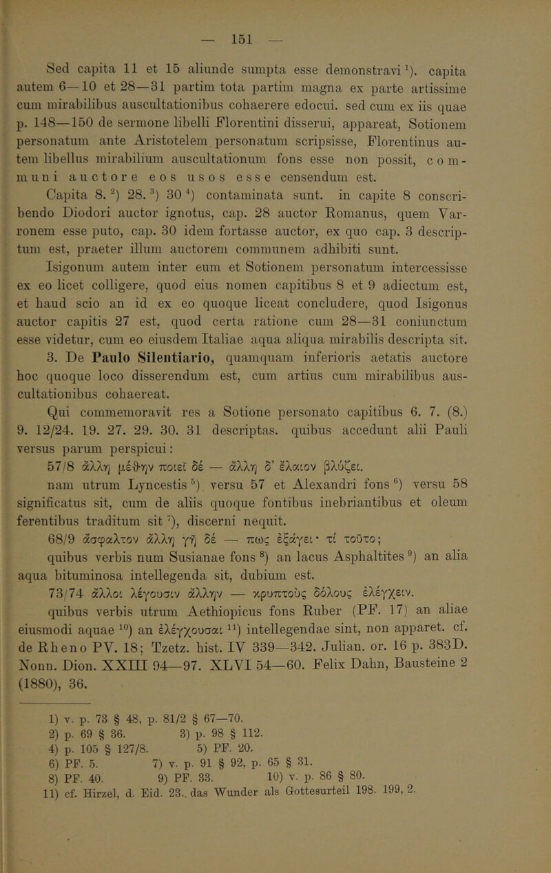 151 Sed capita 11 et 15 aliunde sumpta esse demonstravi^), capita autem 6—10 et 28—31 partim tota partim magna ex parte artissime cum mirabilibus auscultationibus cohaerere edocui, sed cum ex iis quae p. 1-18—150 de sermone libelli Florentini disserui, appareat, Sotionem personatum ante Aristotelem personatum scripsisse, Florentinus au- tem libellus mirabilium auscultationiun fons esse non possit, com- muni auctore eos usos esse censendum est. Capita 8. 28. 30 ■‘) contaminata sunt, in capite 8 conscri- bendo Diodori auctor ignotus, cap. 28 auctor Romanus, quem Var- ronem esse puto, cap. 30 idem fortasse auctor, ex quo cap. 3 descrip- tum est, praeter illum auctorem communem adhibiti sunt. Isigonum autem inter eum et Sotionem personatum intercessisse ex eo licet colligere, quod eius nomen capitibus 8 et 9 adiectum est, et haud scio an id ex eo quoque liceat concludere, quod Isigonus auctor capitis 27 est, quod certa ratione cum 28—31 coniunctum esse videtur, cimi eo eiusdem Italiae aqua aliqua mirabilis descripta sit. 3. De Paulo Silentiario, quamquam inferioris aetatis auctore hoc quoque loco disserendum est, cum artius cum mirabilibus aus- cultationibus cohaereat. Qui commemoravit res a Sotione personato capitibus 6. 7. (8.) 9. 12/24. 19. 27. 29. 30. 31 descriptas, quibus accedunt alii Pauli versus ijarum perspicui: 57/8 άλλη μέθ·ην ποιεί δέ — άλλη δ’ ελαιον βλύζει. nam utrum Lyncestis versu 57 et Alexandri fons versu 58 significatus sit, cum de aliis quoque fontibus inebriantibus et oleum ferentibus traditum sit ‘), discerni nequit. 68/9 άσφαλτον άλλη γη δέ — πως εξάγει* τί τοΰτο; quibus verbis num Susianae fons ®) an lacus Asphaltites an alia aqua bituminosa intellegenda sit, dubium est. 73/74 άλλοι λέγουσιν άλλην — κρυπτούς δόλους έλέγχειν. quibus verbis utrum Aethiopicus fons Ruber (PF. 17) an aliae eiusmodi aquae an έλέγχουσαι intellegendae sint, non apparet, cf. de Rheno PV. 18; Tzetz. hist. IV 339—342. Juliam or. 16 p. 383D. Nonn. Dion. ΧΧΙΠ 94—97. XLVI 54—60. Felix Dahn, Bausteine 2 (1880), 36. 1) v. p. 73 § 48, p. 81/2 § 67—70. 2) p. 69 § 36. 3) p. 98 § 112. 4) p. 105 § 127/8. 5) PF. 20. 6) PF. 5. 7) V. p. 91 § 92, p. 65 § 31. 8) PF. 40. 9) PF. 33. 10) v. p. 86 § 80.