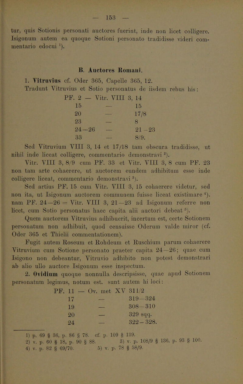 tur, quis Sotionis personati auctores fuerint, inde non licet colligere. Isigonum autem ea quoque Sotioni personato tradidisse videri com- mentario edocui ^). H. Auctores Romaiii. 1. Yitruvius cf. Oder 365, Capelle 365, 12. Tradunt Vitruvius et Sotio personatus de iisdem rebus liis: PF. 2 — Vitr. Vni 3, 14 15 — 15 20 — 17/8 23 — 8 24—26 — 21 -23 33 — 8/9. Sed Vitruvium VIII 3, 14 et 17/18 tam obscura tradidisse, ut nihil inde liceat colligere, commentario demonstravi ^). Vitr. Vm 3, 8/9 cum PF. 33 et Vitr. VIII 3, 8 cum PF. 23 non tam arte cohaerere, ut auctorem eundem adhibitum esse inde colligere liceat, commentario demonstravi ®j. Sed artius PF. 15 cum Vitr. VIII 3, 15 cohaerere videtur, sed non ita, ut Isigonum auctorem communem fuisse liceat existimare *). nam PF. 24—26 = Vitr. VIII 3, 21—23 ad Isigonum referre non licet, cum Sotio personatus haec capita alii auctori debeat ®). Quem auctorem Vitruvius adhibuerit, incertum est, certe Sotionem personatum non adhibuit, quod censuisse Oderum valde miror (cf. Oder 365 et Thielii commentationem). Fugit autem Roseum et Rohdeum et Ruscbiuin parum cohaerere Vitruvium cum Sotione personato praeter capita 24—26; quae cum Isigono non debeantur, Vitruvio adhibito non potest demonstrari ab alio ullo auctore Isigonum esse inspectum. 2. Ovidium quoque nonnulla descripsisse, quae apud Sotionem personatum legimus, notum est. sunt autem hi loci: PF. 11 — Ov. met XV 311/2 17 _ 319—324 19 — 308-310 20 — 329 sqq. 24 _ 322-328. 1) p. 69 § 36, p. 86 § 78. cf. p. 109 § 189. 2) V. p. 60 § 18, p. 90 § 88. 3) v. p. 108/9 § 136, p. 93 § 100. 4) V. p. 82 § 69/70. 5) v. p. 78 § 58/9.