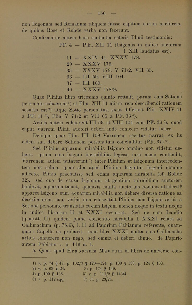non Isigonum sed Romanum aliquem fuisse capitum eorum auctorem, de quibus Rose et Rohde verba non fecerunt. Confirmatur autem baec sententia ceteris Plinii testimoniis: PF. 4 — Plin. XII 11 (Isigonus in indice auctorum 1. XII laudatus est). 11 — XXIV 41. XXXV 178. 29 — XXXV 179. 33 — XXXV 178. V 71/2. VH 65. 36 — III 59. Vni 104. 37 — ΠΙ 109. 40 — XXXV 178/9. Quae Plinius libro tricesimo quinto rettulit, parum cum Sotione personato cohaerent Q et Plin. XII 11 aliam rem describendi rationem secutus est atque Sotio personatus, sicut differunt Plin. XXIV 41 a PF. 11 3), Plin. V 71/2 et VII 65 a PF. ‘03% Artius autem cohaerent III 59 et VIII 104 cum PF. 36 ®), quod caput Varroni Plinii auctori deberi inde conicere videtur licere. Denique quae Plin. HI 109 Varronem secutus narrat, ex iis eidem sua debere Sotionem personatum concluditur (PF. 37) ®). Sed Plinius aquarum mirabilia Isigono omnino non videtur de- bere. ipsum eum Isigoni incredibilia legisse iure nemo contendit, Varronem autem putaverunt inter Plinium et Isigonum interceden- tem non solum, quae alia apud Plinium leguntur Isigoni nomine adiecto, Plinio praebuisse sed etiam aquarum mirabilia (cf. Rohde 32). sed qua de causa Isigonum ut gentium mirabilium auctorem laudavit, aquarum tacuit, quamvis multa auctorum nomina attulerit? apparet Isigono eum aquarum mirabilia non debere diversa ratione ea describentem, cum verbis non consentiat Plinius cum Isigoni verbis a Sotione personato translatis et cum Isigoni nomen neque in textu neque in indice libroriun II et XXXI occurrat. Sed ne cum Landio (quaestt. II) quidem plane consentio mirabilia 1. XXXI relata ad Callimachum (p. 75/6), 1. Π ad Papirium Fabianum referente, quam- quam Capelle ea probavit, sane libri XXXI multa cum Callhnacho artius cohaerere non nego, sed omnia ei deberi abnuo, de Papirio autem Fabiano v. p. 116 a. 1. 5. Quae apud Hr ab anum Maurum in libris de universo con- 1) V. p. 74 § 49, p. 102/;3 § 120—124, p. 109 § 138, p. 124 § 168. 2) V. p. 63 § 24. 3) p. 174 § 149. 4) P..109 § 138. 5) v. p. 111/2 § 143/4. 6) V. p. 112 sqcp 7) cf. p. 23/24.