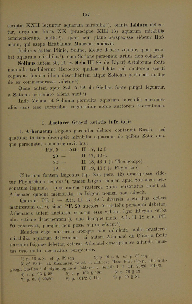 scriptis XXII leguntur aquarum mirabilia’), omnia Isidoro deben- tur, originum libris XX (praecipue XIII 13) aquarum mirabilia commemorante multa -). quae non plane perspexisse videtur Hof- mann, qui saepe Hrabanum Maurum laudavit. Isidorus autem Plinio, Solino, Melae debere videtur, quae prae- bet aquarum mirabilia ®), cum Sotione personato artius non cohaeret. Solimis autem 30, 11 et iHela III 88 de Lipari Aetbiopum fonte nonnulla tradiderunt Herodoto quidem debita sed auctorem secuti copiosius fontem illum describentem atque Sotionis personati auctor de eo commemorasse videtur'’). Quae autem apud Sol. 5, 22 de Siciliae fonte pingui leguntur, a Sotione personato aliena sunt ®). Inde Melam et Solinum permulta aquarum mirabilia narrantes aliis usos esse auctoribus cognoscitur atque auctorem Florentinum. C. Auctores Graeci aetatis inferioris. 1. Atlieiiaeuin Isigono permulta debere contendit Ruscb. sed quattuor tantum descripsit mirabilia aquarum, de quibus Sotio quo- que personatus commemoravit bis; PF. 5 — Atb. II 17, 42 f. II 17, 42 e. II 18, 43 d (e Theopompo). II 19, 43 f (e Phylarcho). 29 — 20 — 12 - Clitorium fontem Isigonus (ap. Sot. pers. 12) descripsisse vide- tur Phylarchum secutus”), tamen Isigoni nomen apud Sotionem per- sonatum legimus, quae autem praeterea Sotio personatus tradit ab Athenaeo quoque memorata, iis Isigoni nomen non adiecit. Quorum PF. 5 — Ath. II 17, 42 f. diversis auctoribus deberi manifestum est’), sicut PF. 29 auctori Aristotelis personati debetur, Athenaeus autem auctorem secutus esse videtur Lyci Rhegini verba alia ratione decerpentem «). quo denique modo Ath. Π 18 cmn Ph. 20 cohaereat, perspici non posse supra edocui®). Eundem ergo auctorem uterque non adhibuit, multa praeterea mirabilia aquarum describens, si autem Athenaei de Clitono fon e narratio Isigono debetur, ceteras Athenaei descriptiones aliunde haus- tas esse multo accuratius perspicitur. 1) p. 16 a. 8. cf. p. 39 sqq. 2) p. 16 a. 8. cf. p. 39 sqq. indices; Hans Philipp. Die Inst.- j V. Sevilla 1. 11. QF· 25/26. 1912/3. 120. 6) p. 76 § 53.