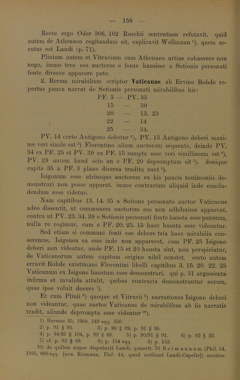 Recte ergo Oder 306, 102 Ruschii sententiam refutavit, quid autem de Athenaeo cogitandum sit, explicavit Wellmann’), quem se- cutus est Landi (p. 71). Plinium autem et Vitruvium cum Athenaeo artius cohaerere non nego, immo tres eos auctores e fonte hausisse a Sotionis personati fonte diverso ajjparere puto. 2. Rerum mirabilium scriptor Vaticanus ab Ervino Rohde re- pertus pauca narrat de Sotionis personati mirabilibus his: PF. 3 - - PV. 35 15 - 39 20 — 13. 23 22 — 14 25 — 34. PV. 14 certo Antigono debetur PV. 13 Antigono deberi maxi- me veri simile est Florentino alium auctorem sequente, deinde PV. 34 ex PF. 25 et PV. 39 ex PF. 15 sumpta esse veri simillimum est*), PV. 23 autem haud scio an e PF. 20 depromptum sit “). denique capite 35 a PF. 3 plane diversa tradita sunt *’). Isigonum esse utriusque auctorem ex his paucis testimoniis de- monstrari non posse apparet, immo contrarium aliquid inde conclu- dendum esse videtur. Nam capitibus 13. 14. 35 a Sotione personato auctor Vaticanus adeo dissentit, ut communem auctorem eos non adhibuisse appareat, contra ut PV. 23. 34. 39 e Sotionis personati fonte hausta esse putemus, nulla re cogimur, cum e PF. 20. 25. 15 haec hausta esse videantur. Sed etiam si communi fonti eos debere tria haec mirabilia cen- seremus, Isigonea ea esse inde non appareret, cum PF. 25 Isigono deberi non videatur, unde PF. 15 et 20 hausta sint, non perspiciatur, de Vaticanoriun autem capitum origine nihil constet, certo autem erravit Rohde existimans Florentini libelli capitibus 3. 15. 20. 22. 25 Vaticanum ex Isigono haustum esse demonstrari, qui p. 31 argumenta infirma et invalida attulit, quibus contraria demonstrantur eorum, quae ipse voluit docere '). Et cum Plinii quoque et Vitruvii ·’) narrationes Isigono deberi non videantur, quae auctor Vaticanus de mirabilibus ab iis narratis tradit, aliunde de]3romj)ta esse videntur 1) Hermes 35, 1900, 349 sqq'. 356. 2) p. 91 § 95. 3) p. 90 § 89, p. 91 § 95. 4) p. 94/95 § 104, p. 82 § 68. 5) p. 90/91 § 91. 6) p. 62 § 22. 7) cf. p. 82 § 68. 8) p. 154 sqq. 9) p. 153. 10) de quibus nuper disputavit Landi, quaestt. 70 R e i m a n u u in (Pbil. 54, 1895, 698sqq. [non Riemann, Phil. 44, quod scribunt Landi-Capelle]) secutus.