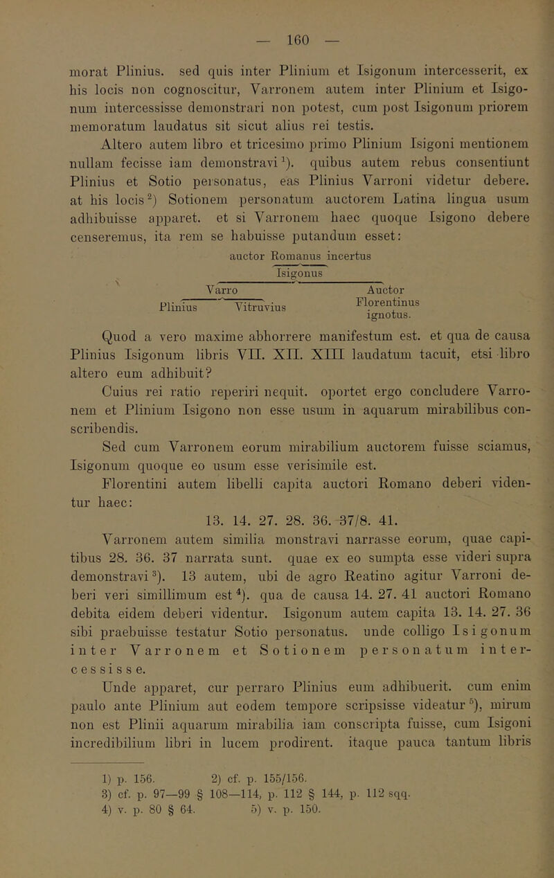 morat Plinius, sed quis inter Plinium et Isigonum intercesserit, ex his locis non cognoscitur, Varronem autem inter Plinium et Isigo- num intercessisse demonstrari non potest, cum post Isigonum priorem memoratum laudatus sit sicut alius rei testis. Altero autem libro et tricesimo primo Plinium Isigoni mentionem nullam fecisse iam demonstravi ^). quibus autem rebus consentiunt Plinius et Sotio personatus, eas Plinius Varroni videtur debere, at bis locis Sotionem personatum auctorem Latina lingua usum adhibuisse apparet, et si Varronem haec quoque Isigono debere censeremus, ita rem se habuisse putandum esset; auctor Romanus incertus Isigonus V arro Plinius Vitruvius Auctor Florentinus ignotus. Quod a vero maxime abhorrere manifestum est. et qua de causa Plinius Isigonum libris VII. XII. XIII laudatum tacuit, etsi libro altero eum adhibuit? Cuius rei ratio reperiri nequit, oportet ergo concludere Varro- nem et Plinium Isigono non esse usum in aquarum mirabilibus con- scribendis. Sed cum Varronem eorum mirabilium auctorem fuisse sciamus, Isigonum quoque eo usum esse verisimile est. Florentini autem libelli capita auctori Romano deberi viden- tur haec: 13. 14. 27. 28. 36. 37/8. 41. Varronem autem similia monstravi narrasse eorum, quae capi- tibus 28. 36. 37 narrata sunt, quae ex eo sumpta esse videri supra demonstravi ®). 13 autem, ubi de agro Reatino agitur Varroni de- beri veri simillimum est ^). qua de causa 14. 27. 41 auctori Romano debita eidem deberi videntur. Isigonum autem capita 13. 14. 27. 36 sibi praebuisse testatur Sotio personatus, unde colligo Isigonum inter Varronem et Sotionem personatum inter- cessisse. Unde apparet, cur perraro Plinius eum adhibuerit, cum enim paulo ante Plinium aut eodem tempore scripsisse videatur °), mirum non est Plinii aquarum mirabilia iam conscripta fuisse, cum Isigoni incredibilium libri in lucem prodirent, itaque pauca tantum libris 1) p. 156. 2) cf. p. 155/156. 3) cf. p. 97—99 § 108—114, p. 112 § 144, p. 112 sqq. 4) V. p. 80 § 64. 5) V. p. 150.