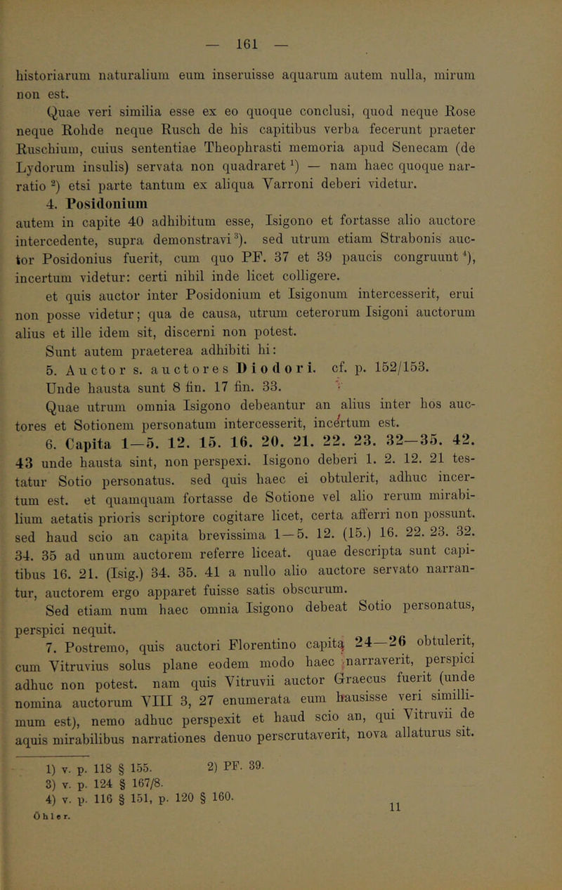 historiarum naturalium eum inseruisse aquarum autem nulla, mirum non est. Quae veri similia esse ex eo quoque conclusi, quod neque Rose neque Rohde neque Rusch de his capitibus verba fecerunt praeter Ruschium, cuius sententiae Theophrasti memoria apud Senecam (de Lydorum insulis) servata non quadraret — nam haec quoque nar- ratio etsi parte tantum ex aliqua Varroni deberi videtur. 4. Posidouiiiiii autem in capite 40 adhibitum esse, Isigono et fortasse alio auctore intercedente, supra demonstravi^), sed utrum etiam Strabonis auc- tor Posidonius fuerit, cum quo PF. 37 et 39 paucis congruunt*), incertum videtur: certi nihil inde licet colligere. et quis auctor inter Posidonium et Isigonum intercesserit, erui non posse videtur; qua de causa, utrum ceterorum Isigoni auctorum alius et ille idem sit, discerni non potest. Sunt autem praeterea adhibiti hi: 5. Auctor s. auctores Diodori, cf. p. 152/153. Unde hausta sunt 8 tin. 17 fin. 33. Quae utrum omnia Isigono debeantur an alius inter hos auc- tores et Sotionem personatum intercesserit, incertum est. 6. Capita 1—5. 12. 15. 16. 20. 21. 22. 23. 32 35. 42. 43 unde hausta sint, non perspexi. Isigono deberi 1. 2. 12. 21 tes- tatur Sotio personatus, sed quis haec ei obtulerit, adhuc incer- tum est. et quamquam fortasse de Sotione vel alio rerum mirabi- lium aetatis prioris scriptore cogitare licet, certa afferri non possunt, sed haud scio an capita brevissima 1—5. 12. (15.) 16. 22.23. 32. 34. 35 ad unum auctorem referre liceat, quae descripta sunt capi- tibus 16. 21. (Isig.) 34. 35. 41 a nullo alio auctore servato narran- tur, auctorem ergo apparet fuisse satis obscurum. Sed etiam num haec omnia Isigono debeat Sotio personatus, perspici nequit. 7. Postremo, quis auctori Florentino capitq 24—26 obtulerit, cum Vitruvius solus plane eodem modo haec narraverit, perspici adhuc non potest, nam quis Vitruvii auctor Graecus fuerit (unde nomina auctorum VIII 3, 27 enumerata eum hausisse veri similli- mum est), nemo adhuc perspexit et haud scio an, qui \itruvii de aquis mirabilibus narrationes denuo perscrutaverit, nova allaturus sit. 1) V. p. 118 § 155. 2) PF. 39. 3) V. p. 124 § 167/8. 4) V. p. 116 § 151, p. 120 § 160. 0 h 1 e r. 11