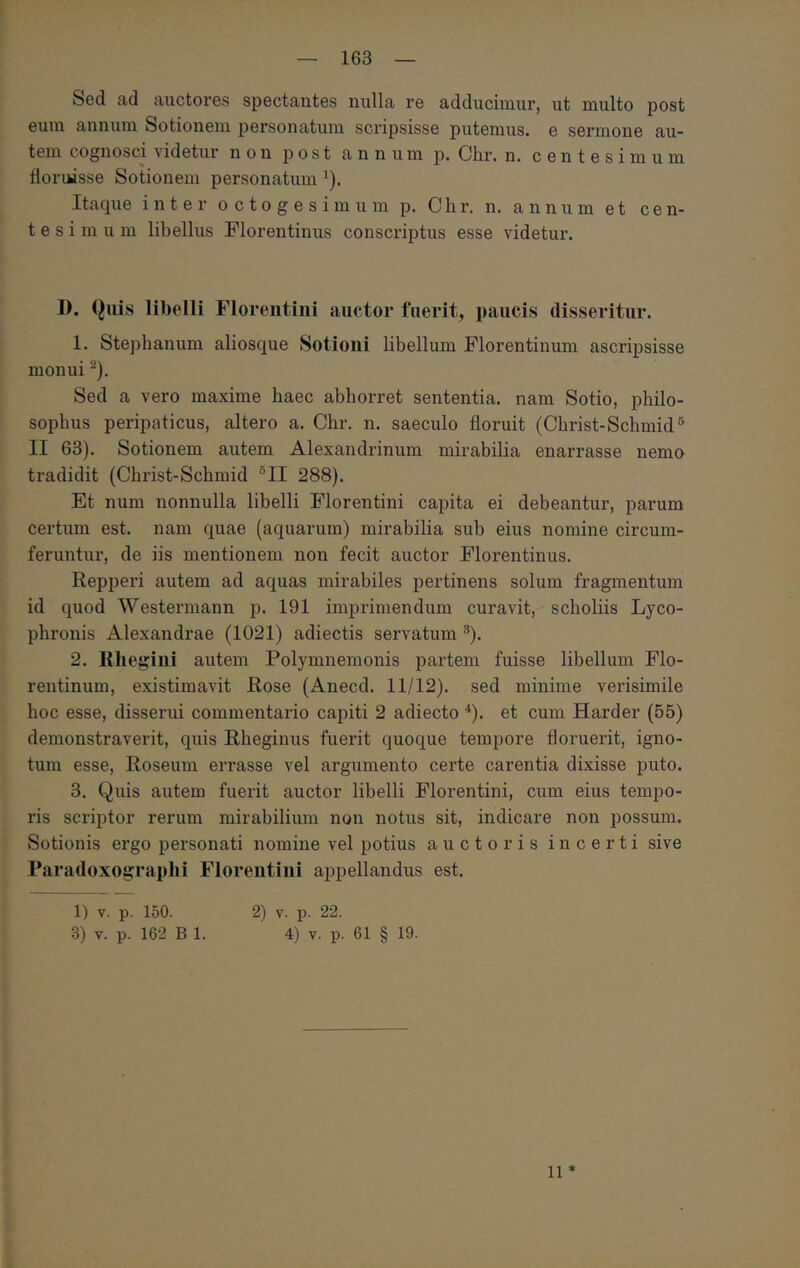 Sed ad auctores spectantes nulla re adducimur, ut multo post eum annum Sotiouem personatum scripsisse putemus, e sermone au- tem cognosci videtur non j) o s t annum p. Chr. n. centesimum floruisse Sotiouem personatum ^). Itaque inter octogesimum p. Chr. n. annum et cen- tesimum libellus Florentinus conscriptus esse videtur. I). Callis libelli Florentini anetor fuerit, paucis disseritur. 1. Stepbanum aliosque Sotioni libellum Florentinum ascripsisse monui ^). Sed a vero maxime haec abhorret sententia, nam Sotio, philo- sophus peripaticus, altero a. Chr. n. saeculo floruit (Christ-Schmid^ II 63). Sotionem autem Alexandrinum mirabilia enarrasse nemo tradidit (Christ-Schmid ®II 288). Et num nonnulla libelli Florentini capita ei debeantur, parum certum est. nam quae (aquarum) mirabilia sub eius nomine circum- feruntur, de iis mentionem non fecit auctor Florentinus. Repperi autem ad aquas mirabiles pertinens solum fragmentum id quod Westermann p. 191 imprimendum curavit, scholiis Lyco- phronis Alexandrae (1021) adiectis servatum ^). 2. Rliegiiii autem Polymnemonis partem fuisse libellum Flo- rentinum, existimavit Rose (Anecd. 11/12). sed minime verisimile hoc esse, disserui commentario capiti 2 adiecto *). et cum Harder (55) demonstraverit, quis Rheginus fuerit quoque tempore floruerit, igno- tum esse, Roseum errasse vel argumento certe carentia dixisse puto. 3. Quis autem fuerit auctor libelli Florentini, cum eius tempo- ris scriptor rerum mirabilium non notus sit, indicare non possum. Sotionis ergo personati nomine vel potius auctoris incerti sive Paradoxograplii Floreutiui aijpellandus est. 1) V. p. 150. 2) v. p. 22. 3) v. p. 162 B 1. 4) v. p. 61 § 19. 11 *