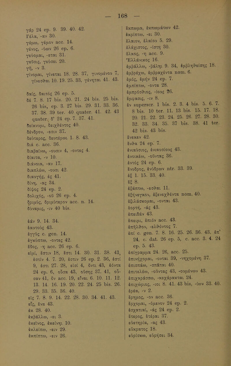 γάρ 24 ep. 9. 39. 40. 42. Γέλα, -αν 30. γέμω, γέμον acc. 14. γένος, -ύων 26 ep. 6. γεύομαι, -εται 31. γεΰσις, γεύσει 20. γη, -V 3. γίνομαι, γίνεται 18. 28. 37, γινομένου 7, γίνεσθ-αι 10. 19. 25. 33, γένηται 41. 43. δαίς, δαιτός 26 ep. 5. δέ 7. 8. 17 bis. 20. 21. 24 bis. 25 bis. 26 bis, ep. 3. 27 bis. 29. 31. 33. 36. 37. 38. 39 ter. 40 quater. 41. 42. 43 quater.^ δ’ 24 ep. 7. 37. 41. δείκνομι, δειχθέντος 40. δένδρον, -εσιν 37. δεύτερος, δευτέρωι 1. 8. 43. διά C. acc. 36. διαβαίνω, -ουσιν 4, -οντες 4. δίαιτα, -ν 10. διάνοια, -αν 17. διαπλέω, -ουσι 42. διαυγής, ές 41. δίνη, -ας 34. δίψος 24 ep. 2. δόλιχός, -οΰ 26 ep. 4. δριμύς, δριμύτερον acc. η. 14. δύναμις, -ιν 40 bis. έάν 9. 14. 34. έαυτούς 43. εγγύς c. gen. 14. έγκύπτω, -οντες 42. Ιδος, -η acc. 26 ep. 6. είμί, έστιν 18, έστι 14. 30. 31. 38. 43, έστίν 4. 7. 20, έστιν 26 ep. 2. 36, έστί 9, έστι 27. 28, είσί 4, δντι 43, έόντα 24 ep. 6, οδσα 43, οΰσης 37. 41, οδ- σαν 41, δν acc. 19, εΓναι 6. 10. 11. 12. 13. 14. 16. 19. 20. 22. 24. 25 bis. 26. 29. 33. 35. 36. 40. εις 7. 8. 9. 14. 22. 28. 30. 34. 41. 43. εΓς, ένα 43. έκ 28. 40. έκβάλλω, -ει 3. έκεΐνος, έκείνηι 10. εκλείπω, -ειν 29. έκπίπτω, -ειν 26. έκπωμα, έκπωμάτων 42. έκρίπτω, -ει 30. ελαιον, έλαίου 5. 29. έλάχιστος, -ίστη 30. έλκος, -η acc. 9. Ελλάνικος 16. έμβάλλω, -βάληι 9. 34, έμβληθ·είσης 18. έμβρέχω, έμβραχέντα nom. 6. έμός, έμήν 24 ep. 7. έμπίπτω, -οντα 28. έμπρόσθ-ιος, -ίους 26. εμφασις, -ιν 8. έν superscr. 1 bis. 2. 3. 4 bis. 5. 6. 7. 8 bis. 10 ter. 11. 13 bis. 15. 17. 18. 20. 21. 22. 23. 24. 25. 26. 27. 28. 30. 32. 33. 34. 35. 37 bis. 38. 41 ter. 42 bis. 43 bis. ένεκεν 42. ένθ-α 24 ep.' 7. ένιαύσιος, ένιαυσίους 43. ένοικέω, -οΰντας 36. έντός 24 ep. 6. ένυδρος, ένύδρων ntr. 33. 39. έξ 1. 15. 33. 40. έξ 8. έξάπτω, -εσθ-αι 11. έξήνεγκον, έξενεχθ-έντα nom. 40. έξιλάσκομαι, -ονται 43. εορτή, -άς 43. έπειδάν 43. έπειμι, έπιόν acc. 43. έπήλθον, -ελθ-όντος 7. έπί C. gen. 7. 8. 16. 25. 26. 36. 43, έπ 24, C. dat. 26 ep. 5, c. acc. 3. 4. 24 ep. 5. 43. έπίγραμμα 24. 26, acc. 25. έπινήχομαι, -ονται 39, -νηχομένη 37. έπισπάω, -σπαται 40. έπιτελέω, -οΰντας 43, -θυμένων 43. έπιχαράσσω, -κεχάρακται 24. έπιχώριος, -ιοι 8. 41. 43 bis, -ίων 33. 40. έρέα, -V 2. έρημος, -ον acc. 36. έρχομαι, -όμενον 24 ep. 2. έσχατιαί, -άς 24 ep. 2. έτερος, Ιτέραι 37. ευετηρία, -ας 43. εύκρατος 18. εύρίσκω, εύρήσει 34.