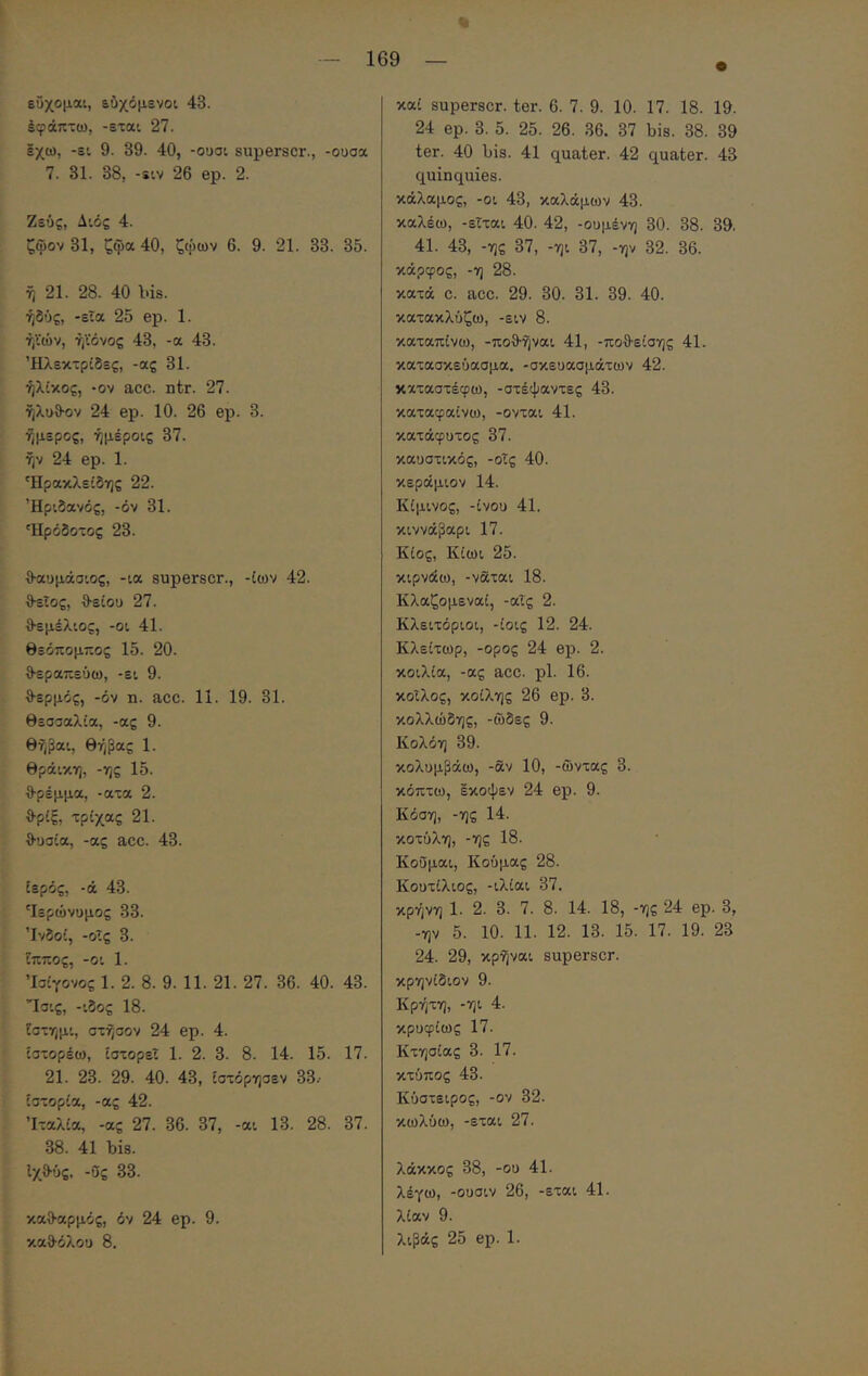 έφάπτω, -εται 27. έχω, -ει 9. 39. 40, -οοσι superscr., -ουσα 7. 31. 38, -ειν 26 ep. 2. Ζευς, Αιός 4. ζψον 31, ζψα 40, ζψων 6. 9. 21. 33. 35. ή 21. 28. 40 bis. ήδύς, -εια 25 ep. 1. ήϊών, ήϊόνος 43, -α 43. Ήλεκτρϊδες, -ας 31. ήλϊκος, ·ον acc. ntr. 27. ήλϋθ-ον 24 ep. 10. 26 ep. 3. ήμερος, ήμέροις 37. ήν 24 ep. 1. 'Ηρακλεϊδης 22. Ήριδανός, -όν 31. Ηρόδοτος 23. θ-αυμάσιος, -ια superscr., -ίων 42. θ-εΐος, θ-είοϋ 27. θεμέλιος, -οι 41. Θεόπομπος 15. 20. θεραπεύω, -ει 9. θερμός, -όν η. acc. 11. 19. 31. Θεσσαλία, -ας 9. θήβαι, Θήβας 1. θράικη, -ης 15. θρέμμα, -ατα 2. θριξ, τρίχας 21. θυσία, -ας acc. 43. ιερός, -ά 43. ^εpώvυμoς 33. Ινδοί, -οΐς 3. ίππος, -οι 1. Ίσίγονος 1. 2. 8. 9. 11. 21. 27. 36. 40. 43. Ίσις, -ιδος 18. ίστημι, στήσον 24 ep. 4. ίστορέω, ιστορεί 1. 2. 3. 8. 14. 15. 17. 21. 23. 29. 40. 43, ίστόρησεν 33.· ιστορία, -ας 42. Ιταλία, -ας 27. 36. 37, -αι 13. 28. 37. 38. 41 bis. Ιχθύς. -Ος 33. καθαρμός, όν 24 ep. 9. καθόλου 8. 24 ep. 3. 5. 25. 26. 36. 37 bis. 38. 39 ter. 40 bis. 41 quater. 42 quater. 43 quinquies. κάλαμος, -oi 43, καλάμων 43. καλέω, -εΐται 40. 42, -ουμένη 30. 38. 39. 41. 43, -ης 37, -ηι 37, -ην 32. 36. κάρφος, -η 28. κατά c. acc. 29. 30. 31. 39. 40. κατακλύζω, -ειν 8. καταπίνω, -ποθήναι 41, -ποθείσης 41. κατασκεύασμα, -σκευασμάτων 42. καταστέφω, -στέψαντες 43. καταφαίνω, -ονται 41. κατάφυτος 37. καυστικός, -οΐς 40. κεράμιον 14. Κίμινος, -ίνου 41. κιννάβαρι 17. Κίος, Κίωι 25. κιρνάω, -ναται 18. Κλαζομεναί, -αις 2. Κλειτόριοι, -ίοις 12. 24. Κλείτωρ, -ορος 24 ep. 2. κοιλία, -ας acc. ρ1. 16. κοίλος, κοίλης 26 ep. 3. κολλώδης, -ωδές 9. Κολόη 39. κολυμβάω, -αν 10, -ώντας 3. κόπτω, εκοφεν 24 ep. 9. Κόση, -ης 14. κοτύλη, -ης 18. Κοΰμαι, Κούμας 28. Κουτίλιος, -ιλίαι 37. κρήνη 1. 2. 3. 7. 8. 14. 18, -ης 24 ep. 3, -ην 5. 10. 11. 12. 13. 15. 17. 19. 23 24. 29, κρήναι superscr. κρηνίδιον 9. Κρήτη, -ηι 4. κρυφίως 17. Κτησίας 3. 17. κτύπος 43. Κύστειρος, -ον 32. κωλύω, -εται 27. λάκκος 38, -ου 41. λέγω, -ουσιν 26, -εται 41. λίαν 9. λιβάς 25 ep. 1.
