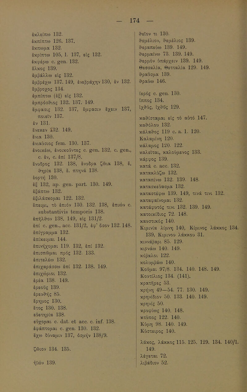 έκλείπω 132. έκπίπτω 126. 137. εκπωμα 132. έκρίπτω 105, 1. 137, είς 132. εκφέρω c. gen. 132. έλκος 139. εμβάλλω είς 132. έμβρέχω 137. 149, ένεβράχην 130, έν 132. εμβροχος 134. έμπίπτω (έξ) είς 132. έμπρόσθ-ιος 132. 137. 149. έμφασις 132. 137, έμφασιν εχειν 137, ποιεΐν 137. έν 131. ένεκεν 132. 149. ένια 130. ενιαύσιος fem. 130. 137. ένοικέω, ένοικοΰντες c. gen. 132, c. gen., c. έν, c. έπί 137/8. ένυδρος 132. 138, ένυδρα ζώια 138, έ. θ·ηρία 138, έ. πτηνά 138. έορτή 130. έξ 132, ap. gen. part. 130. 149. έξάπτω 132. έξιλάσκομαι 122. 132. έπειμι, τό έπιόν 130. 132. 138, έπιών c. substantivis temporis 138. έπηλθον 138. 149, είς 131/2. έπί C. gen., acc. 131/2, έφ’ δσον 132.148. έπϊγραμμα 132. έπίκειμαι 144. έπινήχομαι 119. 132, έπί 132. έπισπίδμαι πρός 132. 133. έπιτελέω 132. έπιχαράσσω έπί 132. 138. 149. έπιχώριοι 132. έρεα 138. 149. έρεοΰς 139. έρευ·9·ής 85. έρημος 130. έτος 130. 138. ευετηρία 138. εύχομαι c. dat. et acc. c. inf. 138. έφάπτομαι c. gen. 130. 132. έχω δύναμιν 137, δομήν 138/9. ζώιον 134. 135. ήϊών 139. θειον τι 130. θεμέλιον, θεμέλιος 139. θεραπεύω 139. 149. θερμαίνω 73. 139. 149. θερμόν ύπάρχειν 139. 149. Θεσσαλία, θετταλία 129. 149. θραύσμα 139. θραύω 146. ιερός C. gen. 130. ίππος 134. ίχθύς, ίχθϋς 129. καθίσταμαι είς τό αυτό 147. καθόλου 132. κάλαθος 119 c. a. 1. 120. Καλαμίνη 120. κάλαμος 120. 122. καλείται, καλούμενος 133. κάρφος 139. κατά c. acc. 132. κατακλύζω 132. καταπίνω 132. 139. 148. κατασκεύασμα 132. καταστέφω 139. 149, τινά τινι 132. καταφαίνομαι 132. κατάφυτός τινι 132. 139. 149. κατοικίδιος 72. 148. καυστικός 140. Κιμινία λίμνη 140, Κίμινος λάκκος 134. 139, Κιμινου λάκκου 31. κιννάβαρι 85. 129. κιρνάω 140. 149. κόβαλοι 122. κολυμβάω 140. Κοΰμαι 97/8. 134. 140. 148. 149. Κουτίλιος 134. (141). κρατήρες 53. κρήνη 49—54. 77. 130. 149. κρηνίδιον 50. 133. 140. 149. κρηνίς 50. κρυφίως 140. 148. κτύπος 122. 140. Κύμη 98. 140. 149. Κύστειρος 140. λάκος, λάκκος 115. 125. 129. 134. 140/1. 149. λέγεται 72. λιβάδιον 52.