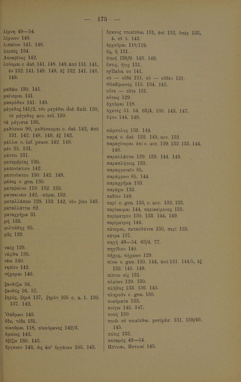 λίμνη 49—54. λίμνιον 140. λιπαίνω 141. 148. λοιπός 134. Λοοκρΐνος 142. λούομαι C dat. 141. 148. 149, από 181. 141, έν 132. 141. 148. 149, έξ 132. 141. 148. 149. μαδάϋ) 130. 141. μαίνομαι 141. μακρόθ-εν 141. 149. μέγεθ-ος 141/2, τώι μεγέΟ-ει dat. finit. 130, τό μέγεθ-ος acc. rei. 130. τα μέγιστα 130. μεθ-ΰσκω 90, μεθ-ύσκομαι c. dat. 142, άπό 131. 142. 148. 149, έξ 142. μέλλω C. inf. praes. 142. 149. μέν 35. 131. μέντοι 131. μεσημβρίας 130. μεσονύκτιον 142. μεσονύκτοο 130. 142. 149. μέσος c. gen. 130. μεταβαίνω 119. 132. 133. μετακινέω 142, -οΰμαι 132. μεταλλάσσω 129. 132. 142, τον βίον 143. μεταλλάττω 82. μεταχρημα 31. μή 133. μιλτώδης 85. μΟς 129. ναός 129. νάγθ-α 130. νέω 140. νησίον 142. ν-ήχομαι 140. ξανθίζω 56. ξανθός 56. 57. ξηρός, ξηρά 137, ξηρόν 105 c. a. 1. 130. 137. 142. Όάδμο)ν 143. δδε, τόδε 131. οΐκοΟμαι 118, οΐκούμενος 142/3. όμοίως 143. όξίζω 130. 143. δργανον 143, ως άπ’ όργάνου 105. 143. δρκους ποιεΐσθαι 131, έπί 132, ύπέρ 133, ε. et ύ. 143. όρχοΰμαι 118/119. δς, ή 131. δσμή 138/9. 143. 149. δστις, ήτις 131. syllaba ου 141. ού — ουδέ 131, ού — ούδέν 131. Ούαδίμωνος 115. 134. 143. ούτε — ούτε 131. ούτως 129. όχοϋμαι 118. όχετός 51. 54. 63/4. 130. 143. 147. δψον 144. 149. πάμπολυς 133. 144. παρά C. dat. 132. 149, acc. 132. παραγίνομαι έπί c. acc. 129. 132. 133. 144. 148. παραλλάττω 129. 133. 144. 149. παραπλήσιος 133. παραφρονεϊν 85. παράφρων 85. 144. παραχρήμα 133. παρέχω 133. πεδίον 149. περί C. gen. 133, c. acc. 132. 133. περίκειμαι 144, περικείμενος 133. περίμετρον 130. 133. 144. 149. περίμετρος 144. πέτομαι, πετασθέντα 130, περί 133. πέτρα 137. πηγή 49—54. 63/4. 77. πηγίδιον 140. πήχυς, πήχεων 129. πίνω C. gen. 130. 144, άπό 131. 144/5, έξ 132. 145. 149. πίπτω είς 131. πλείων 129. 130. πλήθος 133. 136. 145. πληρούν c. gen. 130. πνεύματα 133. πνίγω 145. 147. πνοή 130. ποιώ et ποιεΐσθαι periphr. 131. 139/40. 145. πόσις 132. ποταμός 49—54. Πότνιαι, Ποτνιαί 145.