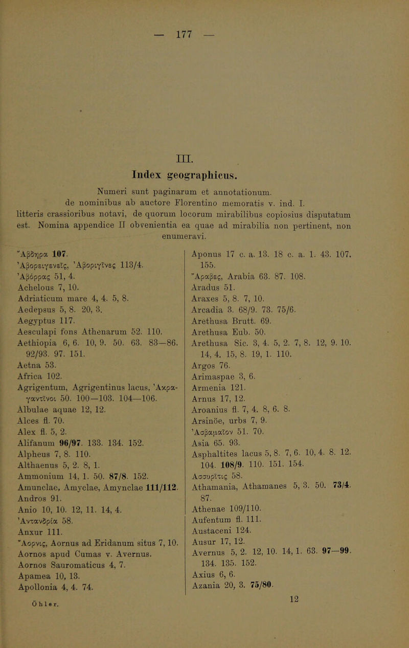 m. ludex geographicus. Numeri sunt paginarum et annotationum, de nominibus ab auctore Florentino memoratis v. ind. I. litteris crassioribus notavi, de quorum locorum mirabilibus copiosius disputatum est. Nomina appendice II obvenientia ea quae ad mirabilia non pertinent, non enumeravi. Άβδηρα 107. Άβορειγενεΐς, Άβοριγΐνες 113/4. Άβόρρας 51, 4. Achelous 7, 10. Adriaticum mare 4, 4. 5, 8. Aedepsus 5, 8. 20, 3. Aegyptus 117. Aesculapi fons Athenarum 52. 110. Aethiopia 6, 6. 10, 9. 50. 63. 83—86. 92/93. 97. 151. Aetna 53. Africa 102. Agrigentum, Agrigentinus lacus, Άκρα- γαντΐνοι 50. 100 —103. 104—106. Albulae aquae 12, 12. Alces fl. 70. Alex fl. 5, 2. Alifanum 96/97. 133. 134. 152. Alpheus 7, 8. 110. Althaenus 5, 2. 8, 1. Ammonium 14, 1. 50. 87/8. 152. Amunclae, Amyclae, Amynclae 111/112. Andros 91. Anio 10, 10. 12, 11. 14, 4. Άντανδρία 58. Anxur 111. Άορνις, Aornus ad Eridanum situs 7,10. Aornos apud Cumas v. Avernus. Aornos Sauromaticus 4, 7. Apamea 10, 13. Apollonia 4, 4. 74. Aponus 17 c. a. 13. 18 c. a. 1. 43. 107. 155. Άραβες, Arabia 63. 87. 108. Aradus 51. Araxes 5, 8. 7, 10. Arcadia 3. 68/9. 73. 75/6. Arethusa Brutt. 69. Arethusa Eub. 50. Arethusa Sic. 3, 4. 5, 2. 7, 8. 12, 9. 10. 14, 4. 15, 8. 19, 1. 110. Argos 76. Arimaspae 3, 6. Armenia 121. Arnus 17, 12. Aroanius fl. 7, 4. 8, 6. 8. Arsinoe, urbs 7, 9. ΆσβαμαΤον 51. 70. Asia 65. 93. Asphaltites lacus 5, 8. 7, 6. 10, 4. 8. 12. 104. 108/9. 110. 151. 154. ΑσσυρΧτις 58. Athamania, Athamanes 5, 3. 50. 73/4. 87. Athenae 109/110. Aufentum fl. 111. Austaceni 124. Ausur 17, 12. Avernus 5, 2. 12, 10. 14, 1. 63. 97 99. 134. 135. 152. Axius 6, 6. Azania 20, 3. 75/80. 0 h 1 e r. 12