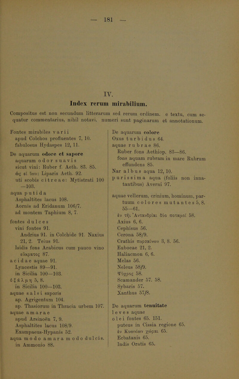 IV. Index reriiin mirabilium. Compositus est non secundum litterarum sed rerum ordinem, e textu, cum se- quatur commentarius, nihil notavi, numeri sunt paginarum et annotationum. Fontes mirabiles varii apud Colchos profluentes 7, 10. fabulosus Hydaspes 12, 11. De aquarum odore et sapore aquarum odor suavis sicut vini: Ruber f. Aeth. 83. 85. ώς si ίων: Liparis Aeth. 92. uti scobis citreae: Mytistrati 100 —103. aqua putida Asphaltites lacus 108. Aornis ad Eridanum 106/7. ad montem Taphium 8, 7. fontes dulces vini fontes 91. Andrius 91. in Colchide 91. Naxius 21, 2. Teius 91. Isidis fons Arabicus cum pauco vino εύκρατος 87. acidae aquae 91. Lyncestis 89—91. in Sicilia 100—103. ό ξ ά λ μ η 5, 8. in Sicilia 100—103. aquae salsi saporis ap. Agrigentum 104. ap. Thasiorum in Thracia urbem 107. aquae amarae apud Arsinoen 7, 9. Asphaltites lacus 108/9. Exampaeus-Hypanis 52. aqua modo amara modo dulcis, in Ammonio 88. De aquarum colore Oxus turbidus 64. aquae rubrae 86. Ruber fons Aethiop. 83—86. fons aquam rubram in mare Rubrum effundens 85. Nar albus aqua 12, 10. purissima aqua (foliis non inna- tantibus) Averni 97. aquae vellerum, crinium, hominum, par- tuum colores mutantes 5, 8. 55—61. έν τηι Άντανδρίαι δύο ποταμοί 58. Axius 6, 6. Cephisus 56. Cerona 58/9. Crathis πυρσαίνων 3, 8. 56. Euboeae 21, 2. Haliacmon 6, 6. Melas 56. Neleus 58/9. Τύχρος 58. Scamander 57. 58. Sybaris 57. Xanthus 57/8. De aquarum tenuitate leves aquae olei fontes 65. 151. puteus in Cissia regione 65. Iv Κυωνίων χώραι 65. Ecbatanis 65. Indis Oratis 65.