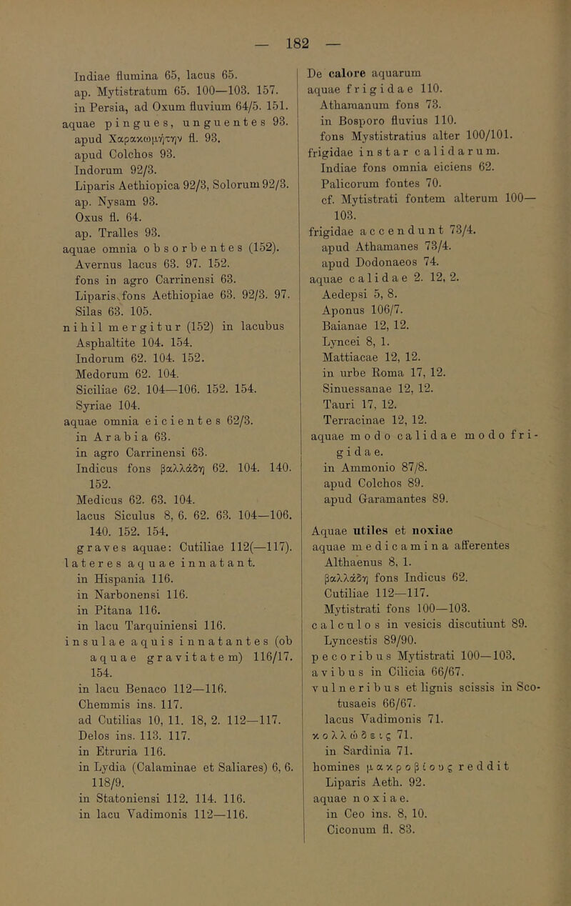 Indiae flumina 65, lacus 65. ap. Mytistratum 65. 100—103. 157. in Persia, ad Oxum fluvium 64/5. 151. aquae pingues, unguentes 93. apud Χαρακωμήτην fl. 93. apud Colchos 93. Indorum 92/3. Liparis Aethiopica 92/3, Solorum 92/3. ap. Nysam 93. Oxus fl. 64. ap. Tralles 93. aquae omnia obsorbentes (152). Avernus lacus 63. 97. 152. fons in agro Carrinensi 63. Liparisvfons Aethiopiae 63. 92/3. 97. Silas 63. 105. nihil mergitur (152) in lacubus Asphaltite 104. 154. Indorum 62. 104. 152. Medorum 62. 104. Siciliae 62. 104—106. 152. 154. Syriae 104. aquae omnia eicientes 62/3. in Arabia 63. in agro Carrinensi 63. Indicus fons βαλλάδη 62. 104. 140. 152. Medicus 62. 63. 104. lacus Siculus 8, 6. 62. 63. 104—106. 140. 152. 154. graves aquae: Cutiliae 112(—117). lateres aquae innatant, in Hispania 116. in Narbonensi 116. in Pitana 116. in lacu Tarquiniensi 116. insulae aquis innatantes (ob aquae gravitatem) 116/17. 154. in lacu Benaco 112—116. Chemmis ins. 117. ad Cutilias 10, 11. 18, 2. 112—117. Delos ins. 113. 117. in Etruria 116. in Lydia (Calaminae et Saliares) 6, 6. 118/9. in Statoniensi 112. 114. 116. in lacu Vadimonis 112—116. De calore aquarum aquae frigidae 110. Athamanum fons 73. in Bosporo fluvius 110. fons Mystistratius alter 100/101. frigidae instar calidarum. Indiae fons omnia eiciens 62. Palicorum fontes 70. cf. Mytistrati fontem alterum 100— 103. frigidae accendunt 73/4. apud Athamanes 73/4. apud Dodonaeos 74. aquae calidae 2. 12, 2. Aedepsi 5, 8. Aponus 106/7. Baianae 12, 12. Lyncei 8, 1. Mattiacae 12, 12. in urbe Koma 17, 12. Sinuessanae 12, 12. Tauri 17, 12. Terracinae 12, 12. aquae modo calidae modo fri- gidae. in Ammonio 87/8. apud Colchos 89. apud Garamantes 89. Aquae utiles et noxiae aquae medicamina afferentes Althaenus 8, 1. βαλλάδη fons Indicus 62. Cutiliae 112—117. Mytistrati fons 100—103. calculos in vesicis discutiunt 89. Lyncestis 89/90. pecoribus Mytistrati 100—103. avibus in Cilicia 66/67. vulneribus et lignis scissis in Sco- tusaeis 66/67. lacus Vadimonis 71. κολλώδεις 71. in Sardinia 71. homines μακρόβιους reddit Liparis Aeth. 92. aquae noxiae, in Ceo ins. 8, 10. Ciconum fl. 83.