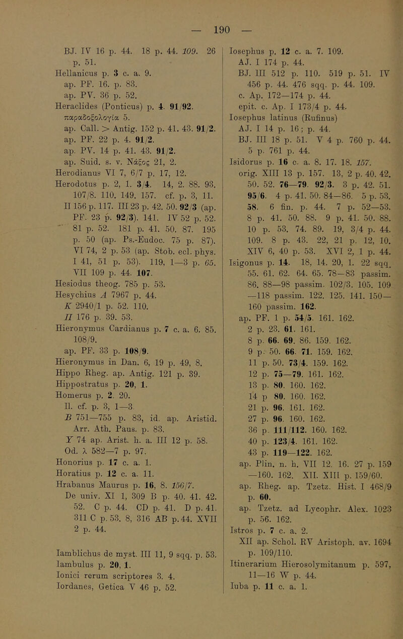 4' — 190 — BJ. IV 16 p. 44. 18 p. 44. 109. 26 p. 51. Hellanicus p. 3 c. a. 9. ap. PF. 16. p. 83. ap. PV. 36 p. 52. Heraclides (Ponticus) p. 4. 91/92. παραδοξολογία 5. ap. Call. > Antig. 152 p. 41. 43. 91/2. ap. PF. 22 p. 4. 91/2. ap. PV. 14 p. 41. 43. 91/2. ap. Suid. s. v. Νάξος 21, 2. Herodianus VI 7, 6/7 p. 17, 12. Herodotus p. 2, 1. 3/4. 14, 2. 88. 93. 107/8. 110. 149. 157. cf. p. 3, 11. II156 p. 117. ΠΙ23 p. 42. 50. 92/3 (ap. PF. 23 p. 92/3). 141. IV 52 p. 52. 81 p. 52. 181 p. 41. 50. 87. 195 p. 50 (ap. Ps.-Eudoc. 75 p. 87). VI 74, 2 p. 53 (ap. Stob. ecl. phys. 1 41, 51 p. 53). 119, 1—3 p. 65. VH 109 p. 44. 107. Hesiodus theog. 785 p. 53. Hesychius A 7967 p. 44. K 2940/1 p. 52. 110. Π 176 p. 39. 53. Hieronymus Cardianus p. 7 c. a. 6. 85. 108/9. ap. PF. 33 p. 108/9. Hieronymus in Dan. 6, 19 p. 49, 8. Hippo Rheg. ap. Antig. 121 p. 39. Hippostratus p. 20, 1. Homerus p. 2. 20. II. cf. p. 3, 1—3. 13 751—755 p. 83, id. ap. Aristid. Arr. Ath. Paus. p. 83. Y 74 ap. Arist. h. a. III 12 p. 58. Od. λ 582—7 p. 97. Honorius p. 17 c. a. 1. Horatius p. 12 c. a. 11. Hrabanus Maurus p. 16, 8. 15617. De univ. XI 1, 309 B p. 40. 41. 42. 52. C p. 44. CD p. 41. D p. 41. 311 C p. 53. 8, 316 AB p.44. XVII 2 p. 44. Iamblichus de myst. III 11, 9 sqq. p. 53. lambulus p. 20, 1. Ionici rerum scriptores 3. 4. losepbus p. 12 c. a. 7. 109. AJ. I 174 p. 44. BJ. HI 512 p. 110. 519 p. 51. IV 456 p. 44. 476 sqq. p. 44. 109. c. Ap. 172—174 p. 44. epit. c. Ap. I 173/4 p. 44. losepbus latinus (Rufinus) AJ. I 14 p. 16; p. 44. BJ. HI 18 p. 51. V 4 p. 760 p. 44. 5 p. 761 p. 44. Isidorus p. 16 c. a. 8. 17. 18. 157. orig. XHI 13 p. 157. 13, 2 p. 40. 42. 50. 52. 76—79. 92/3. 3 p. 42. 51. 95/6. 4 p. 41. 50. 84-86. 5 p. 53. 58. 6 fin. p. 44. 7 p. 52—53. 8 p. 41. 50. 88. 9 p. 41. 50. 88. 10 p. 53. 74. 89. 19, 3/4 p. 44. 109. 8 p. 43. 22, 21 p. 12, 10. XIV 6, 40 p. 53. XVI 2, 1 p. 44. Isigonus p. 14. 18, 14. 20, 1. 22 sqq. 55. 61. 62. 64. 65. 78—83 passim. 86. 88—98 passim. 102/3. 105. 109 —118 passim. 122. 125. 141. 150— 160 passim. 162. ap. PF. 1 p. 54/5. 161. 162. 2 p. 23. 61. 161. 8 p. 66. 69. 86. 159. 162. 9 p. 50. 66. 71. 159. 162. 11 p. 50. 73/4. 159. 162. 12 p. 75—79. 161. 162. 13 p. 80. 160. 162. 14 p 80. 160. 162. 21 p. 96. 161. 162. 27 p. 96. 160. 162. 36 p. 111/112. 160. 162. 40 p. 123/4. 161. 162. 43 p. 119—122. 162. ap. Plin. n. b. ΛΗΙ 12. 16. 27 p. 159 —160. 162. XII. XIH p. 1.59/60. ap. Rheg. ap. Tzetz. Hist. I 468/9 p. 60. ap. Tzetz. ad Lycophr. Alex. 1023 p. 56. 162. Istros p. 7 c. a. 2. XH ap. Scbol. RV Aristopb. av. 1694 p. 109/110. Itinerarium Hierosolymitanum p. 597, 11—16 W p. 44.