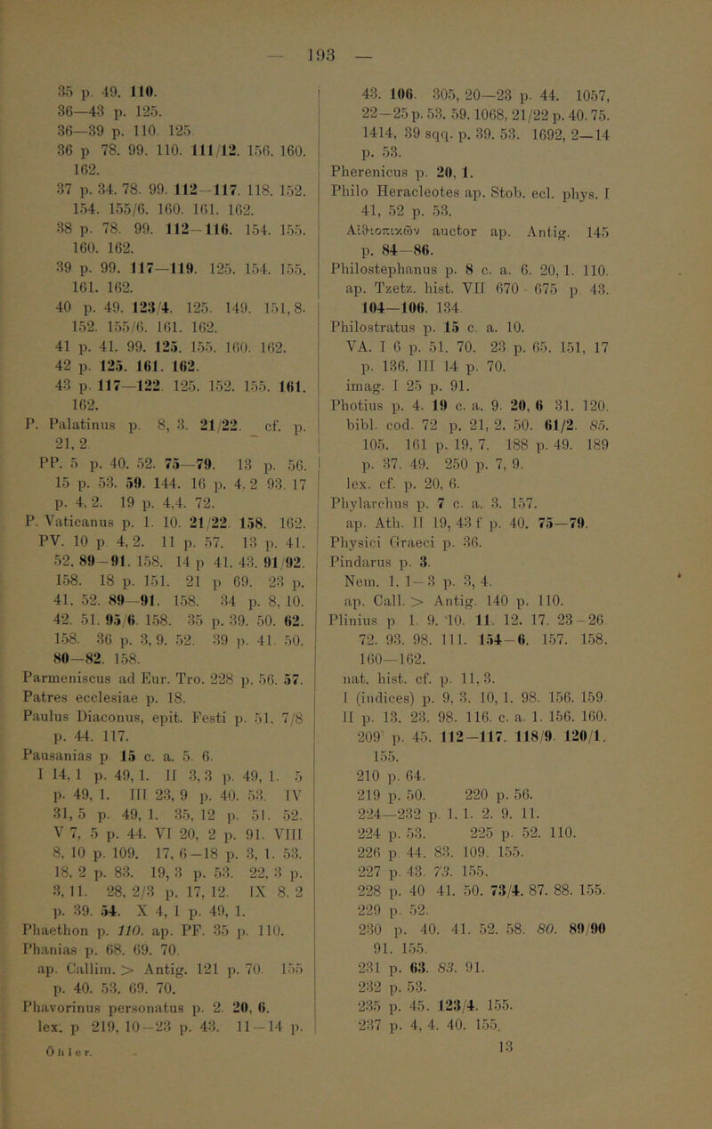 — 193 — 35 ρ. 49. 110. 36—43 ρ. 125. 36—39 ρ. 110. 125 36 ρ 78. 99. 110. 111 42. 156. 160. 162. 37 ρ. 34. 78. 99. 112 -117. 118. 152. 154. 155/6. 160. 161. 162. 38 ρ. 78. 99. 112—11«. 154. 155. 160. 162. 39 ρ. 99. 117—119. 125. 154. 155. 161. 162. 40 ρ. 49. 123'4. 125. 149. 151,8. 152. 155/6. 161. 162. 41 ρ. 41. 99. 125. 155. 160. 162. 42 ρ. 125. 161. 162. 43 ρ. 117—122. 125. 152. 1.55. 161. 162. Ρ. Palatinus ρ. 8, 3. 21/22. cf. ρ. 21,2 ΡΡ. 5 ρ. 40. 52. 75—79. 13 ρ. 56. 15 ρ. 53. 59. 144. 16 ρ. 4, 2 93. 17 ρ. 4, 2. 19 ρ. 4.4. 72. Ρ. Vaticanus ρ. 1. 10. 21/22. 158. 162. PV. 10 ρ 4,2. 11 ρ. 57. 13 ρ. 41. .52. 89-91. 1.58. 14 ρ 41. 43. 91/92. 1.58. 18 ρ. 151. 21 ρ 69. 23 ρ. 41. .52. 89-91. 1.58. 34 ρ. 8, 10. 42. 51. 95/6, 1.58. .35 ρ. 39. .50. 62. 1.58. 36 ρ. 3, 9. .52. .39 ρ. 41. .50. 80—82. 1.58. Parmeniscus ad Eur. Tro. 228 ρ. 56. 57. Patres ecclesiae p. 18. Paulus Diaconus, epit. Festi p. 51. 7/8 p. 44. 117. Pausanias p 15 c. a. 5. 6. I 14, 1 p. 49, 1. 11 3,3 p. 49, 1. 5 p. 49, 1. III 2.3, 9 p. 40. 53. IV 31,5 p. 49,1. 35,12 p. 51. .52. V 7, 5 p. 44. VI 20, 2 p. 91. VIII 8, 10 p. 109. 17, 6-18 p. 3, 1. .53. 18, 2 p. 8.3. 19, 3 p. .53. 22, 3 p. 3, 11. 28, 2/3 p. 17, 12. IX 8. 2 p. 39. .54. X 4, 1 p. 49, 1. Phaethon p. 7/0. ap. PF. 35 p. 110. Phanias p. 68. 69. 70. ap. Calliin. > Antig. 121 p. 70. 155 p. 40. 53. 69. 70. Phavorinus personatus p. 2. 20, 6. lex. p 219, 10—23 p. 43. 11 — 14 p. 43. 106. 305, 20—23 p. 44. 1057, 22-25 p. 53. 59.1068, 21/22 p. 40.75. 1414, 39 scpi. p. 39. 53. 1692, 2—14 p. 53. Pherenicus p. 20, 1. Philo Heracleotes ap. Stob. ecl. phys. I 41, 52 p. 53. Αίθ·ιοπικών auctor ap. Antig. 145 p. 84—86. Philostephanus p. 8 c. a. 6. 20, 1. 110. ap. Tzetz. hist. VII 670 - 675 p. 43. 104—106. 134 Philostratus p. 15 c. a. 10. VA. T 6 p. 51. 70. 23 p. 65. 151, 17 p. 136. III 14 p. 70. imag. T 25 p. 91. Photius p. 4. 19 c. a. 9. 20, 6 31. 120. bibi. cod. 72 p. 21, 2. 50. 61/2. S5. 105. 161 p. 19, 7. 188 p. 49. 189 p. 37. 49. 250 p. 7, 9. lex. cf. p. 20, 6. Phylarchus p. 7 c. a. 3. 157. ap. Ath. II 19, 43f p. 40. 75—79. : Physici Graeci p. 36. Pindarus p. 3. Nem. 1. 1— 3 p. 3, 4. ap. Call. > Antig. 140 p. 110. Plinius p 1. 9. 10. 11. 12. 17. 23-26. 72. 93. 98. 111. 1.54-6. 1-57. 158. 160—162. nat. hist. cf. p. 11, 3. I (indices) p. 9, 3. 10, 1. 98. 156. 159. II p. 13. 23. 98. 116. c. a. 1. 156. 160. 209' p. 45. 112-117. 118/9. 120/1. 15.5. 210 p. 64. 219 p. 50. 220 p. 56. 224—232 p. 1. 1. 2. 9. 11. 224 p. 53. 225 p. 52. 110. 226 p. 44. 83. 109. 1-55. 227 p. 43. 73. 155. 228 p. 40 41. 50. 73/4. 87. 88. 155. 229 p. .52. 230 p. 40. 41. 52. 58. SO. 89/90 91. 1.55. 231 p. «3. 83. 91. 232 p. 53. 235 p. 45. 123/4. 155. 237 p. 4, 4. 40. 155. 13