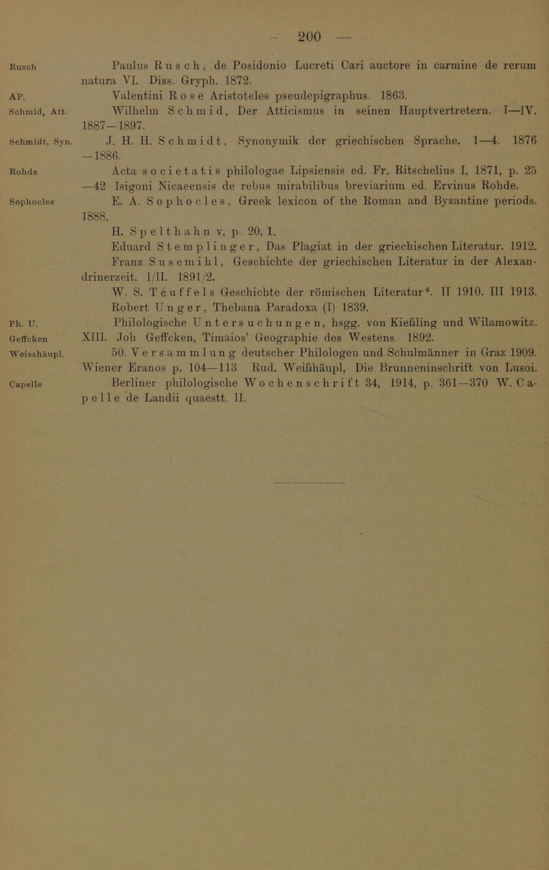 200 Rusch AP. Schmid, Att. Schmidt, Syn. Kolide Sophocles Ph. U. Geffcken Weisshilupl. Capelle Paulus Rusch, de Posidonio Lucreti Cari auctore in carmine de rerum natura VI. Diss. Gryph. 1872. Valentini Rose Aristoteles pseudepigraphus. 1863. Wilhelm S c h m i d, Der Atticismus in seinen Hauptvertretern. I—IV. 1887-1897. J. H. H. Schmidt, Synonymik der griechischen Sprache. 1—4. 1876 —1886. Acta societatis philologae Lipsiensis ed. Fr. Ritschelius I, 1871, p. 25 —42 Isigoni Nicaeensis de rebus mirabilibus breviarium ed. Ervinus Rohde. E. A. Sophocles, Greek lexicon of the Roman and Byzantine periods. 1888. H. S p e 11 h a h n v. p. 20, 1. Eduard S t e in p 1 i n g e r , Das Plagiat in der griechischen Literatur. 1912. Franz Susemihl, Geschichte der griechischen Literatur in der Alexan- drinerzeit. I/II. 1891/2. W. S. Teuffels Geschichte der romischen Literatur*. II 1910. III 1913. Robert U n g e r , Thebana Paradoxa (I) 1839. Philologische Untersuchungen, hsgg. von Kiefiling und Wilamowitz. XIII. Joh Geffcken, Timaios’ Geographie des Westens. 1892. 50. V e r s a m m 1 u n g deutscher Philologen und Schulmanner in Graz 1909. Wiener Eranos p. 104—113 Rud. Weifihaupl, Die Brunneninschrift von Lusoi. Berliner philologische Wochenschrift 34, 1914, p. 361—370 W. Ca-