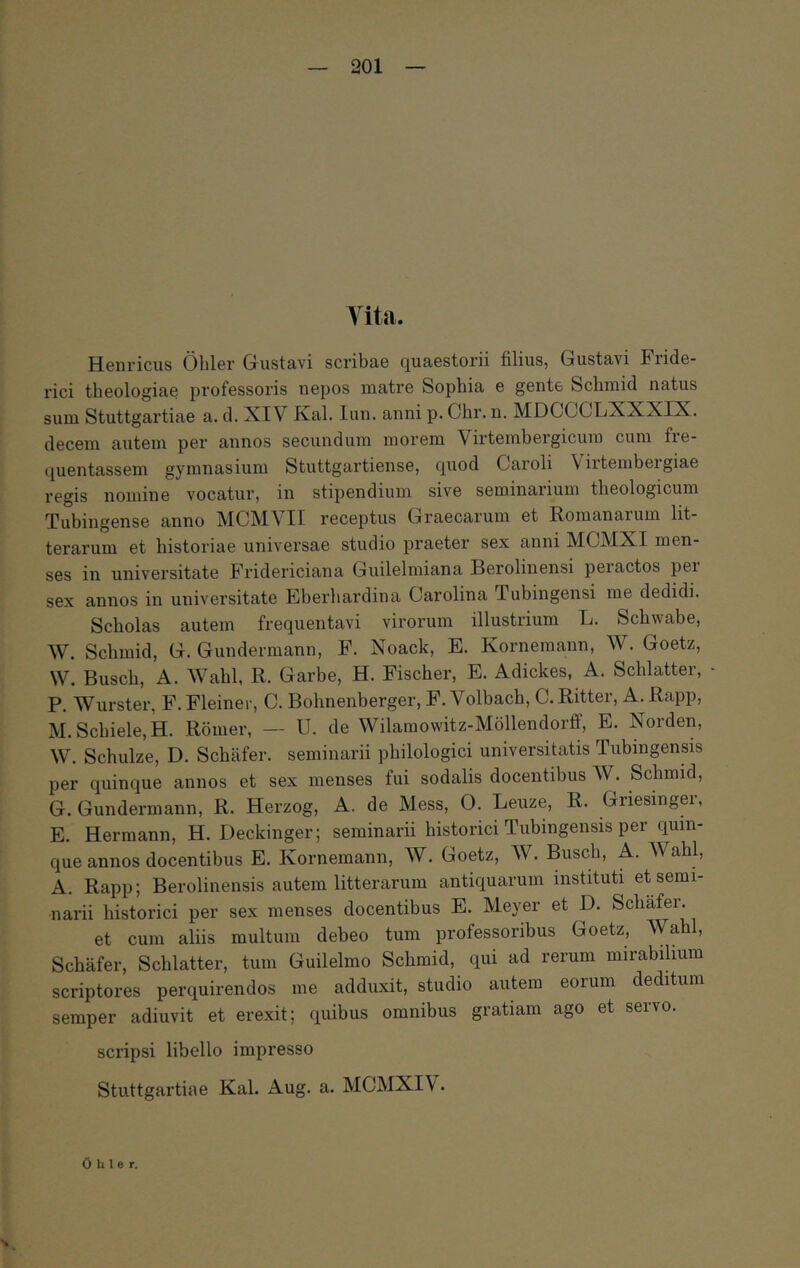 Tita. Henricus Ohler Gustavi scribae quaestorii filius, Gustavi Fride- rici theologiae professoris nepos matre Sophia e gente Schmid natus sum Stuttgartiae a. d. XIV Kal. lun. anni p. Chr. n. MDCCCLXXXIX. decem autem per annos secundum morem Virtembergicuin cum fie- quentassem gymnasium Stuttgartiense, quod Oaroli Virtembeigiae regis nomine vocatur, in stipendium sive seminarium theologicum Tubingense anno ΜΟΜλ^ΙΙ receptus Graecarum et Romanarum lit- terarum et historiae universae studio praeter sex anni MCMXI men- ses in universitate Fridericiana Guilelmiana Berolinensi peractos pei sex annos in universitate Eberhardina Carolina Tubingensi me dedidi. Scholas autem frequentavi virorum illustrium L. Schwabe, Λν. Schmid, G. Gundermann, F. Noack, E. Kornemann, W. Goetz, W. Busch, A. AVahl, R. Garbe, H. Fischer, E. Adickes, A. Schlatter, P. Wurster, F. Fleiner, C. Bohnenberger, F. Volbach, C. Ritter, A. Rapp, M. Schiele,H. Romer, — U. de Wilamowitz-Mollendorff, E. Norden, W. Schulze, D. Schafer. seminarii philologici universitatis Tubingensis per quinque annos et sex menses fui sodalis docentibus AV. Schmid, G. Gundermann, R. Herzog, A. de Mess, 0. Leuze, R. Griesinger, E. Hermann, H. Deckinger; seminarii historici Tubingensis per quin- que annos docentibus E. Kornemann, W. Goetz, AV. Busch, A. AVabl, A. Rapp; Berolinensis autem litterarum antiquarum instituti et semi- narii historici per sex menses docentibus E. Meyer et D. Schafer. et cum aliis multum debeo tum professoribus Goetz, ΛVahl, Schafer, Schlatter, tum Guilelmo Schmid, qui ad rerum mirabilium scriptores perquirendos me adduxit, studio autem eorum deditum semper adiuvit et erexit; quibus omnibus gratiam ago et servo. scripsi libello impresso Stuttgartiae Kal. Aug. a. MCMXIV. Ohler.