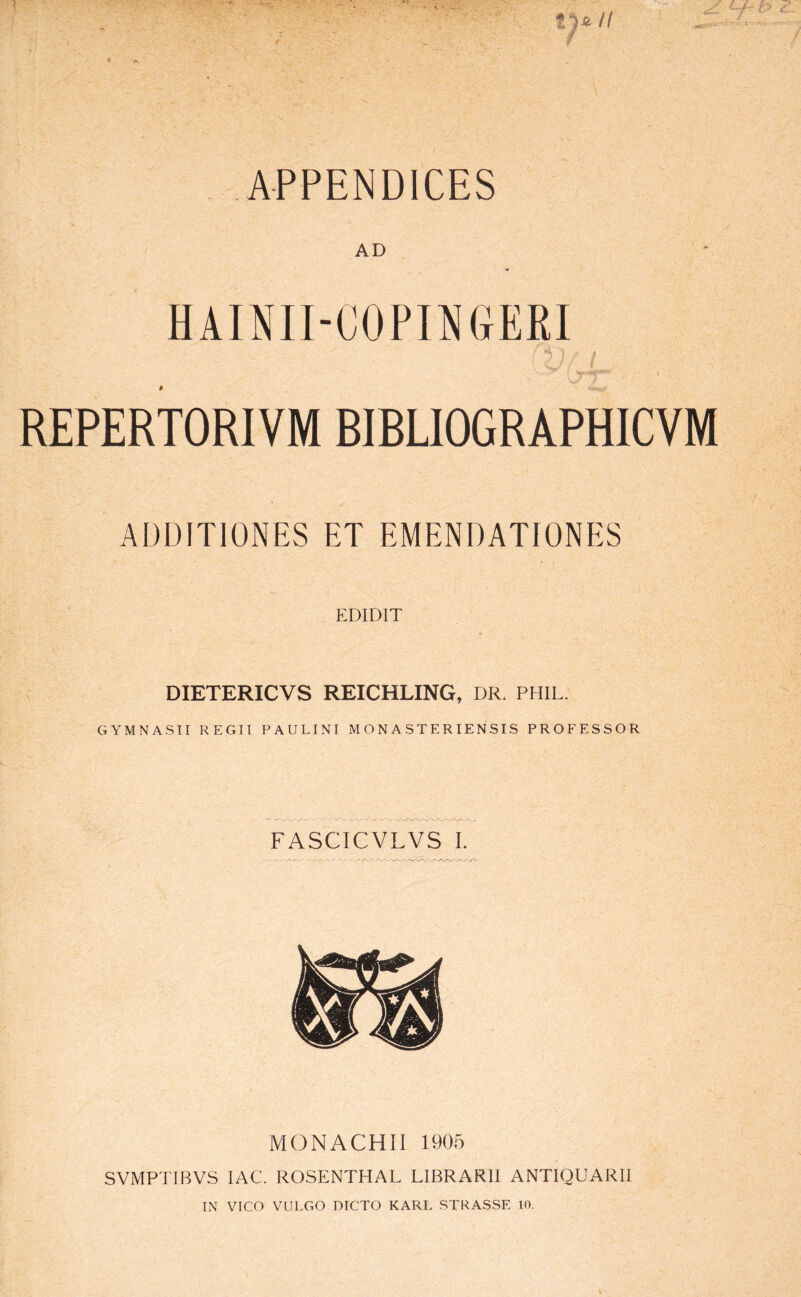 APPENDICES AD HAINII-COPINGERI ,T REPERTORIVM BIBUOGRAPHICVM ADDITIONES ET EMENDATIONES EDIDIT DIETERICVS REICHLING, DR. PHIL. GYMNASII REGII PAULINI M O N A S T ER I EN SIS PROFESSOR FASCICVLVS L M (3 NA CHII 1905 SVMPTIBVS lAC. ROSENTHAL LIBRARII ANTIQUARII IN VICO VULGO DICTO KARL STRASSE 10.