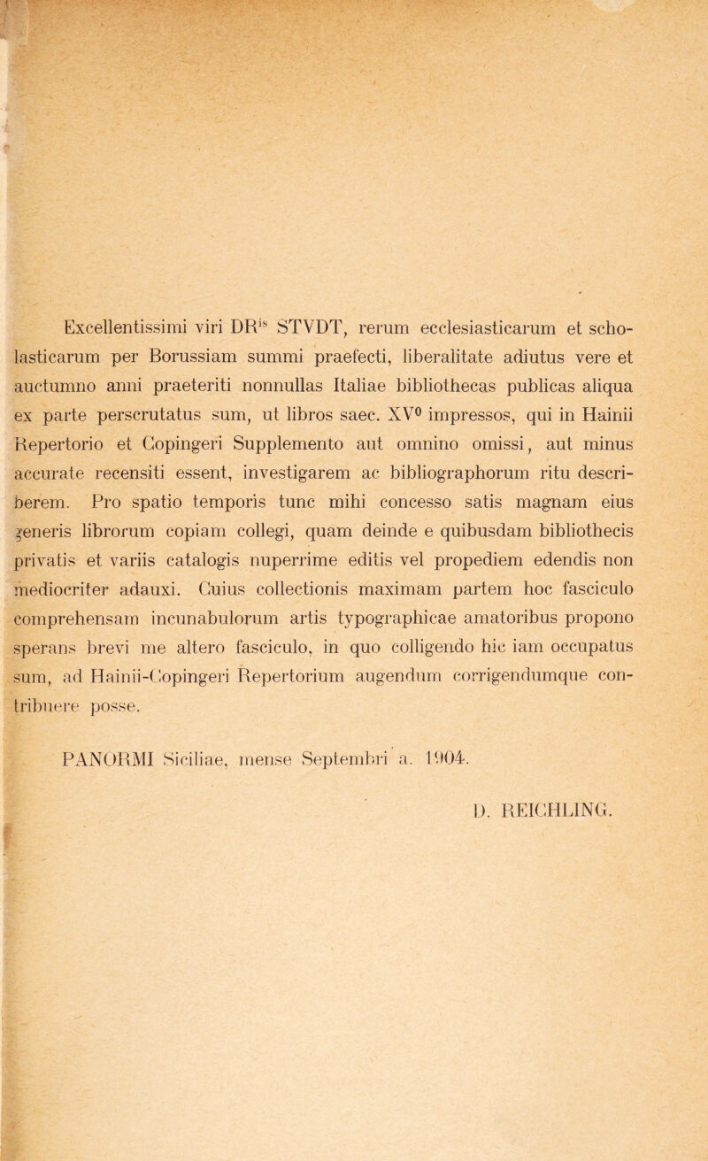 Excellentissimi viri DR'* STVDT, rerum ecclesiasticarum et scho- lasticarum per Borussiam summi praefecti, liberalitate adiutus vere et auctumno anni praeteriti nonnullas Italiae bibliothecas publicas aliqua ex parte perscrutatus sum, ut libros saec. XV^ impressos, qui in Hainii Repertorio et Gopingeri Supplemento aut omnino omissi, aut minus accurate recensiti essent, investigarem ac bibliographorum ritu descri- berem. Pro spatio temporis tunc mihi concesso satis magnam eius generis librorum copiam collegi, quam deinde e quibusdam bibliothecis privatis et variis catalogis nuperrime editis vel propediem edendis non mediocriter adauxi. Cuius collectionis maximam partem, hoc fasciculo comprehensam incunabulorum artis typographicae amatoribus propono sperans brevi me altero fasciculo, in quo colligendo hic iam occupatus sum, ad Hainii-Copingeri Repertorium augendum corrigendumque con- tribuere posse. PANORMI Siciliae, mense Septembri a. P)04. D. REICHLING.