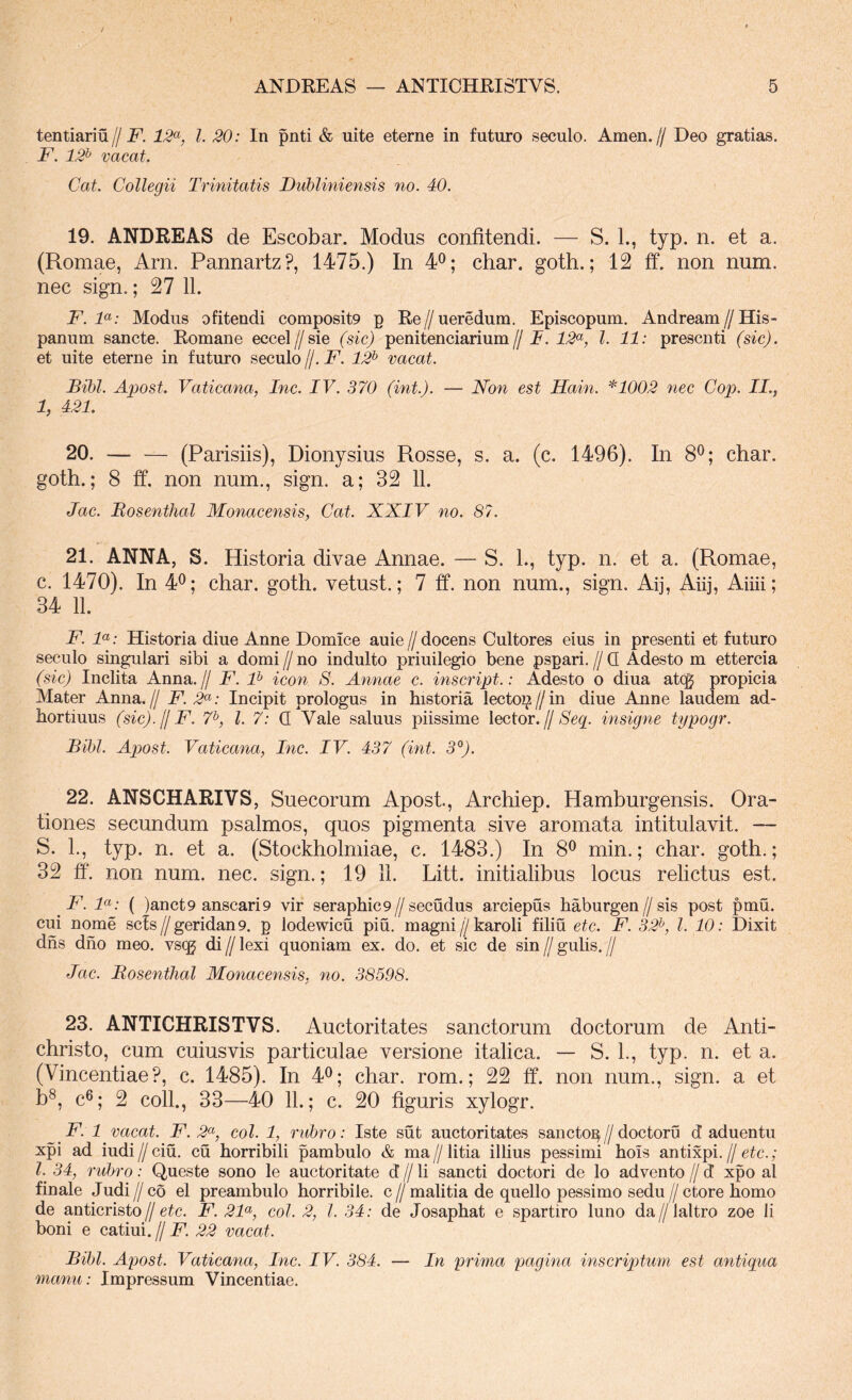 f ANDREAS — ANTICHRISTVS. 5 tentiariu// F. 12^^, l. 20: In pnti & nite eterne in futuro seculo. Arnen, ff Deo gratias. F. 12^ vacat. Cat. Collegii Trinitatis Fubliniensis no. 40. 19. ANDREAS de Escobar. Modus confitendi. — S. L, typ. n. et a. (Romae, Arn. Pannartz?, 1475.) In 4^; char. goth.; 12 ff. non num. nec sign.; 27 11. F. F: Modus ofitendi composit9 p Re//ueredum. Episcopum. Andream//His- panum sancte. Romane eccel//sie (sic) penitenciarium// F. 12*^, l. 11: prescnti (sic). et uite eterne in futuro seculo //. F. 12^ vacat. Bibi. Apost. Vaticana, Inc. IV. 370 (int.). — Non est Hain. *1002 nec Cop. IL, 1, 421. 20. — — (Parisiis), Dionysius Rosse, s. a. (c. 1496). In 8®; char. goth.; 8 ff. non num., sign. a; 32 11. Jac. Bosenthal Monacensis, Cat. XXIV no. 87. 21. ANNA, S. Historia divae Annae. — S. L, typ. n. et a. (Romae, c. 1470). In 4^; char. goth. vetust.; 7 ff. non num., sign. Aij, Aiij, Aiiii; 34 11. F. F: Historia diue Anne Domice auie//docens Cultores eius in presenti et futuro seculo singulari sibi a domi // no induito priuilegio bene pspari. // Q Adesto m ettercia (sic) Inclita Anna. // F. F icon S. Annae c. inscript.: Adesto o diua atcg propicia Mater Anna.// F. 2<^: Incipit prologus in historia lecto^ // in diue Anne laudem ad- hortiuus (sic).(jF. 7^, l. 7: Q Vale saluus piissime Xeetor. fj Seg. insigne typogr. Bibi. Apost. Vaticana, Inc. IV. 437 (int. 3'^). 22. ANSCHARIVS, Suecorum Apost, Archiep. Hamburgensis. Ora- tiones secundum psalmos, quos pigmenta sive aromata in titulavit. — S. L, typ. n. et a. (Stockholmiae, c. 1483.) In 8^ min.; char. goth.; 32 ff. non num. nec. sign.; 19 11. Litt. initialibus locus relictus est. F. F: ( )anct9 anscari9 vir seraphic9//secudus arciepus haburgen//sis post pmu. cui nome scis//geridan9. p lodewicu piu, magni//karoli filiu etc. F. 32^, l. 10: Dixit dhs dho meo. vsqj di // lexi quoniam ex. do. et sic de sin // gulis. // Jac. Bosenthal Monacensis, no. 38598. 23. ANTICHRISTVS. Auctoritates sanctorum doctorum de Anti- christo, cum cuiusvis particulae versione italica. — S. 1., typ. n. et a. (Vincentiae?, c. 1485). In 4^; char. rom.; 22 ff. non num., sign. a et b^, c®; 2 coli., 33—40 11.; c. 20 figuris xylogr. F. 1 vacat. F. 2<^, coi. 1, rubro: Iste sut auctoritates sancto^//doctoru d aduentu xpi ad iudi // ciu. cu horribili pambulo & ma // litia illius pessimi hols antixpi. // etc.; l. 34, rubro: Queste sono le auctoritate d // li sancti doctori de lo advento // d xpo al finale Judi // co el preambulo horribile, c // malitia de quello pessimo sedu // ctore homo de anticristo//F. 2F, coi. 2, l. 34: de Josaphat e spartiro luno da//laltro zoe li boni e catiui. // F. 22 vacat. Bibi. Apost. Vaticana, Inc. IV. 384. — In prima pagina inscriptum est antiqua manu: Impressum Vincentiae.