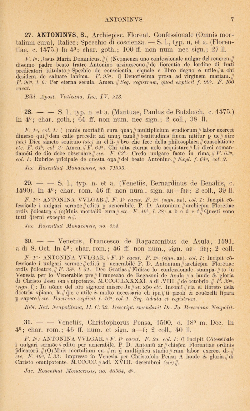 27. ANTONINVS, S., Archiepisc. Florent. Gonfessionale (Omnis mor- talium cura), italice: Specchio di coscienza. — S. L, typ. n. et a. (Florem tiae, c. 1475.) In40; ^har. goth.; 100 ff. non num. nec sign.; 27 11. F. F: Jesus Maria Dominicus. // ( )Ncomenza uno confessionale uulgar dei reueren-// dissimo padre beato fratre Antonino arziuescouo // de fiorentia de lordine di frati predicatori ititulato // Spechio de conscientia, elquale e libro degno e utile // a chi desidera de saluare laniraa. F. 95<^: Q Deuotissima prosa ad virginem mariam.// F. l. 6: Per eterna secula. Arnen, j/ Seq. registrum, quod explicit f. 99^. F. 100 vacat. Bibi. Apost. Vaticana, Inc. IV. 213. 28. — — S. 1., typ. n. et a. (Mantuae, Paulus de Butzbach, c. 1475.) In 4^; cliar. goth.; 64 ff. non num. nec sign.; 2 colL, 38 11. F. coi. 1: ( )mnis mortaliu cura qua^//multiplicium studiorum//labor exercet diuerso qui//dem calle procedit ad unuj tame//beatitudinis finem nititur p ue//nire (sic) Dice sancto seuirino (sic) in elli-//bro che fece della philosophica//consolatione etc. F. 6F, coi. 2: Arnen. jjF. 62^: Chi uita eterna uole acquistare//Li dieci coman- dameti de dio debe obseruare//etc. F. 62^: Credo uulgare facto in rima.//jF. 65«, coi. 1: Eubrice pricipale de questa opa // dei beato Antonino. // Expl. f. 6F, coi. 2. Jac. Bosenthal Monacensis, no. 71993. 29. — —^ S, 1., typ. n. et a. (Venetiis, Bernardinus de Benaliis, c. 1490). In 4®; char. rom. 46 ff‘. non num., sign. aii—fihi; 2 coli., 39 11. F. F: ANTONIJSTA VVLGAE//. F. F vacat. F. 2^ (sign. au), coi. 1: Incipit co- fessioale i uulgari sermoe//editu p uenerabile. P. D. Antonium//archiepm Floretiae ordis pdicato^.// (o)Mnis mortaliu cura//etc. F. 46^, l. 38: a h c d e f//Questi sono tutti qterni excepto e//. Jac. Bosenthal Alonacensis, no. 524. 30. Venetiis, Francesco de Ragazzonibus de Asula, 1491, a di 8. Oct. In 4^; char. rom.; 46 ff. non num., sign. aii—fiiij; 2 coli. F. ANTONINA VVLGAE.//ic. qb ^acat. F. 2<^ (sign. au), coi. 1: Incipit co- fessioale i uulgari sermoe//editu p uenerabile P. D. Antonium//archiepm Floretiae ordis pdieaiop. H F. 38^, 1.31: Deo Gratias//Finisse lo confessionale stampa-//to in Venesia per lo Venerabile pre//Francecho de Eegazoni de Asula //a laude & gloria di Christo Jesu om//ni potente. M.CCCC.LXXXXI. adi .VIII.//de octobrio.// F. 39<^, (sign. f): In nome dei nro signore misere Je//su xpo etc. Incomi//cia el libreto dela doctria xpiana. la // gle e utile & molto necessario ch ipu // ti pizoli & zouezelli lipara p sapere//etc. Doctrina explicit f. 46^, coi. 1. Seq. tabula et registrum. Bibi. Nat. Neaqjolitana, II. C. 52. Descript. emendavit Dr. Jo. Bresciano Neapolit. 31. — -— Venetiis, Ghristophorus Pensa, 1500, d. 18^ m. Dec. In 4^; char. rom.; 46 ff. num. et sign. a—f; 2 coli., 40 11. F. F: ANTONINA VVLGAE.//JC. qb ^acat. F. 2a, coi. 1: Q Incipit Cofessioale i uulgari sermoe//editu per uenerabile. P. D. Antoniu ar//chiepm Florentiae ordinis pdicatoru.//(O)Mnis mortalium cu-//ra g multiplicu studio//rum labor exercet di-// etc. F. 46^9 l. 33: Impresso in Venesia per Christofolo Pensa A laude & gloria//di Christo omnipotente. M.CCCCC.//adi. XVIII. decembroi (sic)jl.